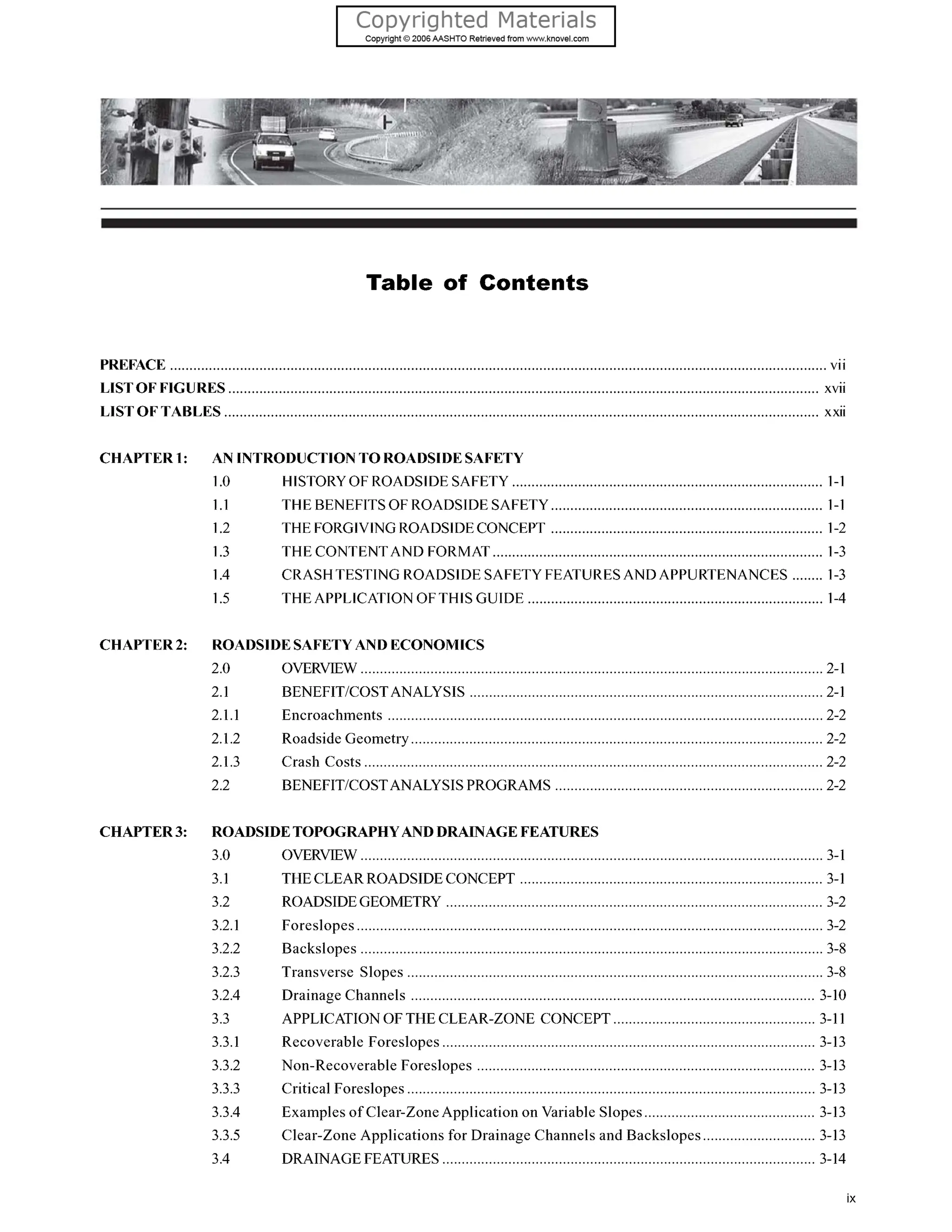 Table of Contents
PREFACE vii
LISTOF FIGURES........................................................................................................................................................ xvii
LISTOF TABLES ......................................................................................................................................................... xxii
CHAPTER 1:
CHAPTER2:
CHAPTER3:
AN INTRODUCTIONTOROADSIDESAFETY
1.0 HISTORY OF ROADSIDESAFETY 1-1
1.1 THE BENEFITSOF ROADSIDE SAFETY 1-1
1.2 THE FORGIVINGROADSIDECONCEPT ...................................................................... 1-2
1.3 THE CONTENTAND FORMAT 1-3
1.4 CRASH TESTING ROADSIDE SAFETY FEATURESAND APPURTENANCES ........ 1-3
1.5 THE APPLICATION OFTHIS GUIDE ............................................................................ 1-4
ROADSIDESAFETYAND ECONOMICS
2.0 OVERVIEW ....................................................................................................................... 2-1
2.1 BENEFITLOSTANALYSIS 2-1
2.1.1 Encroachments ................................................................................................................ 2-2
2.1.2 Roadside Geometry.......................................................................................................... 2-2
2.1.3 Crash Costs ...................................................................................................................... 2-2
2.2 BENEFITiCOSTANALYSISPROGRAMS ..................................................................... 2-2
ROADSIDETOPOGRAPHYANDDRAINAGEFEATURES
3.0
3.1
3.2
3.2.1
3.2.2
3.2.3
3.2.4
3.3
3.3.1
3.3.2
3.3.3
3.3.4
3.3.5
3.4
OVERVIEW ....................................................................................................................... 3-1
THECLEARROADSIDECONCEPT 3-1
ROADSIDEGEOMETRY ................................................................................................. 3-2
Foreslopes ........................................................................................................................ 3-2
Backslopes ....................................................................................................................... 3-8
Transverse Slopes ........................................................................................................... 3-8
Drainage Channels 3-10
APPLICATIONOF THE CLEAR-ZONE CONCEPT .................................................... 3-11
Recoverable Foreslopes ................................................................................................ 3-13
Non-Recoverable Foreslopes 3-13
. .
Critical Foreslopes ......................................................................................................... 3-13
Examples of Clear-ZoneApplication on Variable Slopes............................................ 3-13
Clear-Zone Applications for Drainage Channels and Backslopes ............................. 3-13
DRAINAGEFEATURES................................................................................................ 3-14
ix
 