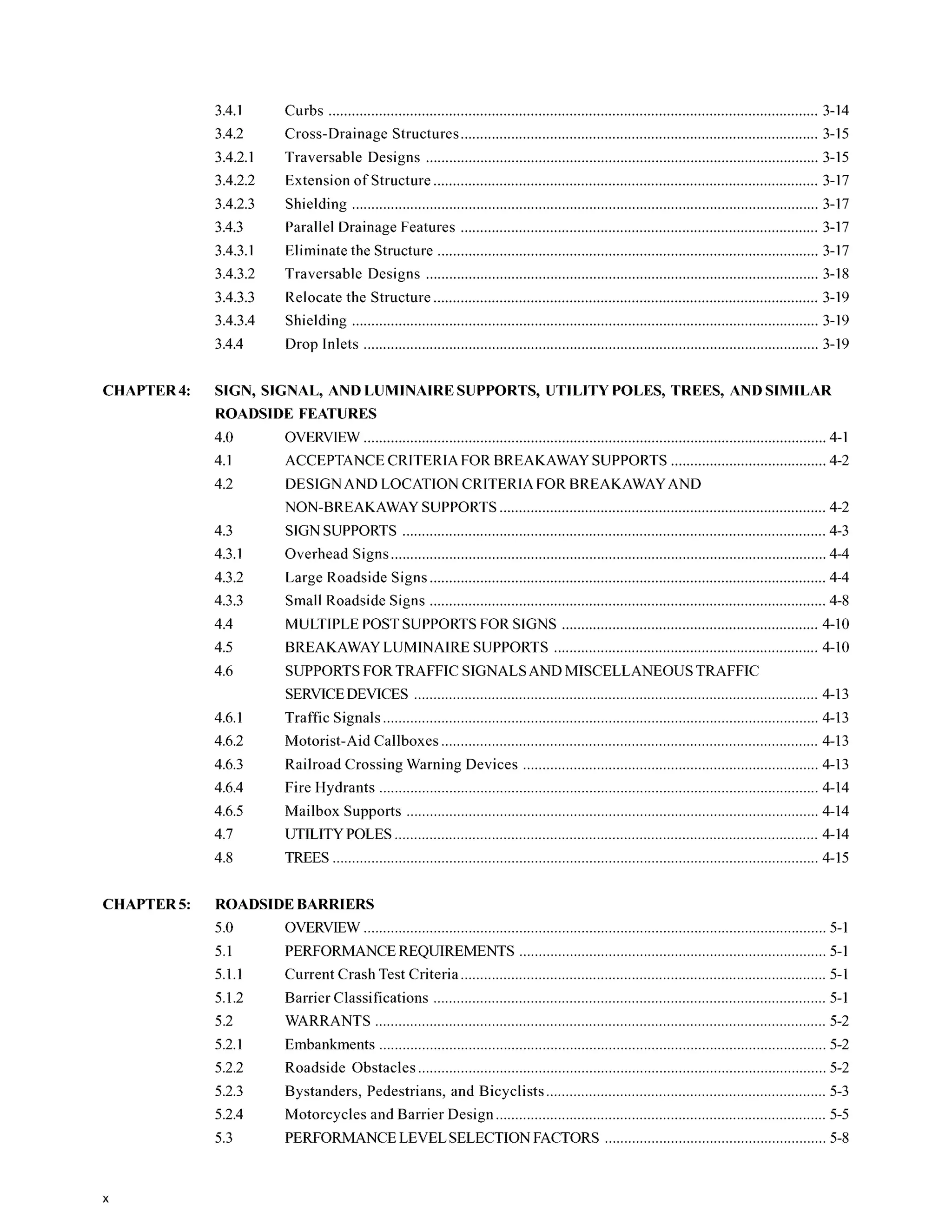 3.4.1
3.4.2
3.4.2.1
3.4.2.2
3.4.2.3
3.4.3
3.4.3.1
3.4.3.2
3.4.3.3
3.4.3.4
3.4.4
Curbs 3-14
Cross-Drainage Structures............................................................................................ 3-15
Extension of Structure ................................................................................................... 3-17
Shielding ........................................................................................................................ 3-17
Eliminate the Structure .................................................................................................. 3-17
Traversable Designs 3-15
Parallel Drainage Features 3-17
Traversable Designs 3-18
Relocate the Structure 3-19
Shielding ........................................................................................................................ 3-19
Drop Inlets 3-19
CHAPTER4: SIGN. SIGNAL. AND LUMINAIRESUPPORTS. UTILITY POLES. TREES. AND SIMILAR
ROADSIDE FEATURES
4.0
4.1
4.2
4.3
4.3.1
4.3.2
4.3.3
4.4
4.5
4.6
4.6.1
4.6.2
4.6.3
4.6.4
4.6.5
4.7
4.8
OVERVIEW....................................................................................................................... 4-1
ACCEPTANCECRITERIA FOR BREAKAWAY SUPPORTS 4-2
DESIGNAND LOCATIONCRITERIA FOR BREAKAWAYAND
NON-BREAKAWAYSUPPORTS.................................................................................... 4-2
SIGN SUPPORTS 4-3
Overhead Signs................................................................................................................ 4-4
Large Roadside Signs...................................................................................................... 4-4
Small Roadside Signs 4-8
MULTIPLE POST SUPPORTSFOR SIGNS .................................................................. 4-10
BREAKAWAYLUMINAIRE SUPPORTS 4-10
SUPPORTSFOR TRAFFIC SIGNALSAND MISCELLANEOUS TRAFFIC
SERVICEDEVICES ........................................................................................................ 4-13
. .
Traffic Signals................................................................................................................ 4-13
Motorist-Aid Callboxes ................................................................................................. 4-13
Railroad Crossing Warning Devices ............................................................................ 4-13
Fire Hydrants 4-14
Mailbox Supports .......................................................................................................... 4-14
UTILITYPOLES ............................................................................................................. 4-14
TREES 4-15
CHAPTER5: ROADSIDEBARRIERS
5.0 OVERVIEW....................................................................................................................... 5-1
5.1 PERFORMANCEREQUIREMENTS ............................................................................... 5-1
5.1.1 Current Crash Test Criteria 5-1
5.1.2 Barrier Classifications ..................................................................................................... 5-1
5.2 WARRANTS .................................................................................................................... 5-2
5.2.1 Embankments 5-2
5.2.2 Roadside Obstacles ......................................................................................................... 5-2
5.2.3 Bystanders, Pedestrians, and Bicyclists ........................................................................ 5-3
5.2.4 Motorcycles and Barrier Design ..................................................................................... 5-5
5.3 PERFORMANCELEVELSELECTIONFACTORS ......................................................... 5-8
X
 