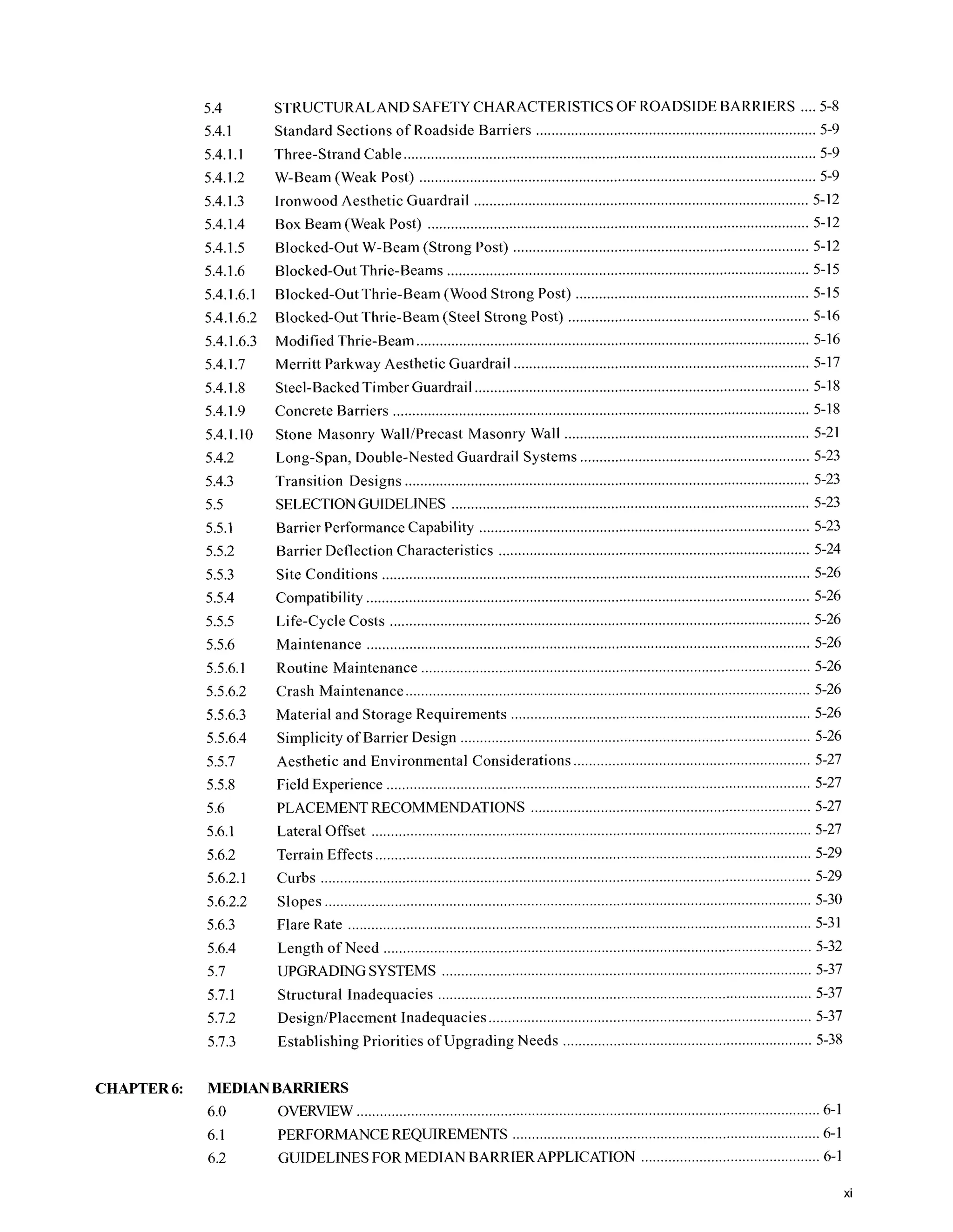 5.4
5.4.1
5.4.1.1
5.4.1.2
5.4.1.3
5.4.1.4
5.4.1.5
5.4.1.6
5.4.1.6.1
5.4.1.6.2
5.4.1.6.3
5.4.1.7
5.4.1.8
5.4.1.9
5.4.1.10
5.4.2
5.4.3
5.5
5.5.1
5.5.2
5.5.3
5.5.4
5.5.5
5.5.6
5.5.6.1
5.5.6.2
5.5.6.3
5.5.6.4
5.5.7
5.5.8
5.6
5.6.1
5.6.2
5.6.2.1
5.6.2.2
5.6.3
5.6.4
5.7
5.7.1
5.7.2
5.7.3
STKUCTURALANDSAFETY CHARACTERISTICS OF ROADSIDE BARRIERS ....5-8
Standard Sections of Roadside Barriers ........................................................................ 5-9
Three-Strand Cable.......................................................................................................... 5-9
W-Beam (Weak Post) ...................................................................................................... 5-9
Ironwood Aesthetic Guardrail ...................................................................................... 5-12
Box Beam (Weak Post) .................................................................................................. 5-12
Blocked-Out W-Beam (Strong Post) ............................................................................ 5-12
Blocked-Out Thrie-Beams ............................................................................................. 5-15
Blocked-Out Thrie-Beam (Wood Strong Post) ............................................................ 5-15
Blocked-Out Thrie-Beam (Steel Strong Post) .............................................................. 5-16
Modified Thrie-Beam ..................................................................................................... 5-16
Merritt Parkway Aesthetic Guardrail ............................................................................ 5-17
Steel-BackedTimber Guardrail ...................................................................................... 5-18
Concrete Barriers ........................................................................................................... 5-18
Stone Masonry WalliPrecast Masonry Wall ............................................................... 5-21
Long.Span. Double-Nested Guardrail Systems ........................................................... 5-23
Transition Designs ........................................................................................................ 5-23
SELECTIONGUIDELINES ............................................................................................ 5-23
Barrier Performance Capability ..................................................................................... 5-23
Site Conditions .............................................................................................................. 5-26
Compatibility .................................................................................................................. 5-26
Life-Cycle Costs ............................................................................................................ 5-26
Routine Maintenance ............................................................................. 5-26
Crash Maintenance ....................................................... ...................... 5-26
Material and Storage Requirements ................................................. 5-26
Simplicity of Barrier Design .................................................................... 5-26
Aesthetic and Environmental Considerations ............ ...................... 5-27
Barrier Deflection Characteristics ................................................................................ 5-24
Maintenance .................................................................................................................. 5-26
. . .
Field Experience ..... ............................................................................. 5-27
PLACEMENT RECOMMENDATIONS .................................................. 5-27
Lateral Offset .................................... ................................................. 5-27
Terrain Effects ........ ............................................................................. 5-29
Curbs ............................................................................. ...................... 5-29
Slopes ................................................ ................................................. 5-30
Flare Rate .................................................................................. 5-31
Length of Need ............................................................. ...................... 5-32
UPGRADING SYSTEMS ............................................................................. 5-37
Structural Inadequacies .......................................................................... 5-37
DesigniPlacement Inadequacies ...... ................................................. 5-37
Establishing Priorities of Upgrading Needs ................................................................ 5-38
CHAPTER6: MEDIANBARRIERS
6.0 OVERVIEW ....................................................................................................................... 6-1
6.1 PERFORMANCE REQUIREMENTS ............................................................................... 6-1
6.2 GUIDELINES FOR MEDIAN BARRIER APPLICATION .............................................. 6-1
xi
 