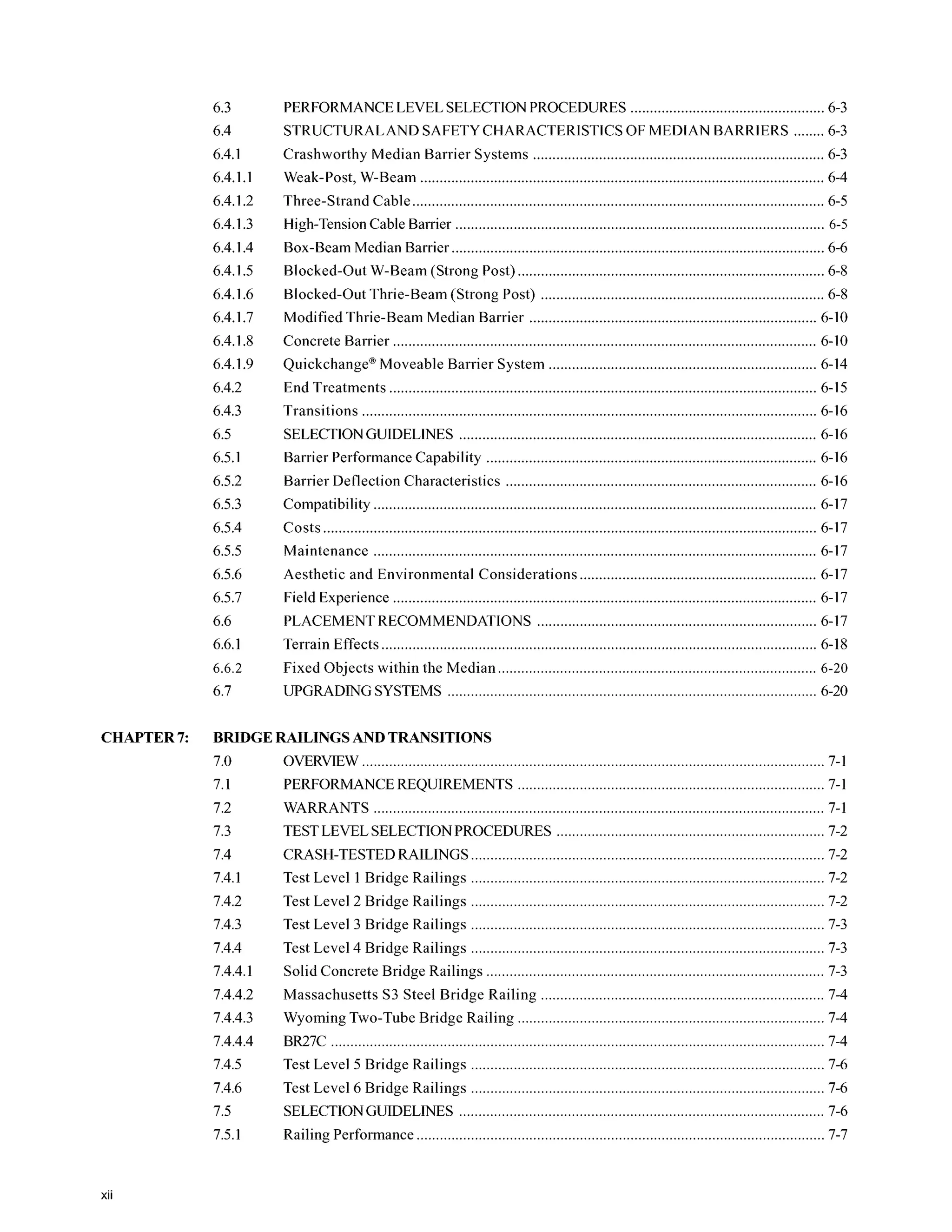 6.3
6.4
6.4.1
6.4.1.1
6.4.1.2
6.4.1.3
6.4.1.4
6.4.1.5
6.4.1.6
6.4.1.7
6.4.1.8
6.4.1.9
6.4.2
6.4.3
6.5
6.5.1
6.5.2
6.5.3
6.5.4
6.5.5
6.5.6
6.5.7
6.6
6.6.1
6.6.2
6.7
PERFORMANCELEVEL SELECTIONPROCEDURES .................................................. 6-3
STRUCTURALAND SAFETYCHARACTERISTICS OF MEDIAN BARRIERS ........6-3
Crashworthy Median Barrier Systems ........................................................................... 6-3
Weak.Post. W-Beam ........................................................................................................ 6-4
Three-Strand Cable.......................................................................................................... 6-5
High-TensionCable Barrier ............................................................................................... 6-5
Box-Beam Median Barrier ................................................................................................ 6-6
Blocked-Out W-Beam (Strong Post) ............................................................................... 6-8
Blocked-Out Thrie-Beam (Strong Post) ......................................................................... 6-8
Modified Thrie-Beam Median Barrier .......................................................................... 6-10
Concrete Barrier ............................................................................................................. 6-10
Quickchange@
Moveable Barrier System ..................................................................... 6-14
End Treatments .............................................................................................................. 6-15
Transitions ..................................................................................................................... 6-16
SELECTIONGUIDELINES ............................................................................................ 6-16
Barrier Performance Capability ..................................................................................... 6-16
Barrier Deflection Characteristics ................................................................................ 6-16
Compatibility .................................................................................................................. 6-17
Maintenance .................................................................................................................. 6-17
Aesthetic and Environmental Considerations ............................................................. 6-17
Field Experience ............................................................................................................. 6-17
Terrain Effects................................................................................................................ 6-18
Costs ............................................................................................................................... 6-17
PLACEMENTRECOMMENDATIONS ........................................................................ 6-17
Fixed Objects within the Median 6-20
UPGRADINGSYSTEMS ............................................................................................... 6-20
CHAPTER7: BRIDGERAILINGSANDTRANSITIONS
7.0
7.1
7.2
7.3
7.4
7.4.1
7.4.2
7.4.3
7.4.4
7.4.4.1
7.4.4.2
7.4.4.3
7.4.4.4
7.4.5
7.4.6
7.5
7.5.1
OVERVIEW....................................................................................................................... 7-1
PERFORMANCEREQUIREMENTS 7-1
WARRANTS .................................................................................................................... 7-1
TESTLEVELSELECTIONPROCEDURES ..................................................................... 7-2
CRASH-TESTEDRAILINGS 7-2
. .
Test Level 1Bridge Railings ........................................................................................... 7-2
Test Level 2 Bridge Railings ........................................................................................... 7-2
Test Level 3 Bridge Railings ........................................................................................... 7-3
Test Level 4 Bridge Railings ........................................................................................... 7-3
. .
. .
. .
Solid Concrete Bridge Railings 7-3
Massachusetts S3 Steel Bridge Railing ......................................................................... 7-4
Wyoming Two-Tube Bridge Railing ............................................................................... 7-4
BR27C 7-4
Test Level 5 Bridge Railings ........................................................................................... 7-6
Test Level 6 Bridge Railings ........................................................................................... 7-6
. .
. .
SELECTIONGUIDELINES .............................................................................................. 7-6
. .
Railing Performance ......................................................................................................... 7-7
xii
 
