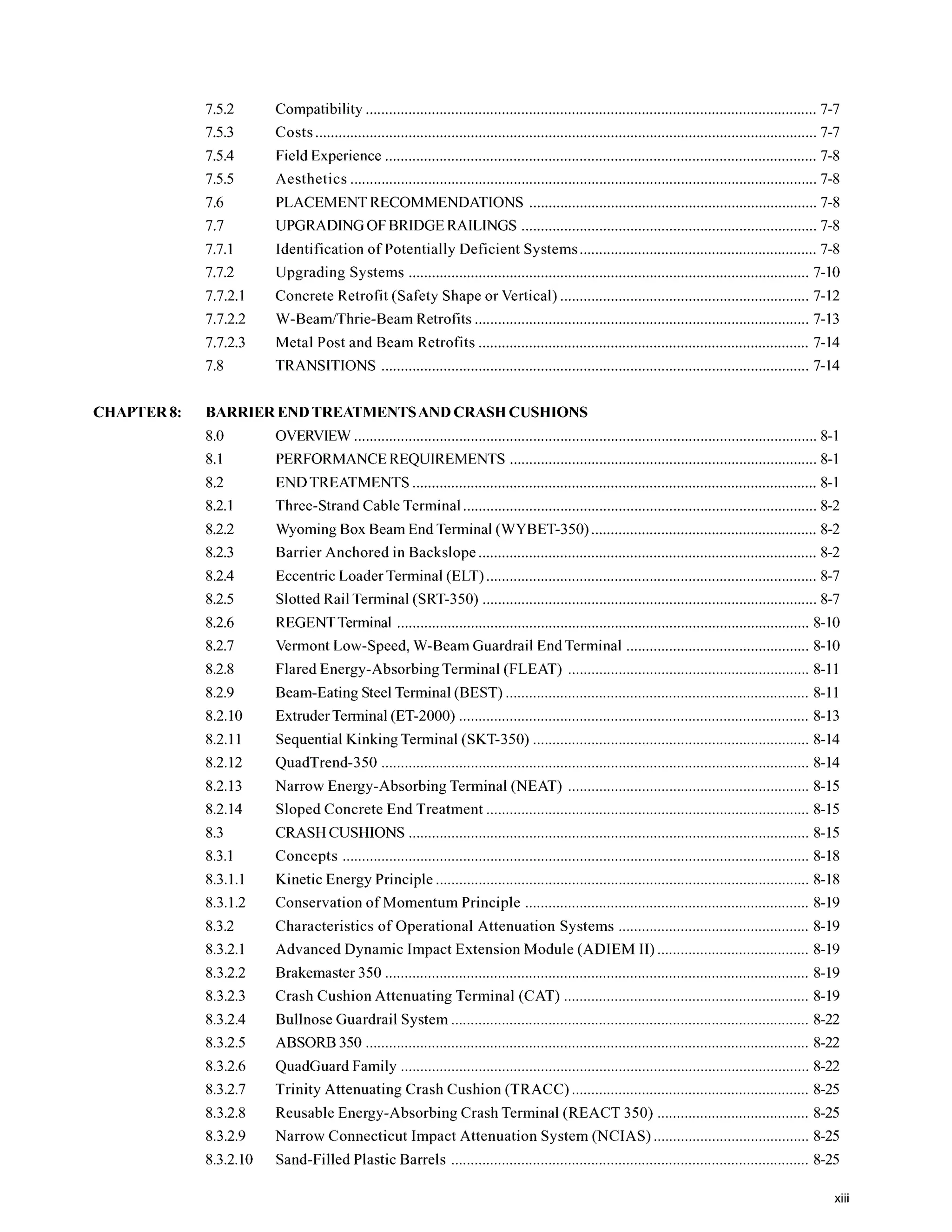 7.5.2
7.5.3
7.5.4
7.5.5
7.6
7.7
7.7.1
7.7.2
7.7.2.1
7.7.2.2
7.7.2.3
7.8
Compatibility 7-7
Costs ................................................................................................................................. 7-7
Field Experience 7-8
Aesthetics ........................................................................................................................ 7-8
PLACEMENTRECOMMENDATIONS .......................................................................... 7-8
UPGRADINGOF BRIDGE RAILINGS 7-8
Identification of Potentially Deficient Systems............................................................. 7-8
Upgrading Systems 7-10
Concrete Retrofit (Safety Shape or Vertical) 7-12
W-BeamiThrie-Beam Retrofits ...................................................................................... 7-13
Metal Post and Beam Retrofits 7-14
TRANSITIONS .............................................................................................................. 7-14
CHAPTER8: BARRIER ENDTREATMENTSANDCRASH CUSHIONS
8.0
8.1
8.2
8.2.1
8.2.2
8.2.3
8.2.4
8.2.5
8.2.6
8.2.7
8.2.8
8.2.9
8.2.10
8.2.11
8.2.12
8.2.13
8.2.14
8.3
8.3.1
8.3.1.1
8.3.1.2
8.3.2
8.3.2.1
8.3.2.2
8.3.2.3
8.3.2.4
8.3.2.5
8.3.2.6
8.3.2.7
8.3.2.8
8.3.2.9
8.3.2.10
OVERVIEW....................................................................................................................... 8-1
PERFORMANCEREQUIREMENTS 8-1
ENDTREATMENTS 8-1
Three-Strand Cable Terminal ........................................................................................... 8-2
Wyoming Box Beam End Terminal (WYBET-350) 8-2
Barrier Anchored in Backslope....................................................................................... 8-2
Eccentric Loader Terminal (ELT)..................................................................................... 8-7
REGENTTerminal .......................................................................................................... 8-10
Slotted Rail Terminal (SRT-350) 8-7
Vermont Low.Speed. W-Beam Guardrail End Terminal 8-10
Flared Energy-AbsorbingTerminal (FLEAT) .............................................................. 8-11
Beam-Eating Steel Terminal (BEST) .............................................................................. 8-11
Extruder Terminal(ET-2000) 8-13
Sequential Kinking Terminal ....................................................................... 8-14
QuadTrend-350 .............................................................................................................. 8-14
Narrow Energy-Absorbing Terminal (NEAT) 8-15
Sloped Concrete End Treatment ................................................................................... 8-15
CRASHCUSHIONS ....................................................................................................... 8-15
Concepts ........................................................................................................................ 8-18
Kinetic Energy Principle ................................................................................................ 8-18
. . . .
Conservation of Momentum Principle 8-19
Characteristics of Operational Attenuation Systems ................................................. 8-19
Advanced Dynamic Impact Extension Module (ADIEM 11)....................................... 8-19
Brakemaster 350 8-19
Crash Cushion Attenuating Terminal (CAT) ............................................................... 8-19
Bullnose Guardrail System ............................................................................................ 8-22
ABSORB350 .................................................................................................................. 8-22
QuadGuard Family ......................................................................................................... 8-22
Trinity Attenuating Crash Cushion (TRACC)
Reusable Energy-Absorbing Crash Terminal (
Narrow Connecticut Impact Attenuation System (NCIAS) ........................................ 8-25
Sand-Filled Plastic Barrels 8-25
xiii
 