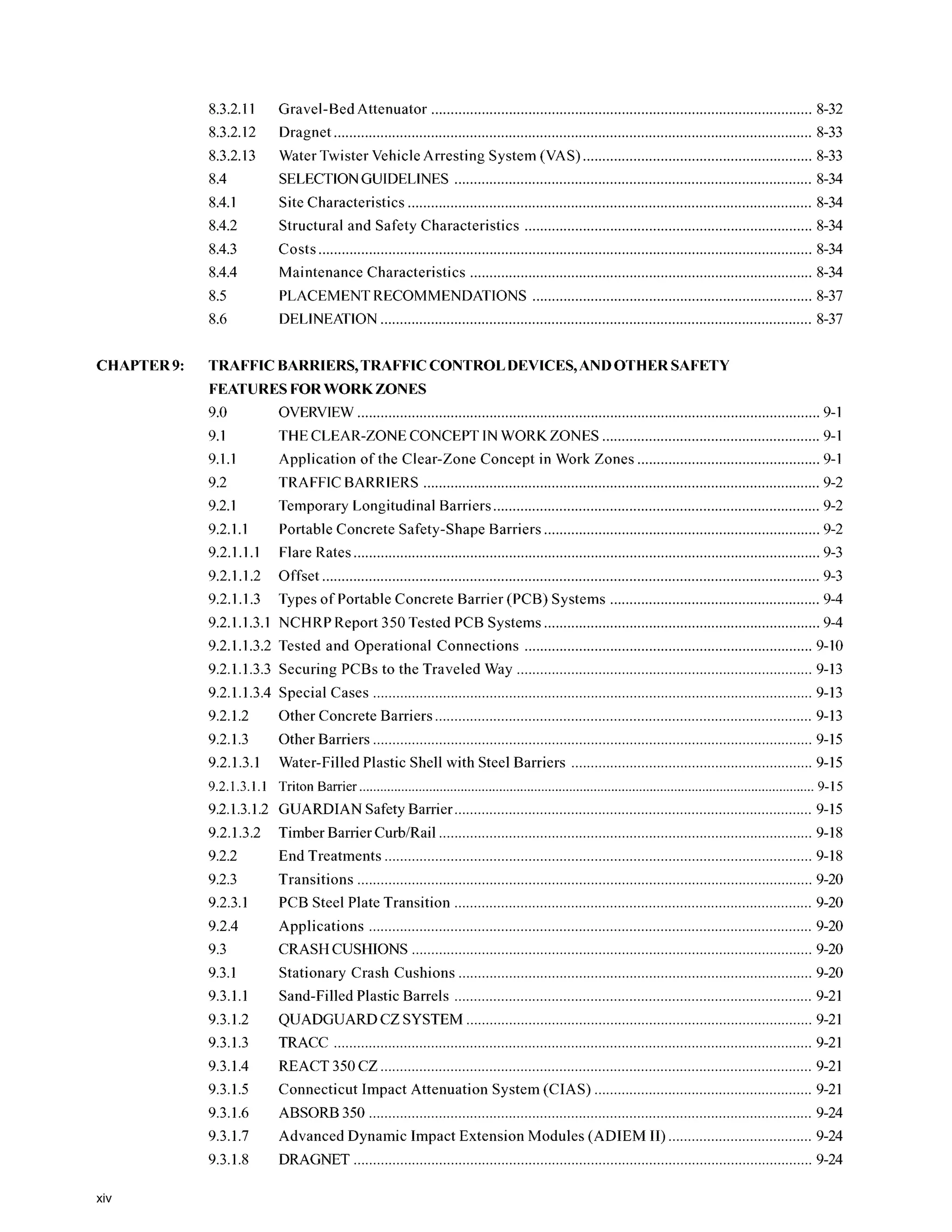 CHAPTER9:
8.3.2.11
8.3.2.12
8.3.2.13
8.4
8.4.1
8.4.2
8.4.3
8.4.4
8.5
8.6
Gravel-BedAttenuator 8-32
Dragnet ........................................................................................................................... 8-33
Water Twister Vehicle Arresting System (VAS) 8-33
SELECTIONGUIDELINES ............................................................................................ 8-34
Site Characteristics ........................................................................................................ 8-34
Structural and Safety Characteristics 8-34
Costs ............................................................................................................................... 8-34
Maintenance Characteristics 8-34
PLACEMENT RECOMMENDATIONS 8-37
DELINEATION ............................................................................................................... 8-37
TRAFFIC BARRIERS. TRAFFICCONTROLDEVICES.AND OTHER SAFETY
FEATURES FOR WORKZONES
9.0 OVERVIEW....................................................................................................................... 9-1
9.1 THE CLEAR-ZONE CONCEPT IN WORKZONES ........................................................ 9-1
9.1.1 Application of the Clear-Zone Concept in Work Zones ............................................... 9-1
9.2.1 Temporary Longitudinal Barriers.................................................................................... 9-2
9.2.1.1 Portable Concrete Safety-Shape Barriers ....................................................................... 9-2
9.2.1.1.1 Flare Rates........................................................................................................................ 9-3
9.2.1.1.2 Offset ................................................................................................................................ 9-3
9.2.1.1.3 Types of Portable Concrete Barrier (PCB) Systems ...................................................... 9-4
9.2.1.1.3.1 NCHRP Report 350 Tested PCB Systems....................................................................... 9-4
9.2.1.1.3.2 Tested and Operational Connections .......................................................................... 9-10
9.2.1.1.3.3 Securing PCBs to the Traveled Way ............................................................................ 9-13
9.2.1.1.3.4 Special Cases ................................................................................................................. 9-13
9.2.1.2 Other Concrete Barriers
9.2.1.3 Other Barriers ................
9.2.1.3.1
9.2 TRAFFIC BARRIERS ...................................................................................................... 9-2
Water-Filled Plastic Shell with Steel Barriers .............................................................. 9-15
9.2.1.3.1.1 Triton Barrier 9-15
9.2.1.3.1.2 GUARDIAN Safety Barrier ............................................................................................ 9-15
9.2.1.3.2 Timber Barrier CurbiRail ................................................................................................ 9-18
9.2.2
9.2.3
9.2.3.1
9.2.4
9.3
9.3.1
9.3.1.1
9.3.1.2
9.3.1.3
9.3.1.4
9.3.1.5
9.3.1.6
9.3.1.7
9.3.1.8
End Treatments .............................................................................................................. 9-18
Transitions ..................................................................................................................... 9-20
. .
PCB Steel Plate Transition 9-20
. .
Applications .................................................................................................................. 9-20
CRASH CUSHIONS ....................................................................................................... 9-20
Stationary Crash Cushions 9-20
Sand-FilledPlastic Barrels ............................................................................................ 9-21
QUADGUARDCZ SYSTEM ......................................................................................... 9-21
TRACC ........................................................................................................................... 9-21
REACT 350 CZ ............................................................................................................... 9-21
Connecticut Impact Attenuation System (CIAS) 9-21
ABSORB 350 .................................................................................................................. 9-24
Advanced Dynamic Impact Extension Modules (ADIEM 11)..................................... 9-24
DRAGNET 9-24
xiv
 