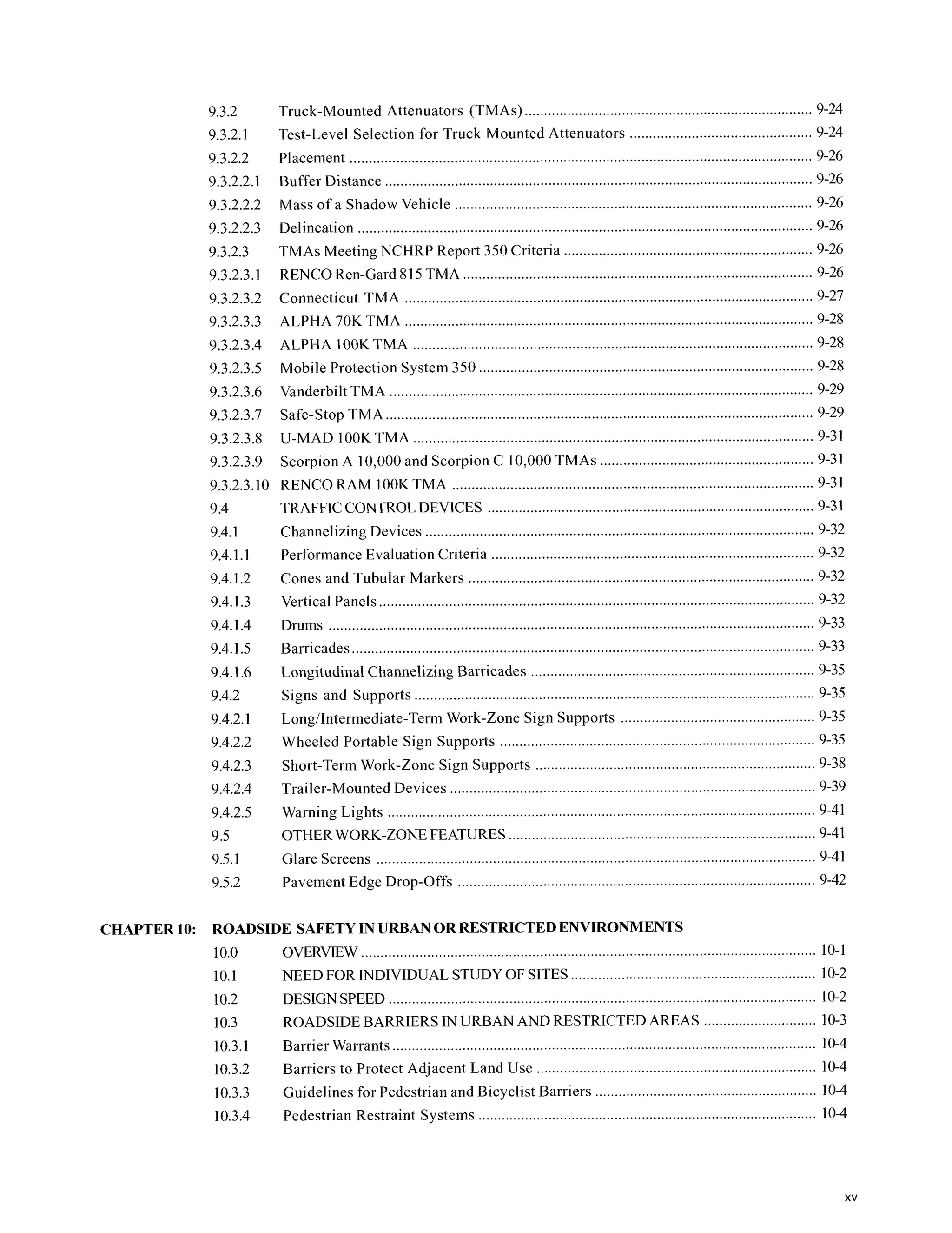 9.3.2
9.3.2.1
9.3.2.2
9.3.2.2.1
9.3.2.2.2
9.3.2.2.3
9.3.2.3
9.3.2.3.1
9.3.2.3.2
9.3.2.3.3
9.3.2.3.4
9.3.2.3.5
9.3.2.3.6
9.3.2.3.7
9.3.2.3.8
9.3.2.3.9
Truck-Mounted Attenuators (TMAs) ........................................
............................. 9-26
Buffer Distance .........................................
Mass of a Shadow Vehicle ...........................................
Delineation .......................... ........................................
TMAs Meeting NCHRP Report 350 Criteria ...................................
....................
RENCO Ren-Card 815TMA
Connecticut TMA ........................................
ALPHA 70K TMA ..........................................
ALPHA lOOK TMA .................................
............................. 9-26
..............
............................. 9-28
Mobile Protection System 350 .........................................
Vanderbilt TMA ..........................................
Safe-Stop TMA ........................................
U-MAD IOOK TMA ........................................
...................
............................. 9-31
9.3.2.3.10 RENCO RAM IOOKTMA ............................................................................................. 9-31
9.4
9.4.1
9.4.1.I
9.4.1.2
9.4.1.3
9.4.1.4
9.4.1.5
9.4.1.6
9.4.2
9.4.2.1
9.4.2.2
9.4.2.3
9.4.2.4
9.4.2.5
9.5
9.5.1
9.5.2
TRAFFICCONTROLDEVICES ...................................
Performance Evaluation Criteria .........................................
Cones and Tubular Markers ........................................
Vertical Panels ..................... ........................................
Drums .............. .........................................
Channelizing Devices .............................. ............................. 9-32
............................. 9-33
................................................. 9-35
Longitudinal ChannelizingBarricades ...
Signs and Supports ..............................................................
Longhntermediate-Term Work-Zone Sign Supports .
Wheeled Portable Sign Supports .............................................................
Short-Term Work-Zone Sign Supports ...........................................
Trailer-Mounted Devices ........................ ................................................. 9-39
Warning Lights .................. .............................................................
OTHERWORK-ZONEFE .............................. ............................. 9-41
Glare Screens ........................................... ................................................. 9-41
............................. 9-35
Pavement Edge Drop-offs ...............................................................
CHAPTER 10: ROADSIDE SAFETYIN URBANOR RESTRICTEDENVIRONMENTS
10.0 OVERVIEW ...... ........ 10-1
10.1 NEED FOR INDIVIDUALSTUDYOF SITES ................................................. 10-2
................... 10-2
10.2 DESIGN SPEED .............................................................
10.3 ROADSIDE BARRIERS IN URBAN AND RESTRICTED AREAS ............................. 10-3
10.3.1 Barrier Warrants ....................................... ................................................. 10-4
Barriers to Protect Adjacent Land Use ...........................................
10.3.3 Guidelines for Pedestrian and Bicyclist Barriers ........ ............................. 10-4
10.3.4 Pedestrian Restraint Systems .............................................................
..............................................................
10.3.2
xv
 