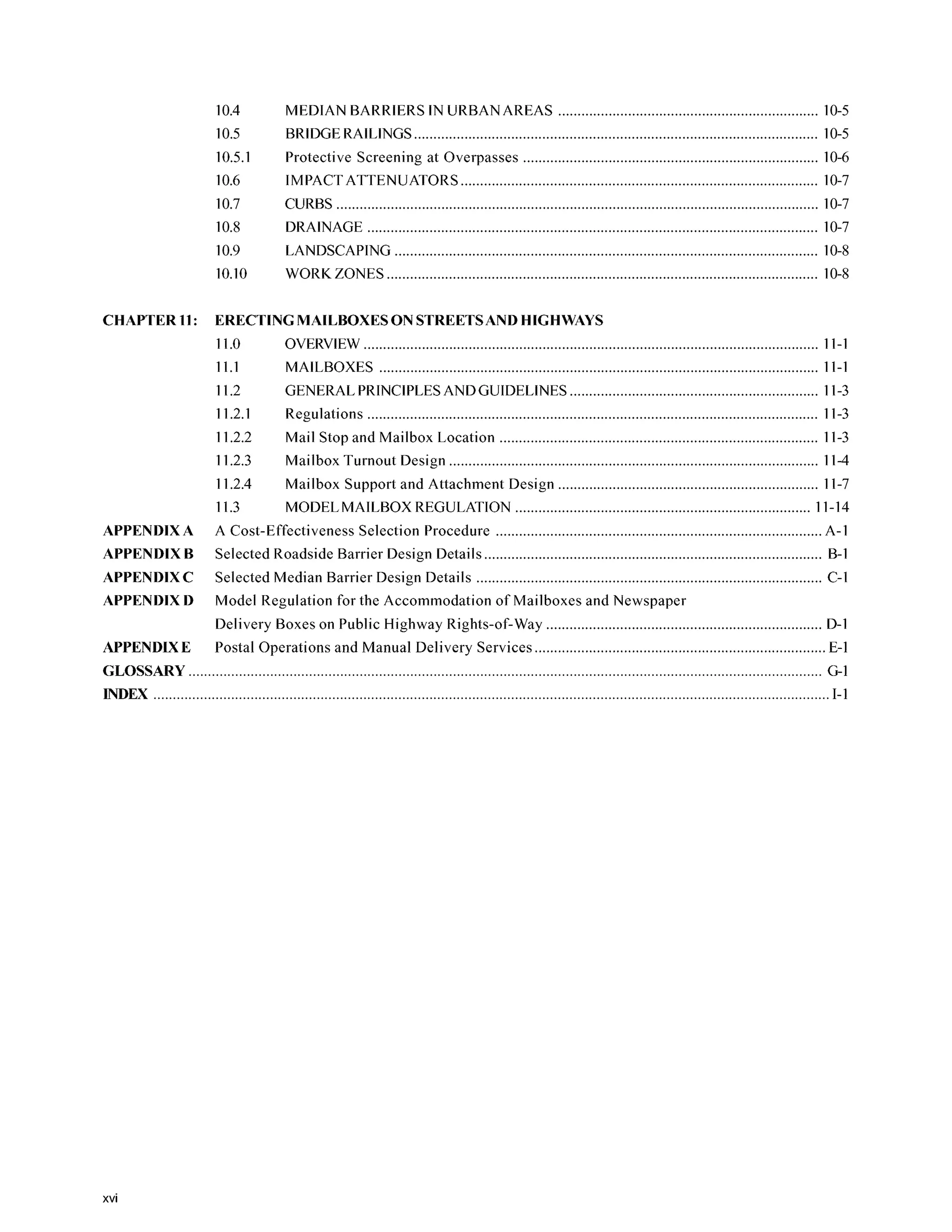 10.4
10.5
10.5.1
10.6
10.7
10.8
10.9
10.10
MEDIAN BARRIERS IN URBAN AREAS 10-5
BRIDGERAILINGS........................................................................................................ 10-5
Protective Screening at Overpasses 10-6
IMPACT ATTENUATORS ............................................................................................ 10-7
CURBS ............................................................................................................................ 10-7
DRAINAGE 10-7
LANDSCAPING ............................................................................................................. 10-8
WORK ZONES 10-8
CHAPTER 11: ERECTING MAILBOXES ON STREETSANDHIGHWAYS
11.0 OVERVIEW ..................................................................................................................... 11-1
11.1 MAILBOXES ................................................................................................................. 11-1
11.2 GENERAL PRINCIPLESAND GUIDELINES ................................................................ 11-3
11.2.1 Regulations .................................................................................................................... 11-3
11.2.2 Mail Stop and Mailbox Location .................................................................................. 11-3
11.2.3 Mailbox Turnout Design ............................................................................................... 11-4
11.2.4 Mailbox Support and Attachment Design ................................................................... 11-7
A Cost-Effectiveness Selection Procedure .................................................................................... A-1
Selected Roadside Barrier Design Details ....................................................................................... B-1
Selected Median Barrier Design Details ......................................................................................... C-1
Model Regulation for the Accommodation of Mailboxes and Newspaper
Delivery Boxes on Public Highway Rights-of-way ....................................................................... D-1
Postal Operations and Manual Delivery Services ........................................................................... E-1
11.3 MODELMAILBOX REGULATION ............................................................................ 11-14
APPENDIX A
APPENDIX B
APPENDIX C
APPENDIX D
APPENDIX E
GLOSSARY G-1
INDEX .............................................................................................................................................................................. 1-1
xvi
 