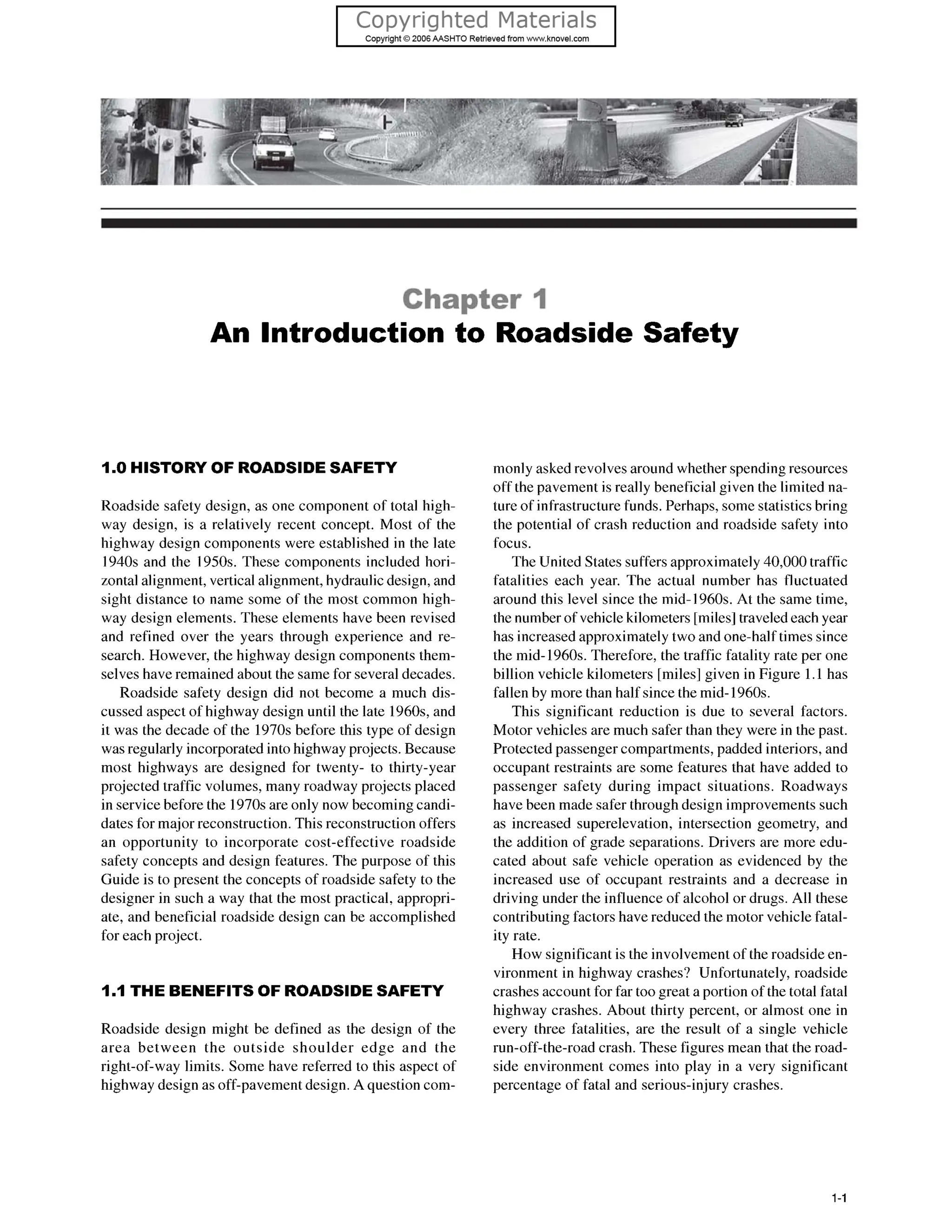 Chapter I
An Introduction to Roadside Safety
1.0 HISTORY OF ROADSIDESAFETY
Roadside safety design, as one component of total high-
way design, is a relatively recent concept. Most of the
highway design components were established in the late
1940s and the 1950s. These components included hori-
zontal alignment, vertical alignment, hydraulic design, and
sight distance to name some of the most common high-
way design elements. These elements have been revised
and refined over the years through experience and re-
search. However, the highway design components them-
selves have remained about the same for several decades.
Roadside safety design did not become a much dis-
cussed aspect of highway design until the late 1960s,and
it was the decade of the 1970s before this type of design
was regularly incorporated into highway projects. Because
most highways are designed for twenty- to thirty-year
projected traffic volumes, many roadway projects placed
in servicebefore the 1970s are only now becoming candi-
dates for major reconstruction.This reconstruction offers
an opportunity to incorporate cost-effective roadside
safety concepts and design features. The purpose of this
Guide is to present the concepts of roadside safety to the
designer in such a way that the most practical, appropri-
ate, and beneficial roadside design can be accomplished
for each project.
1.1THE BENEFITS OF ROADSIDESAFETY
Roadside design might be defined as the design of the
area between the outside shoulder edge and the
right-of-way limits. Some have referred to this aspect of
highway design as off-pavementdesign. A question com-
monly asked revolves around whether spending resources
off the pavement is really beneficial given the limited na-
ture of infrastructure funds. Perhaps, some statistics bring
the potential of crash reduction and roadside safety into
focus.
The United States suffers approximately 40,000traffic
fatalities each year. The actual number has fluctuated
around this level since the mid- 1960s. At the same time,
the number of vehicle kilometers [miles] traveled each year
has increased approximately two and one-half times since
the mid- 1960s. Therefore, the traffic fatality rate per one
billion vehicle kilometers [miles] given in Figure 1.1has
fallen by more than half since the mid-1960s.
This significant reduction is due to several factors.
Motor vehicles are much safer than they were in the past.
Protected passenger compartments, padded interiors, and
occupant restraints are some features that have added to
passenger safety during impact situations. Roadways
have been made safer through design improvements such
as increased superelevation, intersection geometry, and
the addition of grade separations. Drivers are more edu-
cated about safe vehicle operation as evidenced by the
increased use of occupant restraints and a decrease in
driving under the influence of alcohol or drugs. All these
contributing factors have reduced the motor vehicle fatal-
ity rate.
How significant is the involvement of the roadside en-
vironment in highway crashes? Unfortunately, roadside
crashes account for far too great a portion of the total fatal
highway crashes. About thirty percent, or almost one in
every three fatalities, are the result of a single vehicle
run-off-the-road crash. These figures mean that the road-
side environment comes into play in a very significant
percentage of fatal and serious-injury crashes.
1-1
 