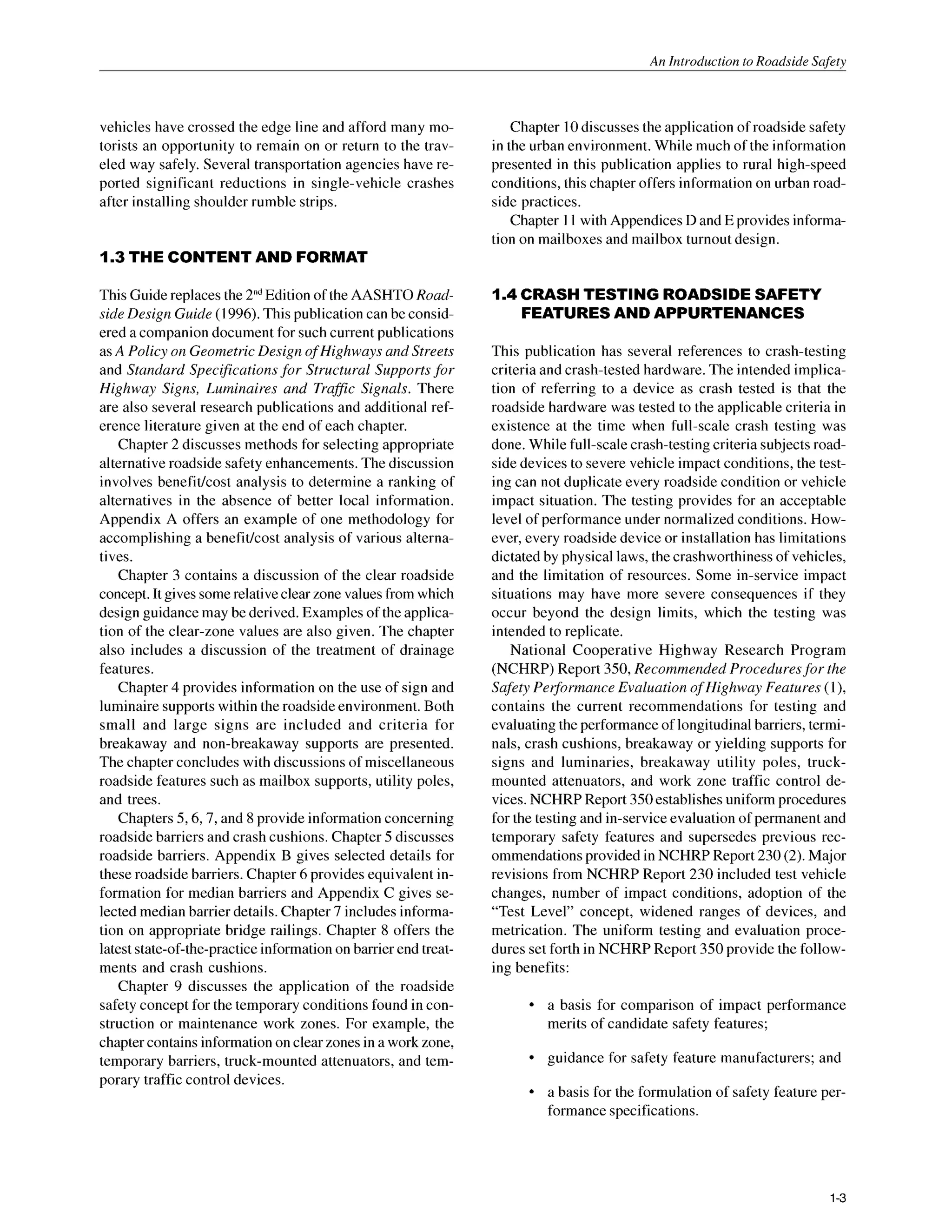 An Introduction to Roadside Snfetv
vehicles have crossed the edge line and afford many mo-
torists an opportunity to remain on or return to the trav-
eled way safely. Several transportation agencies have re-
ported significant reductions in single-vehicle crashes
after installing shoulder rumble strips.
1.3 THE CONTENT AND FORMAT
This Guide replaces the 2”dEdition of the AASHTO Road-
side Design Guide (1996).This publication can be consid-
ered a companion document for such current publications
as A Policy on Geometric Design o
f Highways and Streets
and Standard Specificationsfor Structural Supports for
Highway Signs, Luminaires and Traffic Signals. There
are also several research publications and additional ref-
erence literature given at the end of each chapter.
Chapter 2 discusses methods for selecting appropriate
alternative roadside safety enhancements.The discussion
involves benefitkost analysis to determine a ranking of
alternatives in the absence of better local information.
Appendix A offers an example of one methodology for
accomplishing a benefitlcost analysis of various alterna-
tives.
Chapter 3 contains a discussion of the clear roadside
concept. It gives some relative clear zone values from which
design guidance may be derived. Examplesof the applica-
tion of the clear-zone values are also given. The chapter
also includes a discussion of the treatment of drainage
features.
Chapter 4 provides information on the use of sign and
luminaire supports within the roadside environment. Both
small and large signs are included and criteria for
breakaway and non-breakaway supports are presented.
The chapter concludes with discussions of miscellaneous
roadside features such as mailbox supports, utility poles,
and trees.
Chapters 5,6,7, and 8 provide information concerning
roadside barriers and crash cushions. Chapter 5 discusses
roadside barriers. Appendix B gives selected details for
these roadside barriers. Chapter 6provides equivalent in-
formation for median barriers and Appendix C gives se-
lected median barrier details. Chapter 7 includes informa-
tion on appropriate bridge railings. Chapter 8 offers the
latest state-of-the-practice information on barrier end treat-
ments and crash cushions.
Chapter 9 discusses the application of the roadside
safety concept for the temporary conditions found in con-
struction or maintenance work zones. For example, the
chapter contains information on clear zones in a work zone,
temporary barriers, truck-mounted attenuators, and tem-
porary traffic control devices.
Chapter 10discussesthe application of roadside safety
in the urban environment. While much of the information
presented in this publication applies to rural high-speed
conditions,this chapter offers information on urban road-
side practices.
Chapter 11 with Appendices D and E provides informa-
tion on mailboxes and mailbox turnout design.
1.4 CRASHTESTING ROADSIDESAFETY
FEATURESAND APPURTENANCES
This publication has several references to crash-testing
criteria and crash-tested hardware. The intended implica-
tion of referring to a device as crash tested is that the
roadside hardware was tested to the applicable criteria in
existence at the time when full-scale crash testing was
done. While full-scale crash-testing criteria subjectsroad-
side devices to severe vehicle impact conditions, the test-
ing can not duplicate every roadside condition or vehicle
impact situation. The testing provides for an acceptable
level of performance under normalized conditions. How-
ever, every roadside device or installation has limitations
dictated by physical laws, the crashworthiness of vehicles,
and the limitation of resources. Some in-service impact
situations may have more severe consequences if they
occur beyond the design limits, which the testing was
intended to replicate.
National Cooperative Highway Research Program
(NCHRP) Report 350, Recommended Proceduresfor the
Safety Peg7ormance Evaluation o
f Highway Features (l),
contains the current recommendations for testing and
evaluating the performance of longitudinal barriers, termi-
nals, crash cushions, breakaway or yielding supports for
signs and luminaries, breakaway utility poles, truck-
mounted attenuators, and work zone traffic control de-
vices. NCHRP Report 350establishes uniform procedures
for the testing and in-serviceevaluation of permanent and
temporary safety features and supersedes previous rec-
ommendations provided in NCHRP Report 230 (2). Major
revisions from NCHRP Report 230 included test vehicle
changes, number of impact conditions, adoption of the
“Test Level” concept, widened ranges of devices, and
metrication. The uniform testing and evaluation proce-
dures set forth in NCHRP Report 350 provide the follow-
ing benefits:
a basis for comparison of impact performance
merits of candidate safety features;
guidance for safety feature manufacturers; and
a basis for the formulation of safety feature per-
formance specifications.
1-3
 