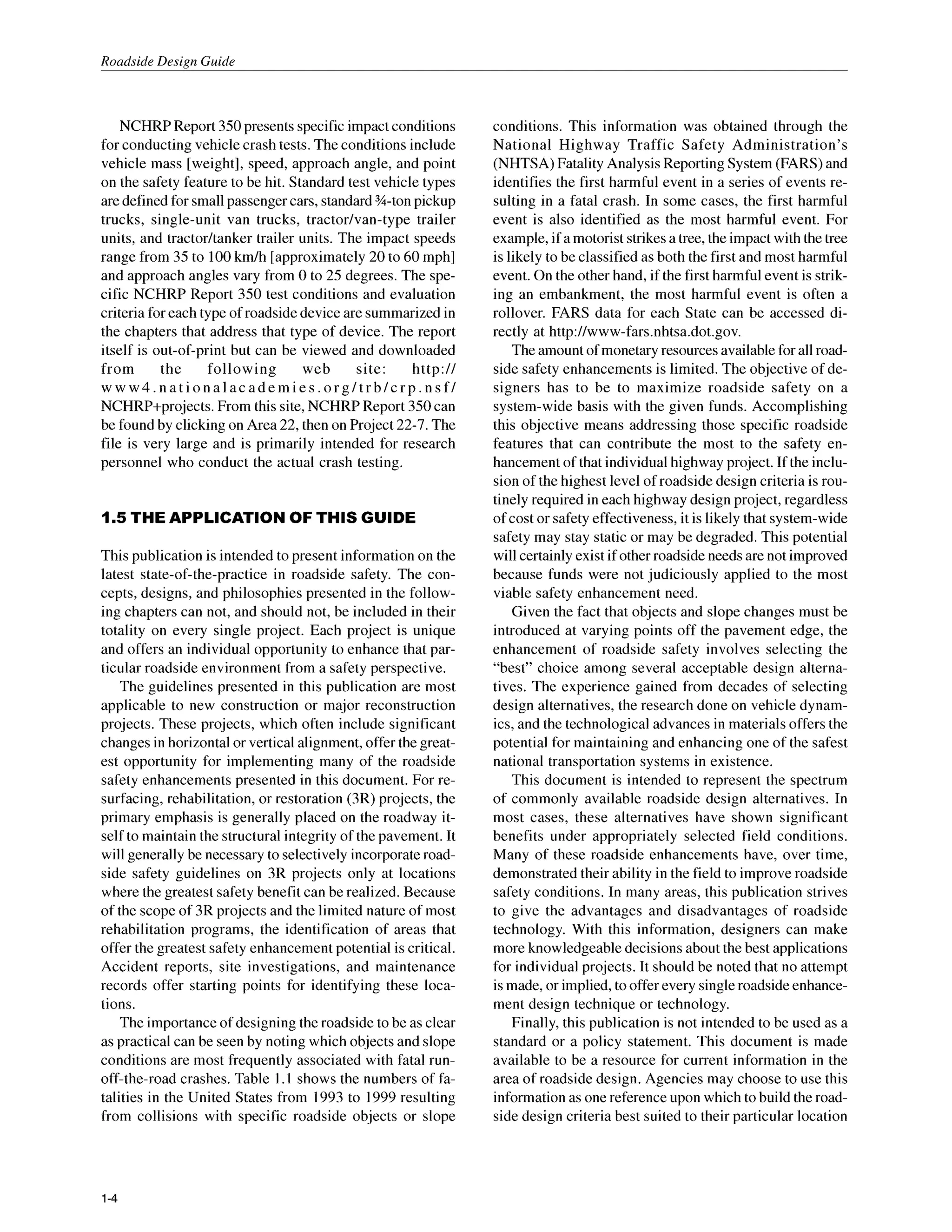 Roadside Design Guide
NCHRP Report 350 presents specific impact conditions
for conducting vehicle crash tests. The conditions include
vehicle mass [weight], speed, approach angle, and point
on the safety feature to be hit. Standard test vehicle types
are defined for small passenger cars, standard %-ton pickup
trucks, single-unit van trucks, tractodvan-type trailer
units, and tractorhanker trailer units. The impact speeds
range from 35 to 100km/h [approximately 20 to 60 mph]
and approach angles vary from 0 to 25 degrees. The spe-
cific NCHRP Report 350 test conditions and evaluation
criteria for each type of roadside deviceare summarized in
the chapters that address that type of device. The report
itself is out-of-print but can be viewed and downloaded
from the following web site: http://
www4.nationalacademies.org/trb/crp.nsf/
NCHRP+projects. From this site, NCHRP Report 350can
be found by clicking on Area 22, then on Project 22-7. The
file is very large and is primarily intended for research
personnel who conduct the actual crash testing.
1.5 THE APPLICATION OF THIS GUIDE
This publication is intended to present information on the
latest state-of-the-practice in roadside safety. The con-
cepts, designs, and philosophies presented in the follow-
ing chapters can not, and should not, be included in their
totality on every single project. Each project is unique
and offers an individual opportunity to enhance that par-
ticular roadside environment from a safety perspective.
The guidelines presented in this publication are most
applicable to new construction or major reconstruction
projects. These projects, which often include significant
changes in horizontal or vertical alignment, offer the great-
est opportunity for implementing many of the roadside
safety enhancements presented in this document. For re-
surfacing, rehabilitation, or restoration (3R) projects, the
primary emphasis is generally placed on the roadway it-
self to maintain the structural integrity of the pavement. It
will generally be necessary to selectively incorporate road-
side safety guidelines on 3R projects only at locations
where the greatest safety benefit can be realized. Because
of the scope of 3R projects and the limited nature of most
rehabilitation programs, the identification of areas that
offer the greatest safety enhancement potential is critical.
Accident reports, site investigations, and maintenance
records offer starting points for identifying these loca-
tions.
The importance of designing the roadside to be as clear
as practical can be seen by noting which objects and slope
conditions are most frequently associated with fatal run-
off-the-road crashes. Table I .I shows the numbers of fa-
talities in the United States from 1993 to I999 resulting
from collisions with specific roadside objects or slope
conditions. This information was obtained through the
National Highway Traffic Safety Administration’s
(NHTSA) Fatality Analysis Reporting System (FARS) and
identifies the first harmful event in a series of events re-
sulting in a fatal crash. In some cases, the first harmful
event is also identified as the most harmful event. For
example, if a motorist strikesa tree, the impact with the tree
is likely to be classified as both the first and most harmful
event. On the other hand, if the first harmful event is strik-
ing an embankment, the most harmful event is often a
rollover. FARS data for each State can be accessed di-
rectly at http://www-fars.nhtsa.dot.gov.
The amount of monetary resources available for all road-
side safety enhancements is limited. The objective of de-
signers has to be to maximize roadside safety on a
system-wide basis with the given funds. Accomplishing
this objective means addressing those specific roadside
features that can contribute the most to the safety en-
hancement of that individual highway project. If the inclu-
sion of the highest level of roadside design criteria is rou-
tinely required in each highway design project, regardless
of cost or safety effectiveness, it is likely that system-wide
safety may stay static or may be degraded. This potential
will certainly exist if other roadside needs are not improved
because funds were not judiciously applied to the most
viable safety enhancement need.
Given the fact that objects and slope changes must be
introduced at varying points off the pavement edge, the
enhancement of roadside safety involves selecting the
“best” choice among several acceptable design alterna-
tives. The experience gained from decades of selecting
design alternatives, the research done on vehicle dynam-
ics, and the technological advances in materials offers the
potential for maintaining and enhancing one of the safest
national transportation systems in existence.
This document is intended to represent the spectrum
of commonly available roadside design alternatives. In
most cases, these alternatives have shown significant
benefits under appropriately selected field conditions.
Many of these roadside enhancements have, over time,
demonstrated their ability in the field to improve roadside
safety conditions. In many areas, this publication strives
to give the advantages and disadvantages of roadside
technology. With this information, designers can make
more knowledgeable decisions about the best applications
for individual projects. It should be noted that no attempt
is made, or implied, to offer every single roadside enhance-
ment design technique or technology.
Finally, this publication is not intended to be used as a
standard or a policy statement. This document is made
available to be a resource for current information in the
area of roadside design. Agencies may choose to use this
information as one reference upon which to build the road-
side design criteria best suited to their particular location
1-4
 