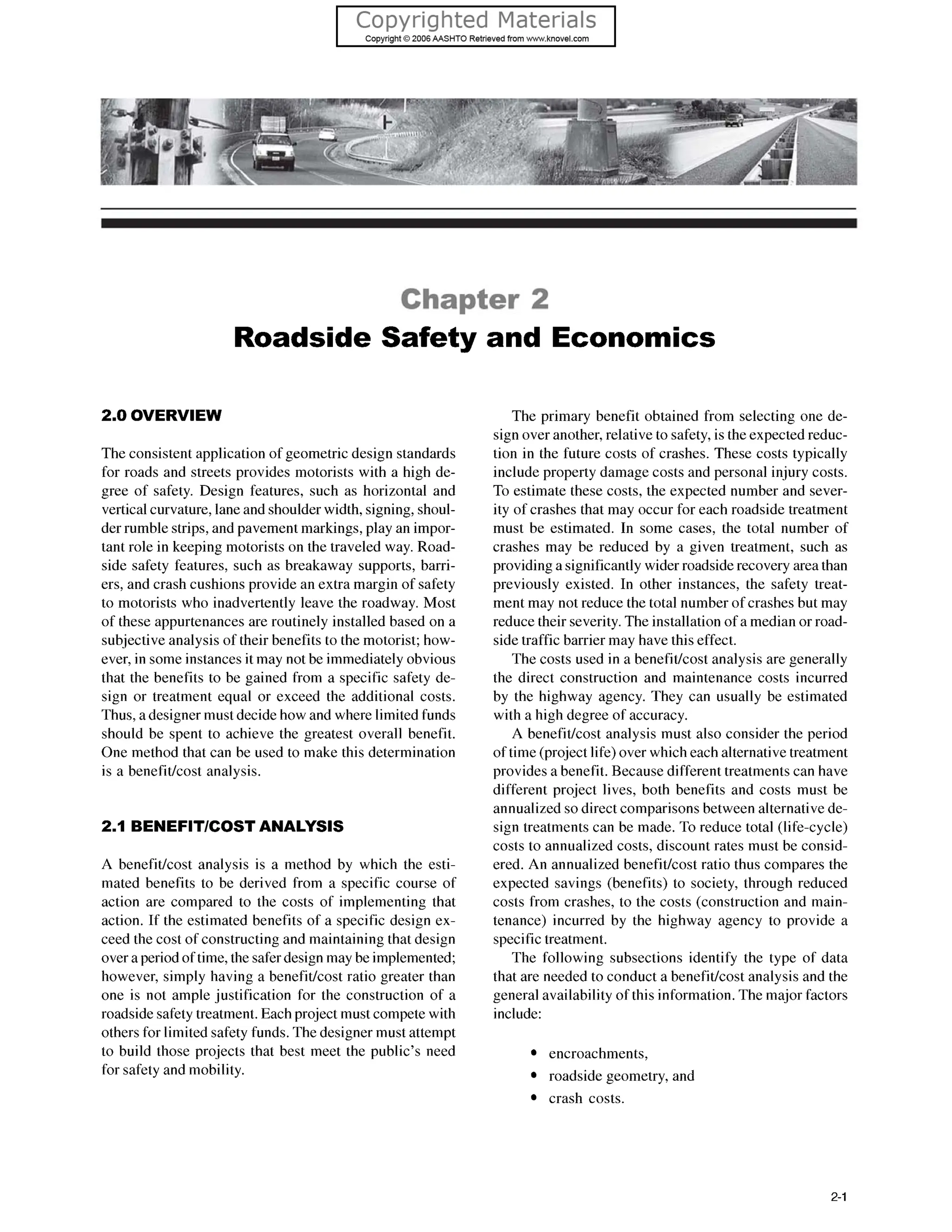 Chapter 2
Roadside Safety and Economics
2.0 OVERVIEW
The consistent application of geometric design standards
for roads and streets provides motorists with a high de-
gree of safety. Design features, such as horizontal and
vertical curvature, lane and shoulder width, signing, shoul-
der rumble strips, and pavement markings, play an impor-
tant role in keeping motorists on the traveled way. Road-
side safety features, such as breakaway supports, barri-
ers, and crash cushions provide an extra margin of safety
to motorists who inadvertently leave the roadway. Most
of these appurtenances are routinely installed based on a
subjective analysis of their benefits to the motorist; how-
ever, in some instances it may not be immediately obvious
that the benefits to be gained from a specific safety de-
sign or treatment equal or exceed the additional costs.
Thus, a designer must decide how and where limited funds
should be spent to achieve the greatest overall benefit.
One method that can be used to make this determination
is a benefitkost analysis.
2.1 BENEFIWCOSTANALYSIS
A benefitlcost analysis is a method by which the esti-
mated benefits to be derived from a specific course of
action are compared to the costs of implementing that
action. If the estimated benefits of a specific design ex-
ceed the cost of constructing and maintaining that design
over a period of time, the safer design may be implemented;
however, simply having a benefitlcost ratio greater than
one is not ample justification for the construction of a
roadside safety treatment. Each project must compete with
others for limited safety funds. The designer must attempt
to build those projects that best meet the public’s need
for safety and mobility.
The primary benefit obtained from selecting one de-
sign over another, relative to safety, is the expected reduc-
tion in the future costs of crashes. These costs typically
include property damage costs and personal injury costs.
To estimate these costs, the expected number and sever-
ity of crashes that may occur for each roadside treatment
must be estimated. In some cases, the total number of
crashes may be reduced by a given treatment, such as
providing a significantly wider roadside recovery area than
previously existed. In other instances, the safety treat-
ment may not reduce the total number of crashes but may
reduce their severity. The installation of a median or road-
side traffic barrier may have this effect.
The costs used in a benefitkost analysis are generally
the direct construction and maintenance costs incurred
by the highway agency. They can usually be estimated
with a high degree of accuracy.
A benefitkost analysis must also consider the period
of time (project life) over which each alternative treatment
provides a benefit. Because different treatments can have
different project lives, both benefits and costs must be
annualized so direct comparisons between alternativede-
sign treatments can be made. To reduce total (life-cycle)
costs to annualized costs, discount rates must be consid-
ered. An annualized benefitkost ratio thus compares the
expected savings (benefits) to society, through reduced
costs from crashes, to the costs (construction and main-
tenance) incurred by the highway agency to provide a
specific treatment.
The following subsections identify the type of data
that are needed to conduct a benefitlcost analysis and the
general availability of this information. The major factors
include:
encroachments,
roadside geometry, and
crash costs.
2-1
 