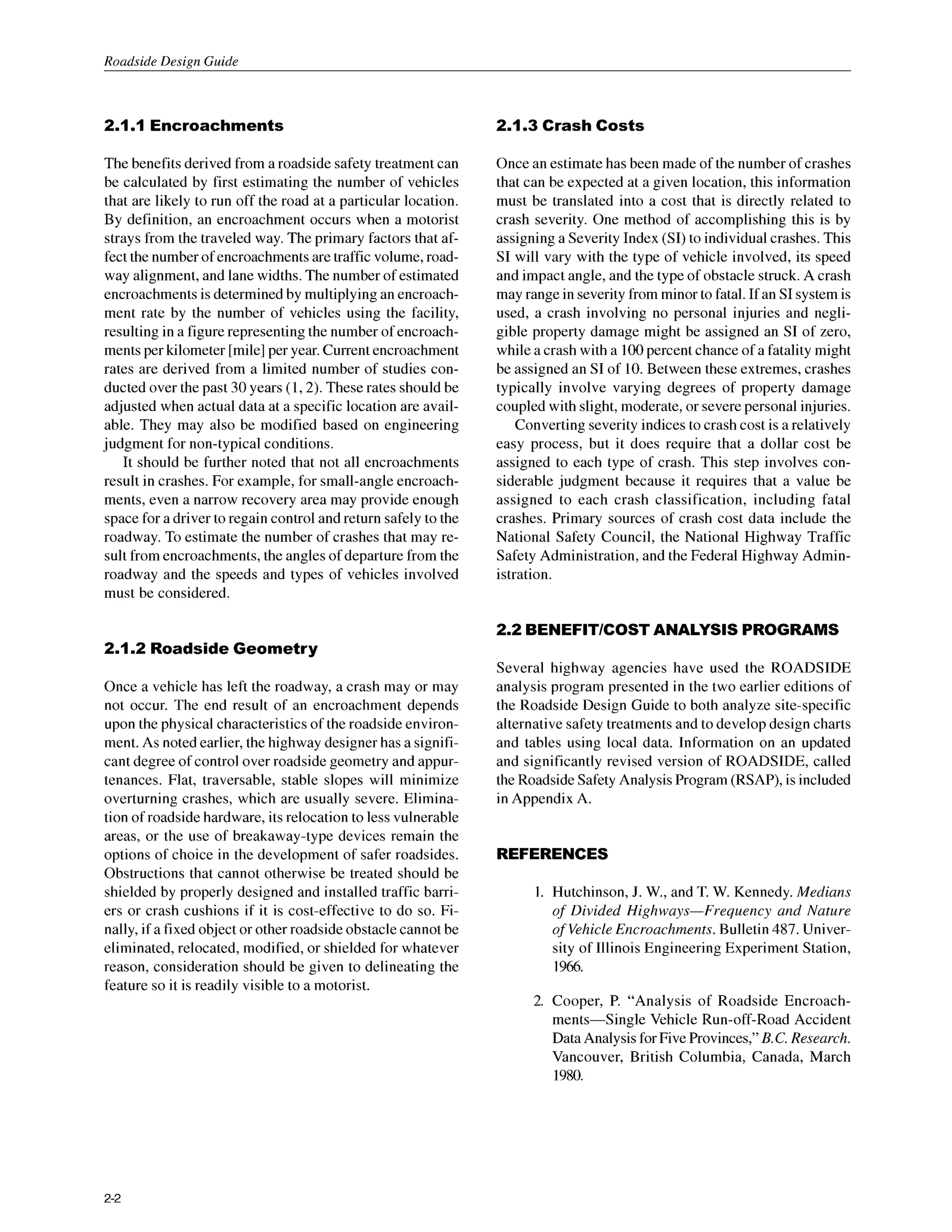 Roadside Design Guide
2.1.
IEncroachments 2.1.3 Crash Costs
The benefits derived from a roadside safety treatment can
be calculated by first estimating the number of vehicles
that are likely to run off the road at a particular location.
By definition, an encroachment occurs when a motorist
strays from the traveled way. The primary factors that af-
fect the number of encroachments are traffic volume, road-
way alignment, and lane widths. The number of estimated
encroachments is determined by multiplying an encroach-
ment rate by the number of vehicles using the facility,
resulting in a figurerepresenting the number of encroach-
ments per kilometer [mile] per year. Current encroachment
rates are derived from a limited number of studies con-
ducted over the past 30 years (1,2). These rates should be
adjusted when actual data at a specific location are avail-
able. They may also be modified based on engineering
judgment for non-typical conditions.
It should be further noted that not all encroachments
result in crashes. For example, for small-angle encroach-
ments, even a narrow recovery area may provide enough
space for a driver to regain control and return safely to the
roadway. To estimate the number of crashes that may re-
sult from encroachments,the angles of departurefrom the
roadway and the speeds and types of vehicles involved
must be considered.
Once an estimate has been made of the number of crashes
that can be expected at a given location, this information
must be translated into a cost that is directly related to
crash severity. One method of accomplishing this is by
assigning a Severity Index (SI)to individual crashes. This
SI will vary with the type of vehicle involved, its speed
and impact angle, and the type of obstacle struck.A crash
may range in severity from minor to fatal. If an SI system is
used, a crash involving no personal injuries and negli-
gible property damage might be assigned an SI of zero,
while a crash with a 100percent chance of a fatality might
be assigned an SI of 10. Between these extremes, crashes
typically involve varying degrees of property damage
coupled with slight, moderate, or severepersonal injuries.
Converting severity indices to crash cost is a relatively
easy process, but it does require that a dollar cost be
assigned to each type of crash. This step involves con-
siderable judgment because it requires that a value be
assigned to each crash classification, including fatal
crashes. Primary sources of crash cost data include the
National Safety Council, the National Highway Traffic
Safety Administration,and the Federal Highway Admin-
istration.
2.2 BENEFlTlCOSTANALYSIS PROGRAMS
2.1.2 Roadside Geometry
Once a vehicle has left the roadway, a crash may or may
not occur. The end result of an encroachment depends
upon the physical characteristicsof the roadside environ-
ment. As noted earlier, the highway designerhas a signifi-
cant degree of control over roadside geometry and appur-
tenances. Flat, traversable, stable slopes will minimize
overturning crashes, which are usually severe. Elimina-
tion of roadside hardware, its relocation to less vulnerable
areas, or the use of breakaway-type devices remain the
options of choice in the development of safer roadsides.
Obstructions that cannot otherwise be treated should be
shielded by properly designed and installed traffic barr-
ers or crash cushions if it is cost-effective to do so. Fi-
nally, if a fixed object or other roadside obstacle cannotbe
eliminated, relocated, modified, or shielded for whatever
reason, consideration should be given to delineating the
feature so it is readily visible to a motorist.
Several highway agencies have used the ROADSIDE
analysis program presented in the two earlier editions of
the Roadside Design Guide to both analyze site-specific
alternative safety treatments and to develop design charts
and tables using local data. Information on an updated
and significantly revised version of ROADSIDE, called
the Roadside Safety Analysis Program (RSAP), is included
in Appendix A.
REFERENCES
Hutchinson, J. W., and T. W. Kennedy. Medians
of Divided Highways-Frequency and Nature
of VehicleEncroachments. Bulletin 487. Univer-
sity of Illinois Engineering Experiment Station,
1966.
Cooper, P. “Analysis of Roadside Encroach-
ments-Single Vehicle Run-off-Road Accident
Data Analysis for Five Provinces,” B.C.Research.
Vancouver, British Columbia, Canada, March
1980.
2-2
 