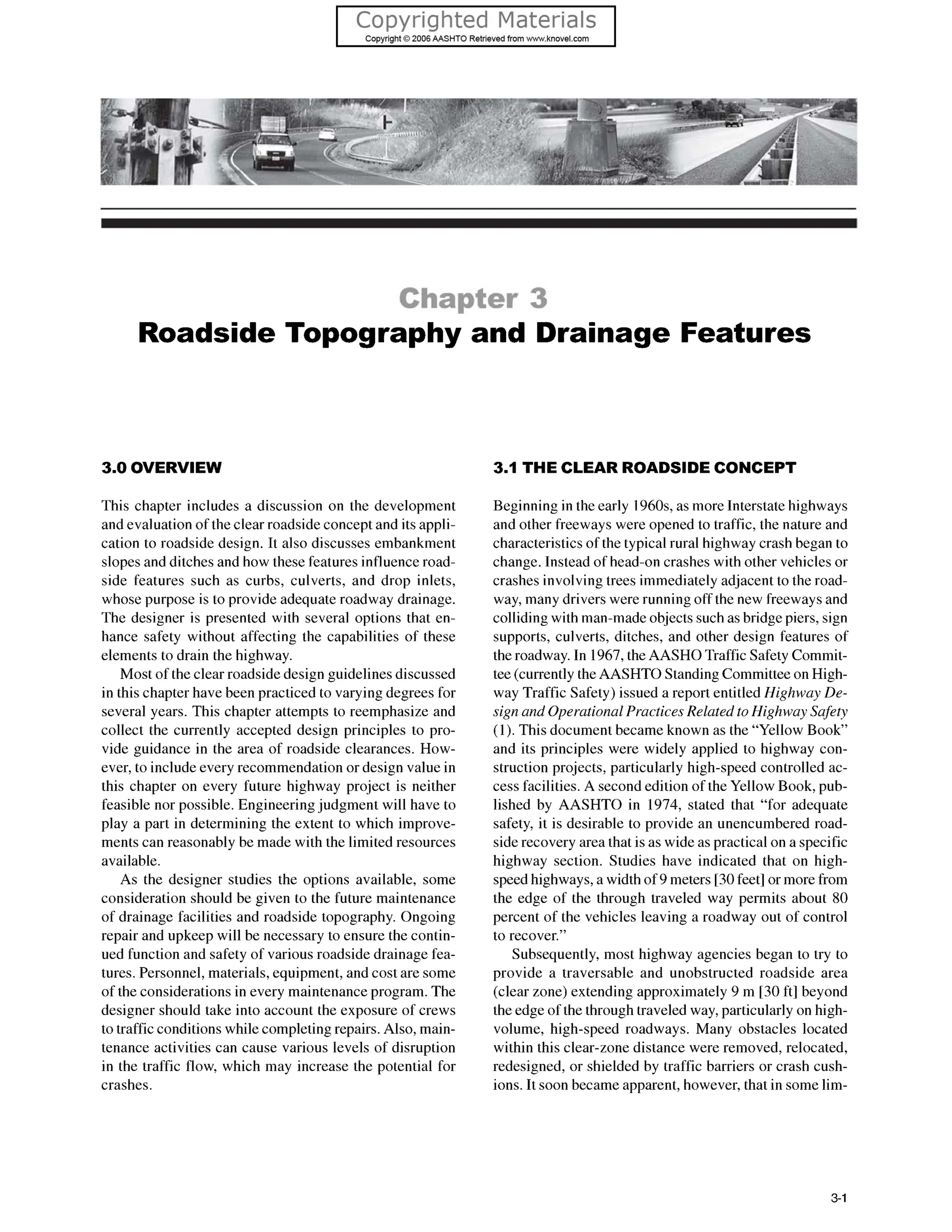 Roadside Topography and Drainage Features
3.0 OVERVIEW
This chapter includes a discussion on the development
and evaluation of the clear roadside concept and its appli-
cation to roadside design. It also discusses embankment
slopes and ditches and how these features influenceroad-
side features such as curbs, culverts, and drop inlets,
whose purpose is to provide adequate roadway drainage.
The designer is presented with several options that en-
hance safety without affecting the capabilities of these
elements to drain the highway.
Most of the clear roadside design guidelinesdiscussed
in this chapter have been practiced to varying degrees for
several years. This chapter attempts to reemphasize and
collect the currently accepted design principles to pro-
vide guidance in the area of roadside clearances. How-
ever, to include every recommendation or design value in
this chapter on every future highway project is neither
feasible nor possible. Engineeringjudgment will have to
play a part in determining the extent to which improve-
ments can reasonably be made with the limited resources
available.
As the designer studies the options available, some
consideration should be given to the future maintenance
of drainage facilities and roadside topography. Ongoing
repair and upkeep will be necessary to ensure the contin-
ued function and safety of various roadside drainage fea-
tures. Personnel, materials, equipment, and cost are some
of the considerations in every maintenance program. The
designer should take into account the exposure of crews
to traffic conditions while completing repairs. Also, main-
tenance activities can cause various levels of disruption
in the traffic flow, which may increase the potential for
crashes.
3.1 THE CLEAR ROADSIDECONCEPT
Beginning in the early 196Os,as more Interstate highways
and other freeways were opened to traffic, the nature and
characteristics of the typical rural highway crash began to
change. Instead of head-on crashes with other vehicles or
crashes involving trees immediately adjacent to the road-
way, many drivers were running off the new freewaysand
colliding with man-made objects such as bridge piers, sign
supports, culverts, ditches, and other design features of
the roadway. In 1967,the AASHO Traffic Safety Commit-
tee (currently the AASHTO Standing Committee on High-
way Traffic Safety) issued a report entitled Highway De-
sign and Operational Practices Related toHighway Safety
(1).This document became known as the “Yellow Book”
and its principles were widely applied to highway con-
struction projects, particularly high-speed controlled ac-
cess facilities. A second edition of the Yellow Book, pub-
lished by AASHTO in 1974, stated that “for adequate
safety, it is desirable to provide an unencumbered road-
siderecovery area that is as wide as practical on a specific
highway section. Studies have indicated that on high-
speed highways, a width of 9 meters [30feet] or more from
the edge of the through traveled way permits about 80
percent of the vehicles leaving a roadway out of control
to recover.”
Subsequently, most highway agencies began to try to
provide a traversable and unobstructed roadside area
(clear zone) extending approximately 9 m [30 ft] beyond
the edge of the through traveled way, particularly on high-
volume, high-speed roadways. Many obstacles located
within this clear-zone distance were removed, relocated,
redesigned, or shielded by traffic barriers or crash cush-
ions. It soon became apparent, however, that in some lim-
3-1
 