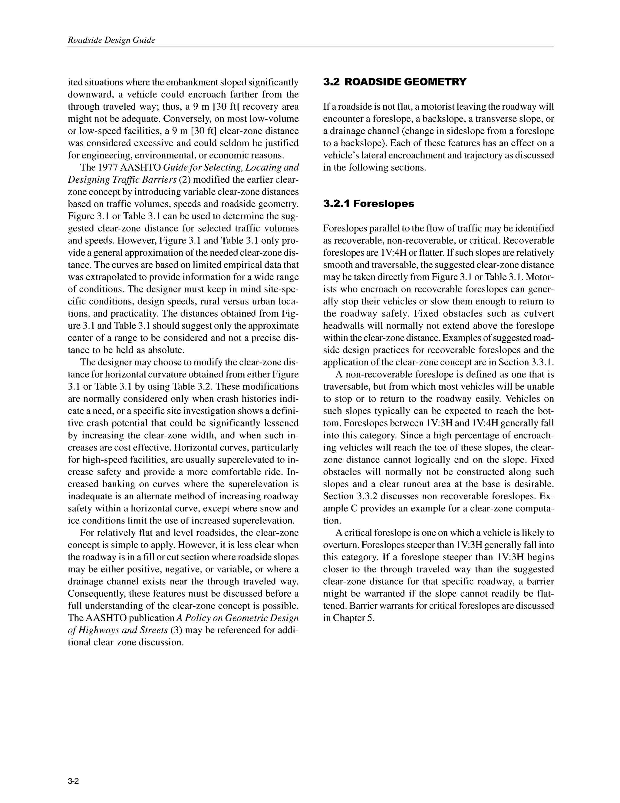 Roadside Design Guide
ited situationswhere the embankmentsloped significantly
downward, a vehicle could encroach farther from the
through traveled way; thus, a 9 m [30 ft] recovery area
might not be adequate. Conversely, on most low-volume
or low-speed facilities, a 9 m [30 ft] clear-zone distance
was considered excessive and could seldom be justified
for engineering, environmental, or economic reasons.
The 1977AASHTO Guidefor Selecting, Locating and
Designing Traffic Barriers (2) modified the earlier clear-
zoneconcept by introducingvariable clear-zonedistances
based on traffic volumes, speeds and roadside geometry.
Figure 3.1 or Table 3.1 can be used to determine the sug-
gested clear-zone distance for selected traffic volumes
and speeds. However, Figure 3.1 and Table 3.1 only pro-
vide a generalapproximationof the needed clear-zonedis-
tance. The curves are based on limited empirical data that
was extrapolated to provide information for a wide range
of conditions. The designer must keep in mind site-spe-
cific conditions, design speeds, rural versus urban loca-
tions, and practicality. The distances obtained from Fig-
ure 3.1 and Table 3.1 should suggestonly the approximate
center of a range to be considered and not a precise dis-
tance to be held as absolute.
The designer may choose to modify the clear-zone dis-
tance for horizontalcurvature obtained from either Figure
3.1 or Table 3.1 by using Table 3.2. These modifications
are normally considered only when crash histories indi-
cate a need, or a specific site investigation shows a defini-
tive crash potential that could be significantly lessened
by increasing the clear-zone width, and when such in-
creases are cost effective. Horizontal curves, particularly
for high-speed facilities, are usually superelevated to in-
crease safety and provide a more comfortable ride. In-
creased banking on curves where the superelevation is
inadequate is an alternate method of increasing roadway
safety within a horizontal curve, except where snow and
ice conditions limit the use of increased superelevation.
For relatively flat and level roadsides, the clear-zone
concept is simple to apply. However, it is less clear when
the roadway is in a fill or cut section where roadsideslopes
may be either positive, negative, or variable, or where a
drainage channel exists near the through traveled way.
Consequently, these features must be discussed before a
full understanding of the clear-zone concept is possible.
The AASHTO publicationA Policy on Geometric Design
of Highways and Streets (3) may be referenced for addi-
tional clear-zone discussion.
3.2 ROADSIDEGEOMETRY
If a roadsideis not flat, a motoristleavingtheroadway will
encounter a foreslope, a backslope, a transverse slope, or
a drainage channel (change in sideslope from a foreslope
to a backslope). Each of these features has an effect on a
vehicle’s lateral encroachment and trajectory as discussed
in the following sections.
3.2.1 Foreslopes
Foreslopes parallel to the flow of traffic may be identified
as recoverable, non-recoverable, or critical. Recoverable
foreslopesare lV:4H or flatter.If such slopesarerelatively
smoothand traversable,the suggestedclear-zone distance
may be taken directly from Figure 3.1 or Table3.1. Motor-
ists who encroach on recoverable foreslopes can gener-
ally stop their vehicles or slow them enough to return to
the roadway safely. Fixed obstacles such as culvert
headwalls will normally not extend above the foreslope
withintheclear-zonedistance.Examplesof suggestedroad-
side design practices for recoverable foreslopes and the
application of the clear-zone concept are in Section 3.3.1.
A non-recoverable foreslope is defined as one that is
traversable, but from which most vehicles will be unable
to stop or to return to the roadway easily. Vehicles on
such slopes typically can be expected to reach the bot-
tom. Foreslopes between 1V:3H and 1V:4H generally fall
into this category. Since a high percentage of encroach-
ing vehicles will reach the toe of these slopes, the clear-
zone distance cannot logically end on the slope. Fixed
obstacles will normally not be constructed along such
slopes and a clear runout area at the base is desirable.
Section 3.3.2 discusses non-recoverable foreslopes. Ex-
ample C provides an example for a clear-zone computa-
tion.
A criticalforeslopeis one on which a vehicle is likely to
overturn.Foreslopessteeperthan 1V3H generally fall into
this category. If a foreslope steeper than 1V3H begins
closer to the through traveled way than the suggested
clear-zone distance for that specific roadway, a barrier
might be warranted if the slope cannot readily be flat-
tened. Barrierwarrants for criticalforeslopesare discussed
in Chapter 5.
3-2
 