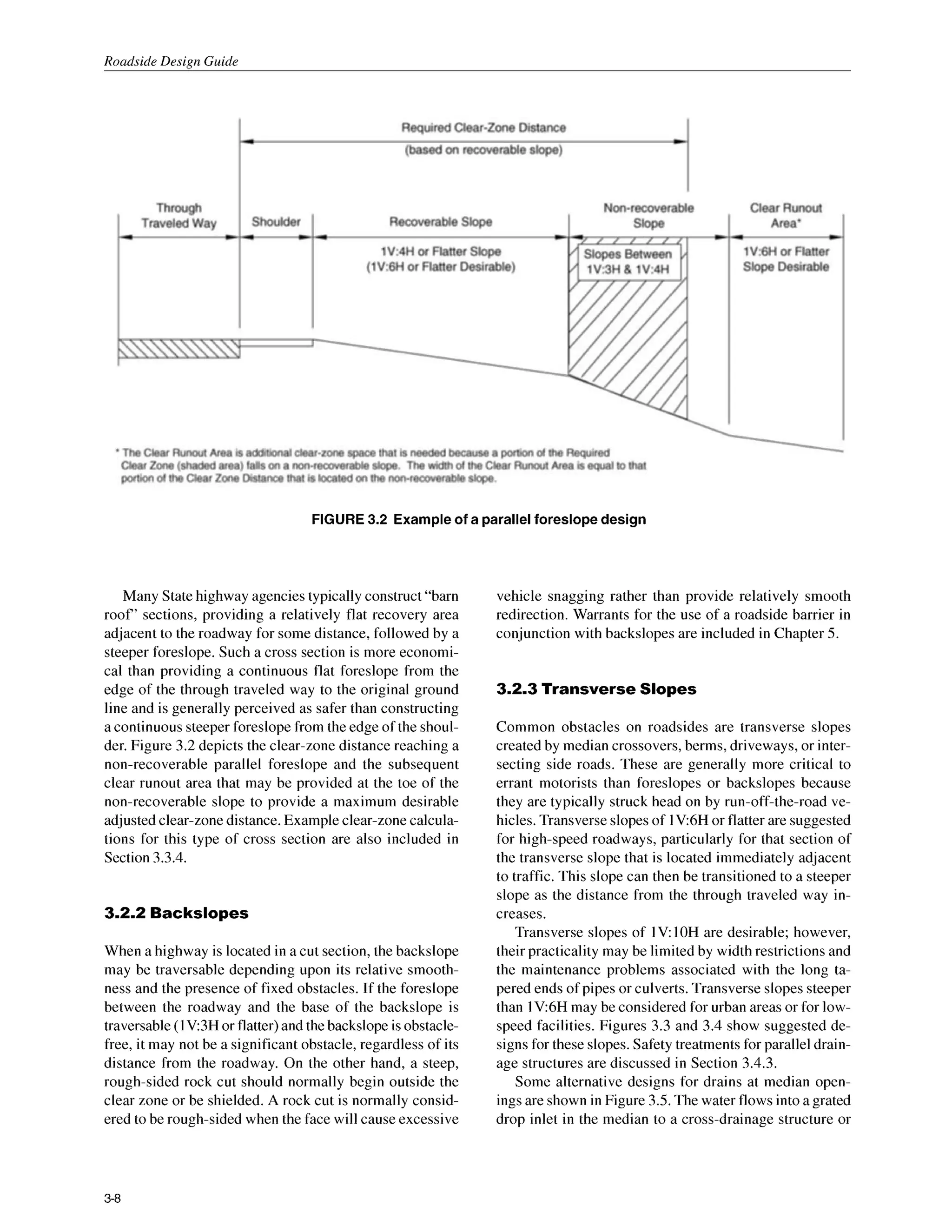 Roadside Design Guide
FIGURE 3.2 Example of a parallel foreslope design
Many Statehighway agenciestypically construct“barn
roof’ sections, providing a relatively flat recovery area
adjacent to the roadway for some distance, followed by a
steeper foreslope. Such a cross section is more economi-
cal than providing a continuous flat foreslope from the
edge of the through traveled way to the original ground
line and is generally perceived as safer than constructing
a continuous steeper foreslope from the edge of the shoul-
der. Figure 3.2 depicts the clear-zone distance reaching a
non-recoverable parallel foreslope and the subsequent
clear runout area that may be provided at the toe of the
non-recoverable slope to provide a maximum desirable
adjustedclear-zonedistance.Example clear-zonecalcula-
tions for this type of cross section are also included in
Section 3.3.4.
3.2.2 Backslopes
When a highway is located in a cut section, the backslope
may be traversable depending upon its relative smooth-
ness and the presence of fixed obstacles. If the foreslope
between the roadway and the base of the backslope is
traversable (1 V:3H or flatter)and thebackslope is obstacle-
free, it may not be a significant obstacle, regardless of its
distance from the roadway. On the other hand, a steep,
rough-sided rock cut should normally begin outside the
clear zone or be shielded. A rock cut is normally consid-
ered to be rough-sided when the face will cause excessive
vehicle snagging rather than provide relatively smooth
redirection. Warrants for the use of a roadside barrier in
conjunction with backslopes are included in Chapter 5.
3.2.3 Transverse Slopes
Common obstacles on roadsides are transverse slopes
created by median crossovers, berms, driveways, or inter-
secting side roads. These are generally more critical to
errant motorists than foreslopes or backslopes because
they are typically struck head on by run-off-the-road ve-
hicles. Transverseslopes of IV:6H or flatter are suggested
for high-speed roadways, particularly for that section of
the transverse slope that is located immediately adjacent
to traffic. This slope can then be transitioned to a steeper
slope as the distance from the through traveled way in-
creases.
Transverse slopes of IV: IO
H are desirable; however,
their practicality may be limited by width restrictions and
the maintenance problems associated with the long ta-
pered ends of pipes or culverts. Transverse slopes steeper
than 1V6H may be considered for urban areas or for low-
speed facilities. Figures 3.3 and 3.4 show suggested de-
signs for these slopes. Safety treatments for parallel drain-
age structures are discussed in Section 3.4.3.
Some alternative designs for drains at median open-
ingsare shown in Figure 3.5.The water flows into agrated
drop inlet in the median to a cross-drainage structure or
3-8
 