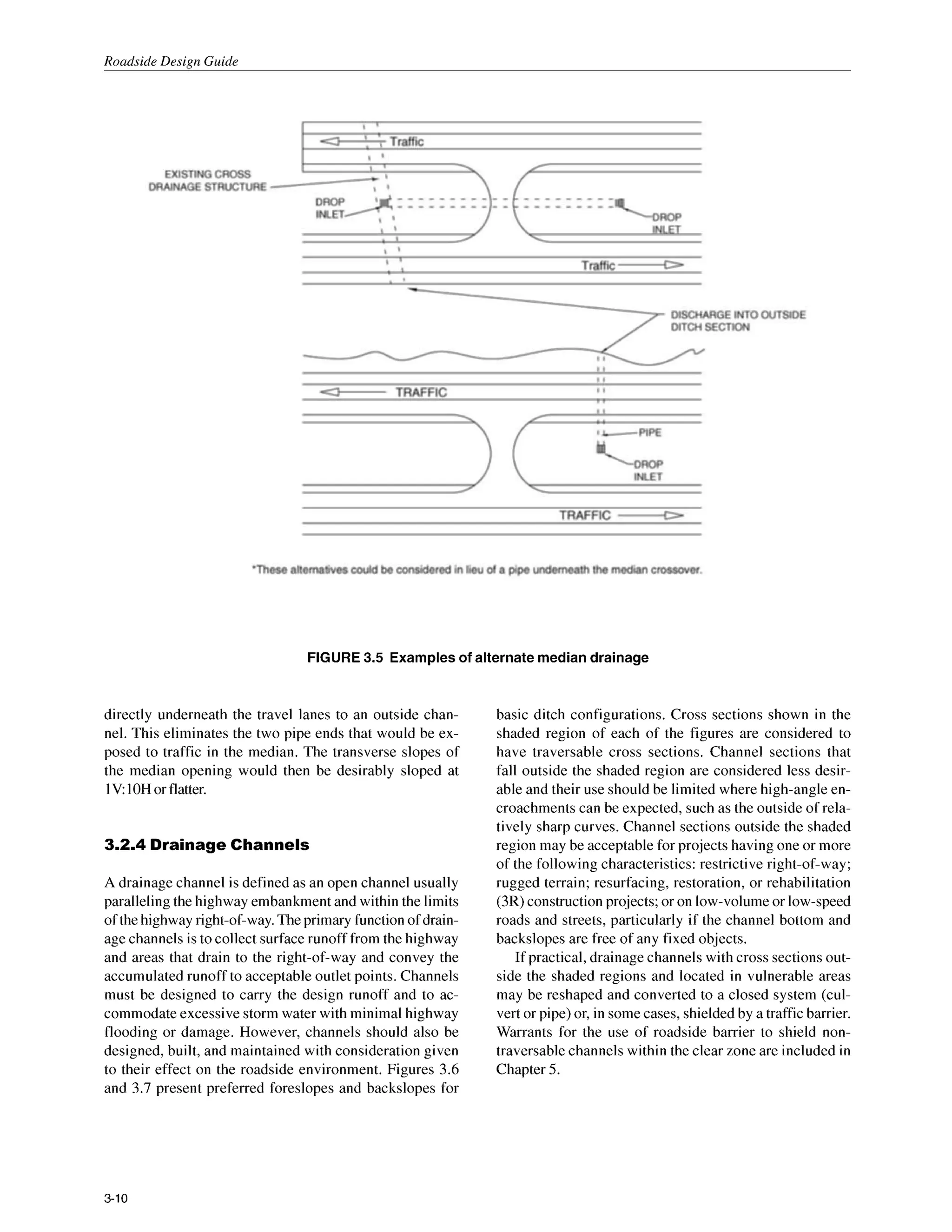 Roadside Design Guide
FIGURE 3.5 Examples of alternate median drainage
directly underneath the travel lanes to an outside chan-
nel. This eliminates the two pipe ends that would be ex-
posed to traffic in the median. The transverse slopes of
the median opening would then be desirably sloped at
IV:IOHor flatter.
3.2.4 Drainage Channels
A drainage channel is defined as an open channel usually
paralleling the highway embankment and within the limits
of the highway right-of-way. The primary function of drain-
age channels is to collect surfacerunoff from the highway
and areas that drain to the right-of-way and convey the
accumulated runoff to acceptable outlet points. Channels
must be designed to carry the design runoff and to ac-
commodate excessivestorm water with minimal highway
flooding or damage. However, channels should also be
designed, built, and maintained with consideration given
to their effect on the roadside environment. Figures 3.6
and 3.7 present preferred foreslopes and backslopes for
basic ditch configurations. Cross sections shown in the
shaded region of each of the figures are considered to
have traversable cross sections. Channel sections that
fall outside the shaded region are considered less desir-
able and their use should be limited where high-angle en-
croachments can be expected, such as the outside of rela-
tively sharp curves. Channel sections outside the shaded
region may be acceptable for projects having one or more
of the following characteristics:restrictive right-of-way;
rugged terrain; resurfacing, restoration, or rehabilitation
(3R) construction projects; or on low-volume or low-speed
roads and streets, particularly if the channel bottom and
backslopes are free of any fixed objects.
If practical, drainage channels with cross sectionsout-
side the shaded regions and located in vulnerable areas
may be reshaped and converted to a closed system (cul-
vert or pipe) or, in some cases, shielded by a traffic barrier.
Warrants for the use of roadside barrier to shield non-
traversable channels within the clear zone are included in
Chapter 5.
3-10
 
