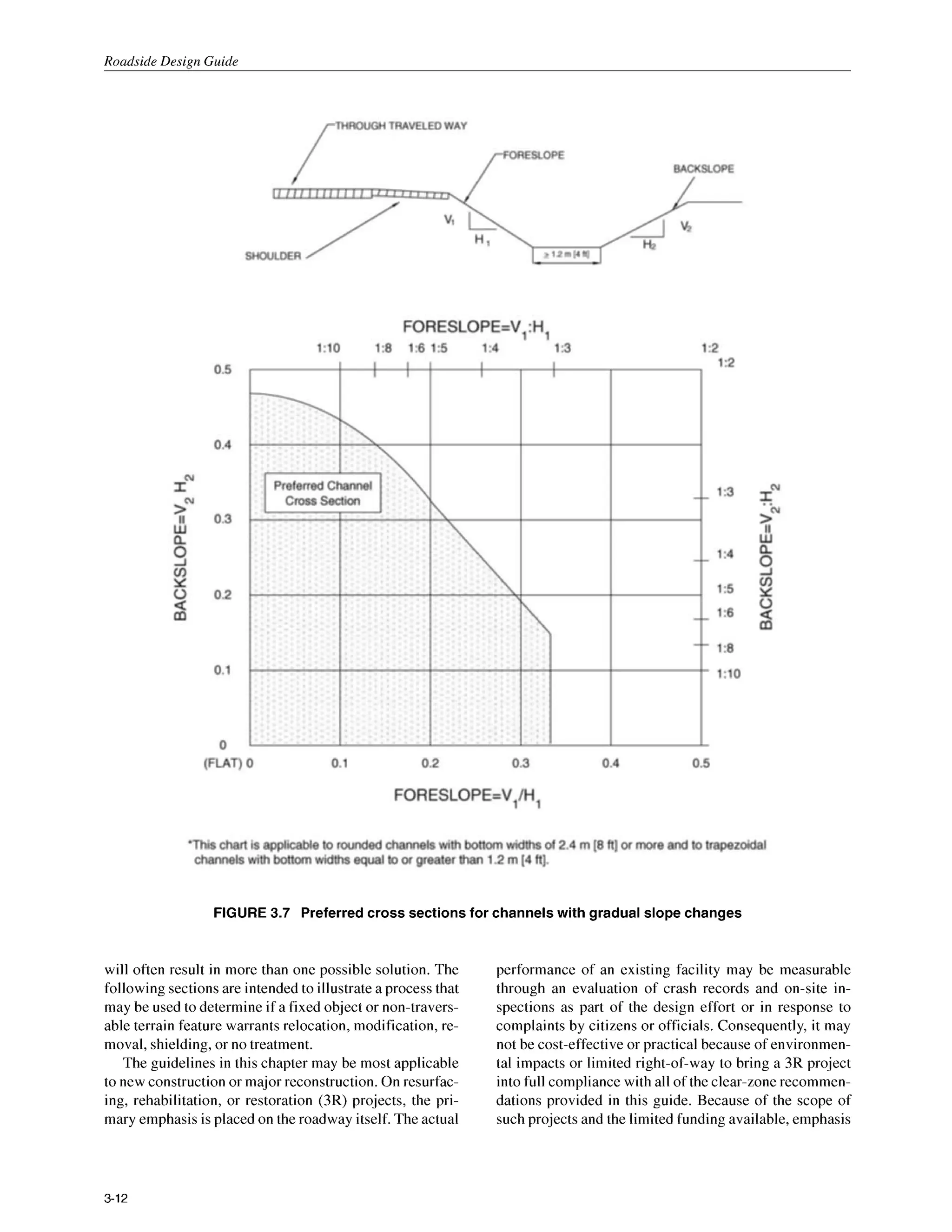 Roadside Design Guide
FIGURE 3.7 Preferred cross sections for channels with gradual slope changes
will often result in more than one possible solution. The
following sectionsare intended to illustrate a process that
may be used to determine if a fixed object or non-travers-
able terrain feature warrants relocation, modification, re-
moval, shielding,or no treatment.
The guidelines in this chapter may be most applicable
to new construction or major reconstruction. On resurfac-
ing, rehabilitation, or restoration (3R) projects, the pri-
mary emphasis is placed on the roadway itself. The actual
performance of an existing facility may be measurable
through an evaluation of crash records and on-site in-
spections as part of the design effort or in response to
complaints by citizens or officials. Consequently, it may
not be cost-effectiveor practical because of environmen-
tal impacts or limited right-of-way to bring a 3R project
into full compliance with all of the clear-zone recommen-
dations provided in this guide. Because of the scope of
such projects and the limited funding available, emphasis
3-12
 