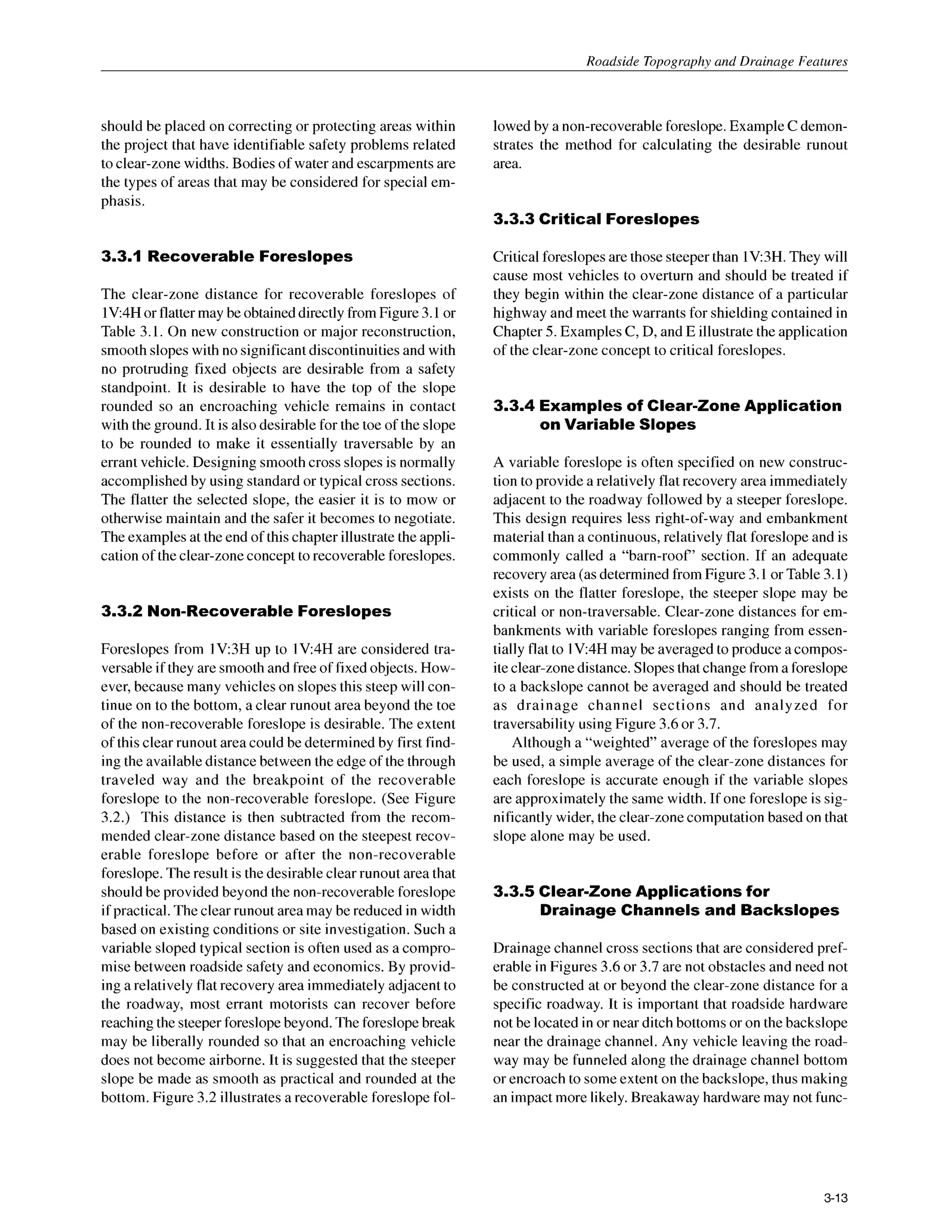 Roadside Topography and Drainage Features
should be placed on correcting or protecting areas within
the project that have identifiable safety problems related
to clear-zone widths. Bodies of water and escarpmentsare
the types of areas that may be considered for special em-
phasis.
3.3.1 Recoverable Foreslopes
The clear-zone distance for recoverable foreslopes of
lV:4Hor flattermay be obtaineddirectlyfromFigure 3.1or
Table 3.1. On new construction or major reconstruction,
smoothslopes with no significantdiscontinuitiesand with
no protruding fixed objects are desirable from a safety
standpoint. It is desirable to have the top of the slope
rounded so an encroaching vehicle remains in contact
with the ground. It is also desirable for the toe of the slope
to be rounded to make it essentially traversable by an
errant vehicle. Designing smoothcross slopes is normally
accomplished by using standard or typical cross sections.
The flatter the selected slope, the easier it is to mow or
otherwise maintain and the safer it becomes to negotiate.
The examplesat the end of this chapter illustratethe appli-
cation of the clear-zoneconcept to recoverableforeslopes.
3.3.2 Non-Recoverable Foreslopes
Foreslopes from lV:3H up to 1V:4H are considered tra-
versable if they are smooth and free of fixedobjects. How-
ever, because many vehicles on slopes this steep will con-
tinue on to the bottom, a clear runout area beyond the toe
of the non-recoverable foreslope is desirable. The extent
of this clear runout area could be determined by first find-
ing the availabledistance between the edge of the through
traveled way and the breakpoint of the recoverable
foreslope to the non-recoverable foreslope. (See Figure
3.2.) This distance is then subtracted from the recom-
mended clear-zone distance based on the steepest recov-
erable foreslope before or after the non-recoverable
foreslope. The result is the desirable clear runout area that
shouldbe provided beyond the non-recoverableforeslope
if practical.The clearrunout area may be reduced in width
based on existing conditions or site investigation. Such a
variable sloped typical section is often used as a compro-
mise between roadside safety and economics. By provid-
ing a relatively flat recovery area immediately adjacent to
the roadway, most errant motorists can recover before
reaching the steeper foreslopebeyond.The foreslopebreak
may be liberally rounded so that an encroaching vehicle
does not become airborne. It is suggested that the steeper
slope be made as smooth as practical and rounded at the
bottom. Figure 3.2 illustrates a recoverable foreslope fol-
lowed by a non-recoverableforeslope.ExampleC demon-
strates the method for calculating the desirable runout
area.
3.3.3 Critical Foreslopes
Criticalforeslopesare those steeperthan 1V:3H.They will
cause most vehicles to overturn and should be treated if
they begin within the clear-zone distance of a particular
highway and meet the warrants for shielding contained in
Chapter 5. Examples C, D, and E illustrate the application
of the clear-zone concept to critical foreslopes.
3.3.4 Examples of Clear-Zone Application
on Variable Slopes
A variable foreslope is often specified on new construc-
tion to provide a relatively flat recovery area immediately
adjacent to the roadway followed by a steeper foreslope.
This design requires less right-of-way and embankment
material than a continuous, relatively flat foreslope and is
commonly called a “barn-roof’ section. If an adequate
recovery area (asdeterminedfrom Figure 3.1 or Table3.1)
exists on the flatter foreslope, the steeper slope may be
critical or non-traversable. Clear-zone distances for em-
bankments with variable foreslopes ranging from essen-
tially flat to 1V:4H may be averagedto produce a compos-
iteclear-zonedistance.Slopesthatchangefrom a foreslope
to a backslope cannot be averaged and should be treated
as drainage channel sections and analyzed for
traversability using Figure 3.6 or 3.7.
Although a “weighted” average of the foreslopes may
be used, a simple average of the clear-zone distances for
each foreslope is accurate enough if the variable slopes
are approximately the same width. If one foreslope is sig-
nificantly wider, the clear-zonecomputationbased on that
slope alone may be used.
3.3.5 Clear-Zone Applications for
Drainage Channels and Backslopes
Drainage channel cross sections that are considered pref-
erable in Figures 3.6 or 3.7 are not obstacles and need not
be constructed at or beyond the clear-zone distance for a
specific roadway. It is important that roadside hardware
not be located in or near ditch bottoms or on the backslope
near the drainage channel. Any vehicle leaving the road-
way may be funneled along the drainage channel bottom
or encroach to someextent on the backslope, thus making
an impactmore likely.Breakaway hardwaremay not func-
3-13
 