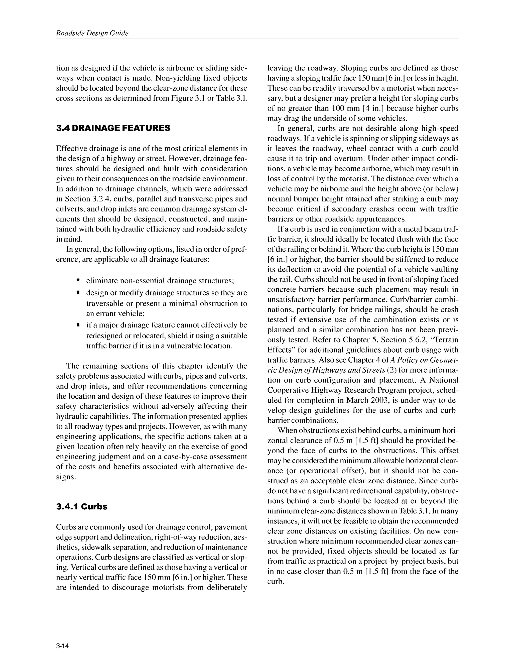 Roadside Design Guide
tion as designed if the vehicle is airborne or sliding side-
ways when contact is made. Non-yielding fixed objects
should be located beyond the clear-zone distance for these
cross sections as determined from Figure 3.1 or Table 3.1.
3.4 DRAINAGEFEATURES
Effective drainage is one of the most critical elements in
the design of a highway or street. However, drainage fea-
tures should be designed and built with consideration
given to their consequences on the roadside environment.
In addition to drainage channels, which were addressed
in Section 3.2.4, curbs, parallel and transverse pipes and
culverts, and drop inlets are common drainage system el-
ements that should be designed, constructed, and main-
tained with both hydraulic efficiency and roadside safety
in mind.
In general, the following options, listed in order of pref-
erence, are applicable to all drainage features:
eliminate non-essential drainage structures;
design or modify drainage structures so they are
traversable or present a minimal obstruction to
an errant vehicle;
if a major drainage feature cannot effectively be
redesigned or relocated, shield it using a suitable
traffic barrier if it is in a vulnerable location.
The remaining sections of this chapter identify the
safety problems associated with curbs,pipes and culverts,
and drop inlets, and offer recommendations concerning
the location and design of these features to improve their
safety characteristics without adversely affecting their
hydraulic capabilities.The information presented applies
to all roadway types and projects. However, as with many
engineering applications, the specific actions taken at a
given location often rely heavily on the exercise of good
engineering judgment and on a case-by-case assessment
of the costs and benefits associated with alternative de-
signs.
3.4.1 Curbs
Curbs are commonly used for drainagecontrol, pavement
edge support and delineation, right-of-way reduction, aes-
thetics, sidewalk separation, and reduction of maintenance
operations. Curb designs are classified as vertical or slop-
ing. Vertical curbs are defined as those having a vertical or
nearly vertical traffic face I50 mm [6in.] or higher. These
are intended to discourage motorists from deliberately
leaving the roadway. Sloping curbs are defined as those
having a sloping traffic face 150mm [6in.] or less in height.
These can be readily traversed by a motorist when neces-
sary, but a designer may prefer a height for sloping curbs
of no greater than 100 mm [4 in.] because higher curbs
may drag the underside of some vehicles.
In general, curbs are not desirable along high-speed
roadways. If a vehicle is spinning or slipping sideways as
it leaves the roadway, wheel contact with a curb could
cause it to trip and overturn. Under other impact condi-
tions, a vehicle may become airborne, which may result in
loss of control by the motorist. The distance over which a
vehicle may be airborne and the height above (or below)
normal bumper height attained after striking a curb may
become critical if secondary crashes occur with traffic
barriers or other roadside appurtenances.
If a curb is used in conjunction with a metal beam traf-
fic barrier, it should ideally be located flush with the face
of the railing or behind it. Where the curb height is 150mm
[6in.] or higher, the barrier should be stiffened to reduce
its deflection to avoid the potential of a vehicle vaulting
the rail. Curbs should not be used in front of sloping faced
concrete barriers because such placement may result in
unsatisfactory barrier performance. Curb/barrier combi-
nations, particularly for bridge railings, should be crash
tested if extensive use of the combination exists or is
planned and a similar combination has not been previ-
ously tested. Refer to Chapter 5, Section 5.6.2, “Terrain
Effects” for additional guidelines about curb usage with
traffic barriers. Also see Chapter 4 ofA Policy on Geomet-
ric Design ofHighwuys and Streets (2) for more informa-
tion on curb configuration and placement. A National
Cooperative Highway Research Program project, sched-
uled for completion in March 2003, is under way to de-
velop design guidelines for the use of curbs and curb-
barrier combinations.
When obstructions exist behind curbs, a minimum hori-
zontal clearance of 0.5 m [1.5ft] should be provided be-
yond the face of curbs to the obstructions. This offset
may be considered the minimum allowable horizontal clear-
ance (or operational offset), but it should not be con-
strued as an acceptable clear zone distance. Since curbs
do not have a significant redirectional capability, obstruc-
tions behind a curb should be located at or beyond the
minimum clear-zone distances shown in Table 3.I. In many
instances, it will not be feasible to obtain the recommended
clear zone distances on existing facilities. On new con-
struction where minimum recommended clear zones can-
not be provided, fixed objects should be located as far
from traffic as practical on a project-by-project basis, but
in no case closer than 0.5 m [1.5 ft] from the face of the
curb.
3-14
 