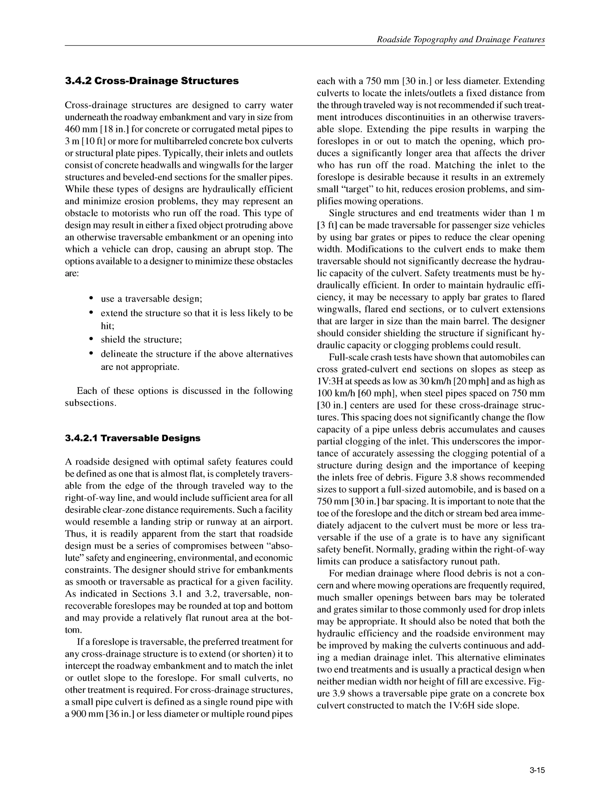 Roadside Topography and Drainage Features
3.4.2 Cross-DrainageStructures
Cross-drainage structures are designed to carry water
underneath the roadway embankment and vary in size from
460 mm [18in.] for concrete or corrugated metal pipes to
3 m [10ft] or more for multibarreled concrete box culverts
or structural plate pipes. Typically, their inlets and outlets
consist of concreteheadwalls and wingwalls for the larger
structuresand beveled-end sections for the smallerpipes.
While these types of designs are hydraulically efficient
and minimize erosion problems, they may represent an
obstacle to motorists who run off the road. This type of
design may result in either a fixed object protruding above
an otherwise traversable embankment or an opening into
which a vehicle can drop, causing an abrupt stop. The
options available to a designer to minimize these obstacles
are:
use a traversable design;
extend the structure so that it is less likely to be
hit;
shield the structure;
delineate the structure if the above alternatives
are not appropriate.
Each of these options is discussed in the following
subsections.
3.4.2.1 Traversable Designs
A roadside designed with optimal safety features could
be defined as one that is almost flat, is completely travers-
able from the edge of the through traveled way to the
right-of-way line, and would include sufficient area for all
desirable clear-zone distance requirements. Such a facility
would resemble a landing strip or runway at an airport.
Thus, it is readily apparent from the start that roadside
design must be a series of compromises between “abso-
lute” safety and engineering, environmental, and economic
constraints. The designer should strive for embankments
as smooth or traversable as practical for a given facility.
As indicated in Sections 3.1 and 3.2, traversable, non-
recoverable foreslopes may be rounded at top and bottom
and may provide a relatively flat runout area at the bot-
tom.
If a foreslope is traversable, the preferred treatment for
any cross-drainage structure is to extend (or shorten) it to
intercept the roadway embankment and to match the inlet
or outlet slope to the foreslope. For small culverts, no
other treatment is required. For cross-drainagestructures,
a small pipe culvert is defined as a single round pipe with
a 900 mm [36in.] or less diameter or multiple round pipes
each with a 750 mm [30 in.] or less diameter. Extending
culverts to locate the inlets/outlets a fixed distance from
the through traveled way is not recommended if such treat-
ment introduces discontinuities in an otherwise travers-
able slope. Extending the pipe results in warping the
foreslopes in or out to match the opening, which pro-
duces a significantly longer area that affects the driver
who has run off the road. Matching the inlet to the
foreslope is desirable because it results in an extremely
small “target” to hit, reduces erosion problems, and sim-
plifies mowing operations.
Single structures and end treatments wider than 1 m
[3 ft] can be made traversable for passenger size vehicles
by using bar grates or pipes to reduce the clear opening
width. Modifications to the culvert ends to make them
traversable should not significantly decrease the hydrau-
lic capacity of the culvert. Safety treatments must be hy-
draulically efficient. In order to maintain hydraulic effi-
ciency, it may be necessary to apply bar grates to flared
wingwalls, flared end sections, or to culvert extensions
that are larger in size than the main barrel. The designer
should consider shielding the structure if significant hy-
draulic capacity or clogging problems could result.
Full-scale crash tests have shown that automobilescan
cross grated-culvert end sections on slopes as steep as
lV:3H at speeds as low as 30km/h [20mph] and as high as
100 km/h [60 mph], when steel pipes spaced on 750 mm
[30 in.] centers are used for these cross-drainage struc-
tures. This spacing does not significantly change the flow
capacity of a pipe unless debris accumulates and causes
partial clogging of the inlet. This underscores the impor-
tance of accurately assessing the clogging potential of a
structure during design and the importance of keeping
the inlets free of debris. Figure 3.8 shows recommended
sizes to support a full-sized automobile, and is based on a
750mm [30in.] bar spacing. It is important to note that the
toe of the foreslope and the ditch or stream bed area imme-
diately adjacent to the culvert must be more or less tra-
versable if the use of a grate is to have any significant
safety benefit. Normally, grading within the right-of-way
limits can produce a satisfactory runout path.
For median drainage where flood debris is not a con-
cern and where mowing operations are frequently required,
much smaller openings between bars may be tolerated
and grates similar to those commonly used for drop inlets
may be appropriate. It should also be noted that both the
hydraulic efficiency and the roadside environment may
be improved by making the culverts continuous and add-
ing a median drainage inlet. This alternative eliminates
two end treatments and is usually a practical design when
neither median width nor height of fill are excessive. Fig-
ure 3.9 shows a traversable pipe grate on a concrete box
culvert constructed to match the 1V6H side slope.
3-15
 