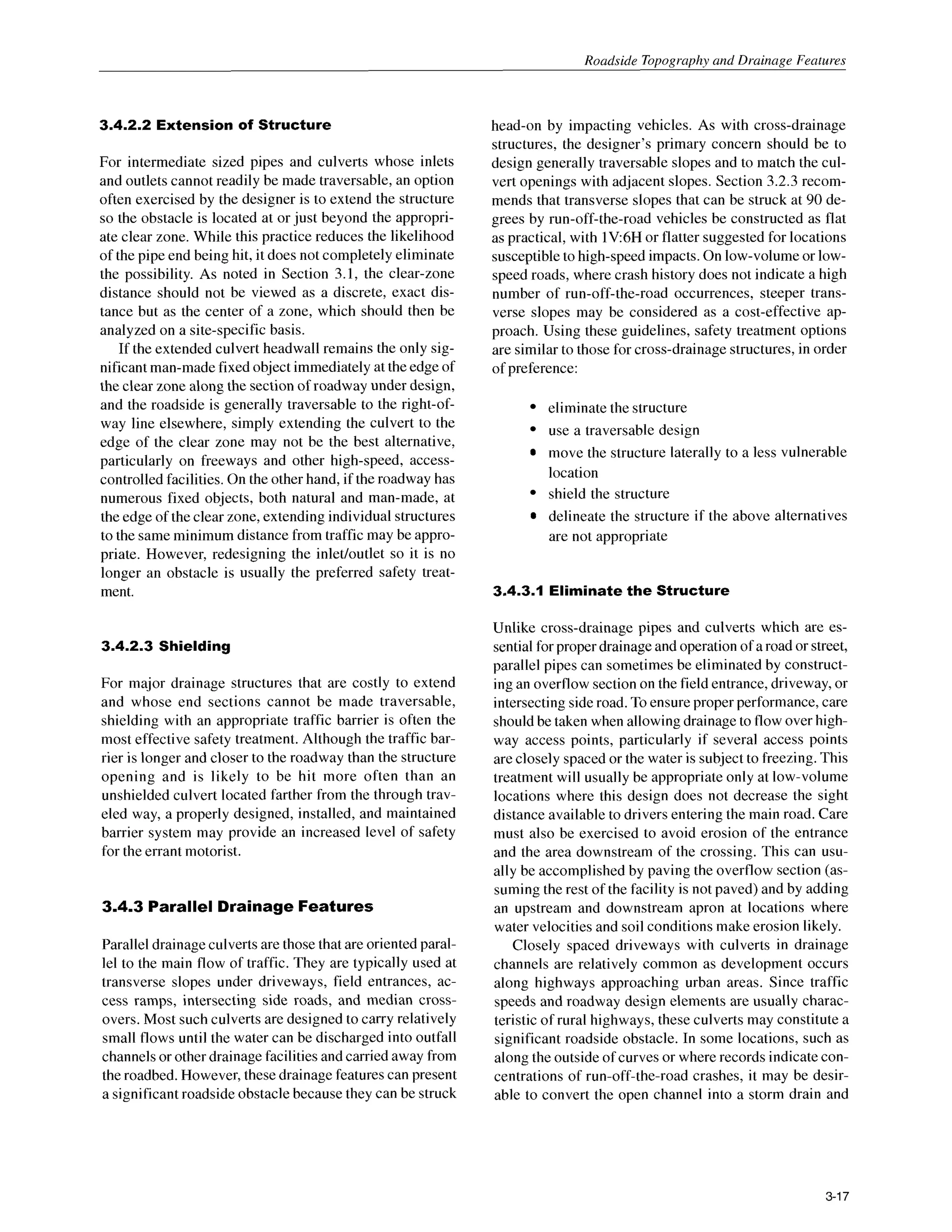 Roadside Topography and Drainage Features
3.4.2.2 Extension of Structure
For intermediate sized pipes and culverts whose inlets
and outlets cannot readily be made traversable, an option
often exercised by the designer is to extend the structure
so the obstacle is located at or just beyond the appropri-
ate clear zone. While this practice reduces the likelihood
of the pipe end being hit, it does not completely eliminate
the possibility. As noted in Section 3.1, the clear-zone
distance should not be viewed as a discrete, exact dis-
tance but as the center of a zone, which should then be
analyzed on a site-specific basis.
If the extended culvert headwall remains the only sig-
nificant man-madefixed object immediately at the edge of
the clear zone along the section of roadway under design,
and the roadside is generally traversable to the right-of-
way line elsewhere, simply extending the culvert to the
edge of the clear zone may not be the best alternative,
particularly on freeways and other high-speed, access-
controlled facilities. On the other hand, if the roadway has
numerous fixed objects, both natural and man-made, at
the edge of the clear zone, extending individual structures
to the same minimum distance from traffic may be appro-
priate. However, redesigning the inlet/outlet so it is no
longer an obstacle is usually the preferred safety treat-
ment.
3.4.2.3 Shielding
For major drainage structures that are costly to extend
and whose end sections cannot be made traversable,
shielding with an appropriate traffic barrier is often the
most effective safety treatment. Although the traffic bar-
rier is longer and closer to the roadway than the structure
opening and is likely to be hit more often than an
unshielded culvert located farther from the through trav-
eled way, a properly designed, installed, and maintained
barrier system may provide an increased level of safety
for the errant motorist.
3.4.3 Parallel Drainage Features
Parallel drainage culverts are those that are oriented paral-
lel to the main flow of traffic. They are typically used at
transverse slopes under driveways, field entrances, ac-
cess ramps, intersecting side roads, and median cross-
overs. Most such culverts are designed to carry relatively
small flows until the water can be discharged into outfall
channels or other drainage facilities and carried away from
the roadbed. However, these drainagefeatures can present
a significant roadside obstacle because they can be struck
head-on by impacting vehicles. As with cross-drainage
structures, the designer’s primary concern should be to
design generally traversable slopes and to match the cul-
vert openings with adjacent slopes. Section 3.2.3 recom-
mends that transverse slopes that can be struck at 90 de-
grees by run-off-the-road vehicles be constructed as flat
as practical, with lV:6H or flatter suggested for locations
susceptible to high-speed impacts. On low-volume or low-
speed roads, where crash history does not indicate a high
number of run-off-the-road occurrences, steeper trans-
verse slopes may be considered as a cost-effective ap-
proach. Using these guidelines, safety treatment options
are similar to those for cross-drainagestructures,in order
of preference:
eliminate the structure
use a traversable design
move the structure laterally to a less vulnerable
location
shield the structure
delineate the structure if the above alternatives
are not appropriate
3.4.3.1 Eliminatethe Structure
Unlike cross-drainage pipes and culverts which are es-
sential for proper drainage and operation of a road or street,
parallel pipes can sometimes be eliminated by construct-
ing an overflow section on the field entrance, driveway, or
intersecting side road. To ensure proper performance, care
should be taken when allowing drainage to flow over high-
way access points, particularly if several access points
are closely spaced or the water is subject to freezing. This
treatment will usually be appropriate only at low-volume
locations where this design does not decrease the sight
distance available to drivers entering the main road. Care
must also be exercised to avoid erosion of the entrance
and the area downstream of the crossing. This can usu-
ally be accomplished by paving the overflow section (as-
suming the rest of the facility is not paved) and by adding
an upstream and downstream apron at locations where
water velocities and soil conditions make erosion likely.
Closely spaced driveways with culverts in drainage
channels are relatively common as development occurs
along highways approaching urban areas. Since traffic
speeds and roadway design elements are usually charac-
teristic of rural highways, these culverts may constitute a
significant roadside obstacle. In some locations, such as
along the outside of curves or where records indicate con-
centrations of run-off-the-road crashes, it may be desir-
able to convert the open channel into a storm drain and
3-17
 