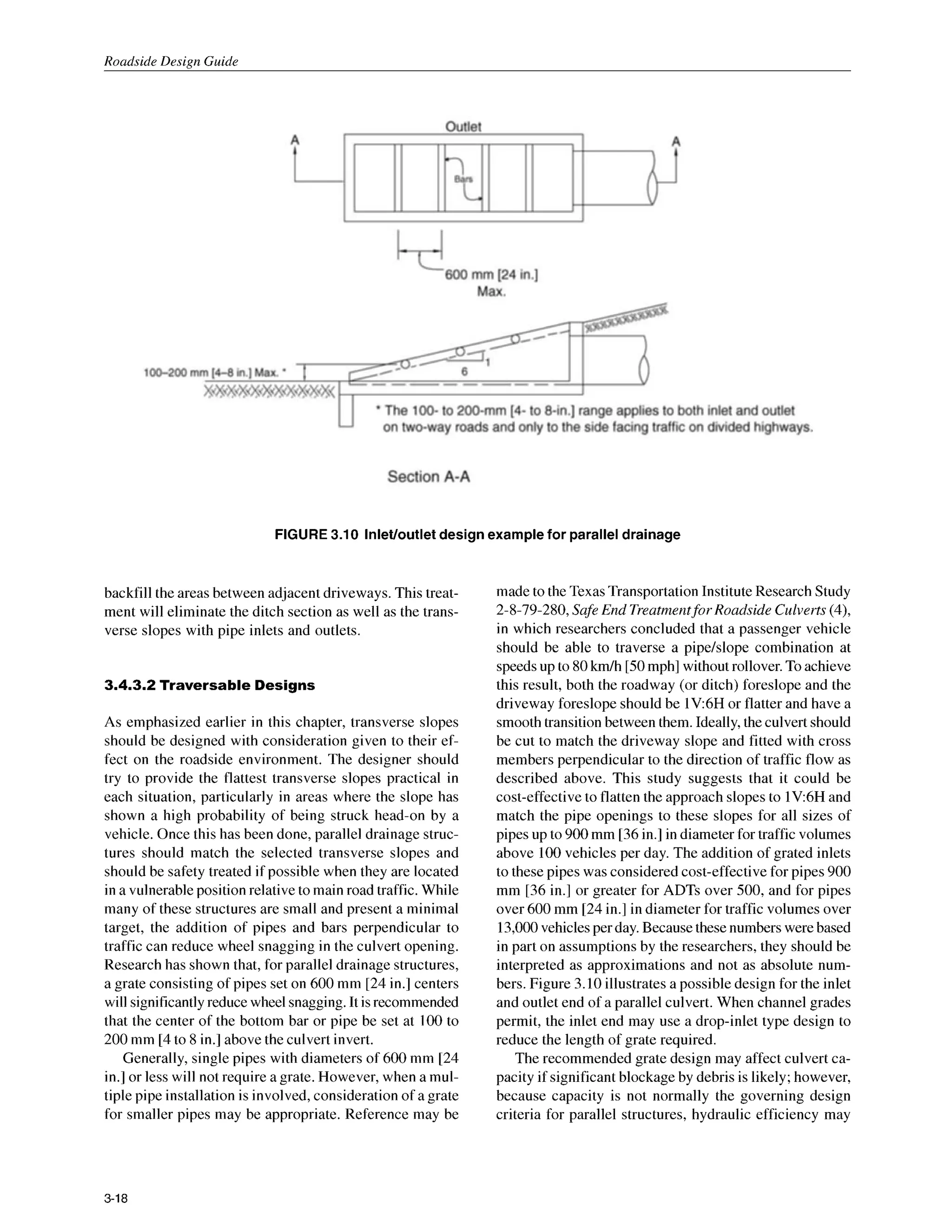Roadside Design Guide
FIGURE 3.10 InleVoutletdesign example for parallel drainage
backfill the areas between adjacent driveways. This treat-
ment will eliminate the ditch section as well as the trans-
verse slopes with pipe inlets and outlets.
3.4.3.2 Traversable Designs
As emphasized earlier in this chapter, transverse slopes
should be designed with consideration given to their ef-
fect on the roadside environment. The designer should
try to provide the flattest transverse slopes practical in
each situation, particularly in areas where the slope has
shown a high probability of being struck head-on by a
vehicle. Once this has been done, parallel drainage struc-
tures should match the selected transverse slopes and
should be safety treated if possible when they are located
in a vulnerable position relative to main road traffic. While
many of these structures are small and present a minimal
target, the addition of pipes and bars perpendicular to
traffic can reduce wheel snagging in the culvert opening.
Research has shown that, for parallel drainage structures,
a grate consisting of pipes set on 600 mm [24 in.] centers
will significantly reduce wheel snagging. It isrecommended
that the center of the bottom bar or pipe be set at 100 to
200 mm [4to 8 in.] above the culvert invert.
Generally, single pipes with diameters of 600mm [24
in.] or less will not require a grate. However, when a mul-
tiple pipe installation is involved, consideration of a grate
for smaller pipes may be appropriate. Reference may be
made to the Texas Transportation Institute Research Study
2-8-79-280, Safe End Treatmentfor Roadside Culverts (4),
in which researchers concluded that a passenger vehicle
should be able to traverse a pipe/slope combination at
speeds up to 80km/h [50mph] without rollover. To achieve
this result, both the roadway (or ditch) foreslope and the
driveway foreslope should be 1V:6H or flatter and have a
smooth transition between them. Ideally, the culvert should
be cut to match the driveway slope and fitted with cross
members perpendicular to the direction of traffic flow as
described above. This study suggests that it could be
cost-effective to flatten the approach slopes to lV:6H and
match the pipe openings to these slopes for all sizes of
pipes up to 900mm [36in.]in diameter for traffic volumes
above 100vehicles per day. The addition of grated inlets
to these pipes was considered cost-effective for pipes 900
mm [36 in.] or greater for ADTs over 500, and for pipes
over 600 mm [24 in.] in diameter for traffic volumes over
13,000vehicles per day. Because these numbers were based
in part on assumptions by the researchers, they should be
interpreted as approximations and not as absolute num-
bers. Figure 3.10 illustrates a possible design for the inlet
and outlet end of a parallel culvert. When channel grades
permit, the inlet end may use a drop-inlet type design to
reduce the length of grate required.
The recommended grate design may affect culvert ca-
pacity if significant blockage by debris is likely; however,
because capacity is not normally the governing design
criteria for parallel structures, hydraulic efficiency may
3-18
 