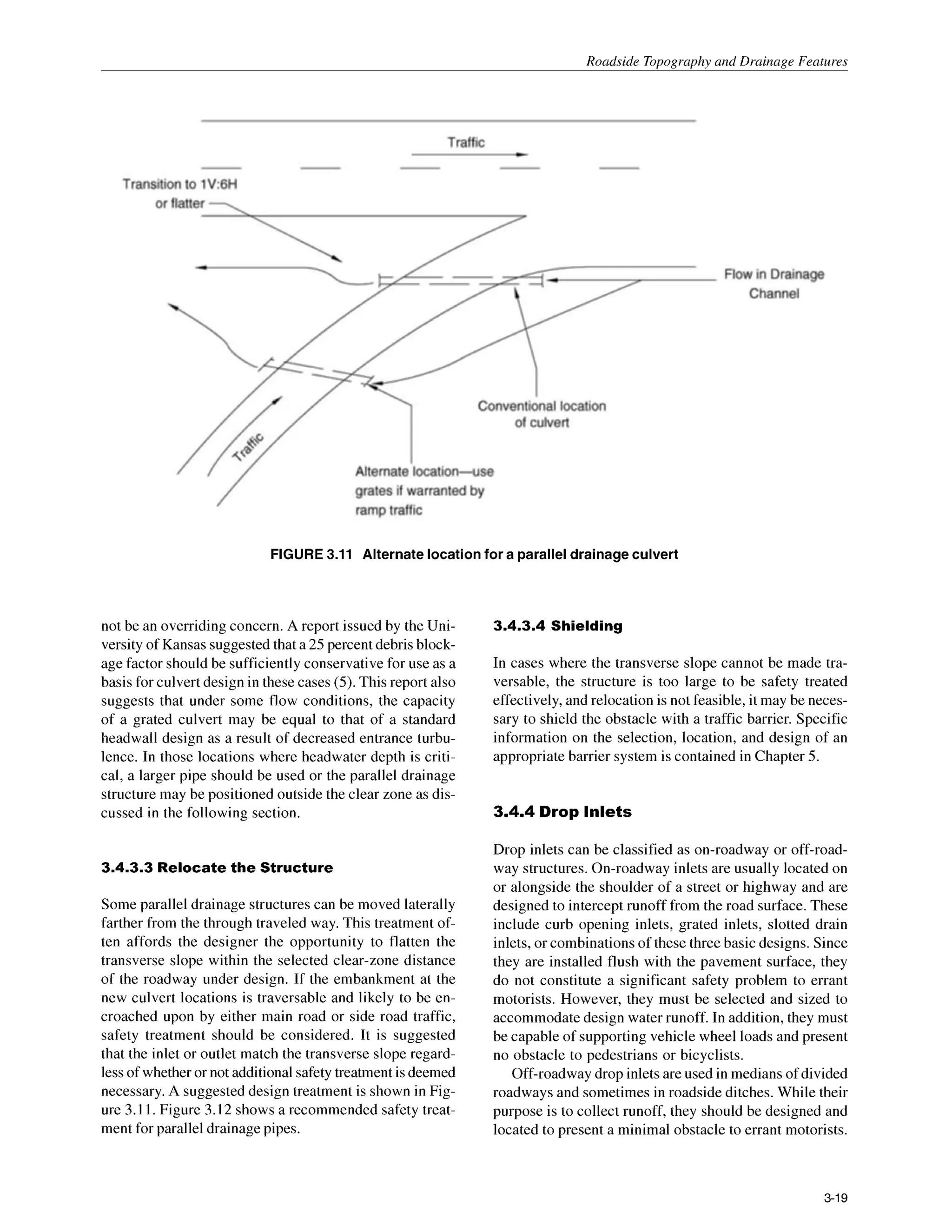 Roadside Topography and Drainage Features
FIGURE 3.11 Alternate locationfor a paralleldrainageculvert
not be an overriding concern. A report issued by the Uni-
versity of Kansas suggestedthat a 25 percent debris block-
age factor should be sufficiently conservative for use as a
basis for culvert design in these cases (5).This report also
suggests that under some flow conditions, the capacity
of a grated culvert may be equal to that of a standard
headwall design as a result of decreased entrance turbu-
lence. In those locations where headwater depth is criti-
cal, a larger pipe should be used or the parallel drainage
structure may be positioned outside the clear zone as dis-
cussed in the following section.
3.4.3.3 Relocate the Structure
Some parallel drainage structures can be moved laterally
farther from the through traveled way. This treatment of-
ten affords the designer the opportunity to flatten the
transverse slope within the selected clear-zone distance
of the roadway under design. If the embankment at the
new culvert locations is traversable and likely to be en-
croached upon by either main road or side road traffic,
safety treatment should be considered. It is suggested
that the inlet or outlet match the transverse slope regard-
lessof whetheror not additional safetytreatment isdeemed
necessary.A suggested design treatment is shown in Fig-
ure 3.I I. Figure 3.12 shows a recommended safety treat-
ment for parallel drainage pipes.
3.4.3.4 Shielding
In cases where the transverse slope cannot be made tra-
versable, the structure is too large to be safety treated
effectively,and relocation is not feasible, it may be neces-
sary to shield the obstacle with a traffic barrier. Specific
information on the selection, location, and design of an
appropriate barrier system is contained in Chapter 5.
3.4.4 Drop Inlets
Drop inlets can be classified as on-roadway or off-road-
way structures. On-roadway inlets are usually located on
or alongside the shoulder of a street or highway and are
designed to intercept runoff from the road surface. These
include curb opening inlets, grated inlets, slotted drain
inlets, or combinations of these three basic designs. Since
they are installed flush with the pavement surface, they
do not constitute a significant safety problem to errant
motorists. However, they must be selected and sized to
accommodate design water runoff. In addition, they must
be capable of supporting vehicle wheel loads and present
no obstacle to pedestrians or bicyclists.
Off-roadwaydrop inletsare used in mediansof divided
roadways and sometimes in roadside ditches. While their
purpose is to collect runoff, they should be designed and
located to present a minimal obstacle to errant motorists.
3-19
 