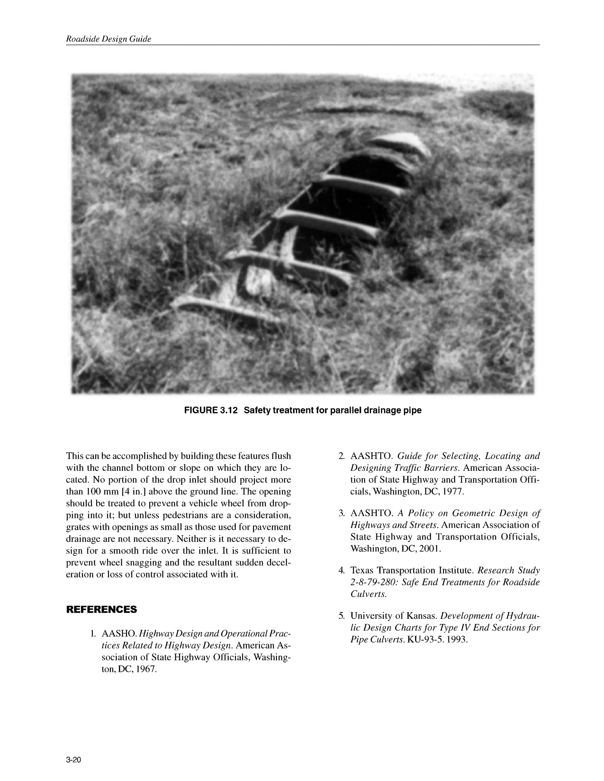 Roadside Design Guide
FIGURE3.12 Safetytreatment for parallel drainage pipe
This can be accomplished by building these features flush
with the channel bottom or slope on which they are lo-
cated. No portion of the drop inlet should project more
than 100 mm [4 in.] above the ground line. The opening
should be treated to prevent a vehicle wheel from drop-
ping into it; but unless pedestrians are a consideration,
grates with openings as small as those used for pavement
drainage are not necessary. Neither is it necessary to de-
sign for a smooth ride over the inlet. It is sufficient to
prevent wheel snagging and the resultant sudden decel-
eration or loss of control associated with it.
REFERENCES
1. AASHO.Highway Design and OperationalPrac-
tices Related to Highway Design. American As-
sociation of State Highway Officials, Washing-
ton, DC, 1967.
2. AASHTO. Guide for Selecting, Locating and
Designing Traffic Barriers. American Associa-
tion of State Highway and Transportation Offi-
cials, Washington, DC, 1977.
3. AASHTO. A Policy on Geometric Design o
f
Highways and Streets. American Association of
State Highway and Transportation Officials,
Washington,DC, 2001.
4. Texas Transportation Institute. Research Study
2-8-79-280: Safe End Treatments for Roadside
Culverts.
5. University of Kansas. Development of Hydrau-
lic Design Chartsfor Type IV End Sections for
Pipe Culverts. KU-93-5. 1993.
3-20
 