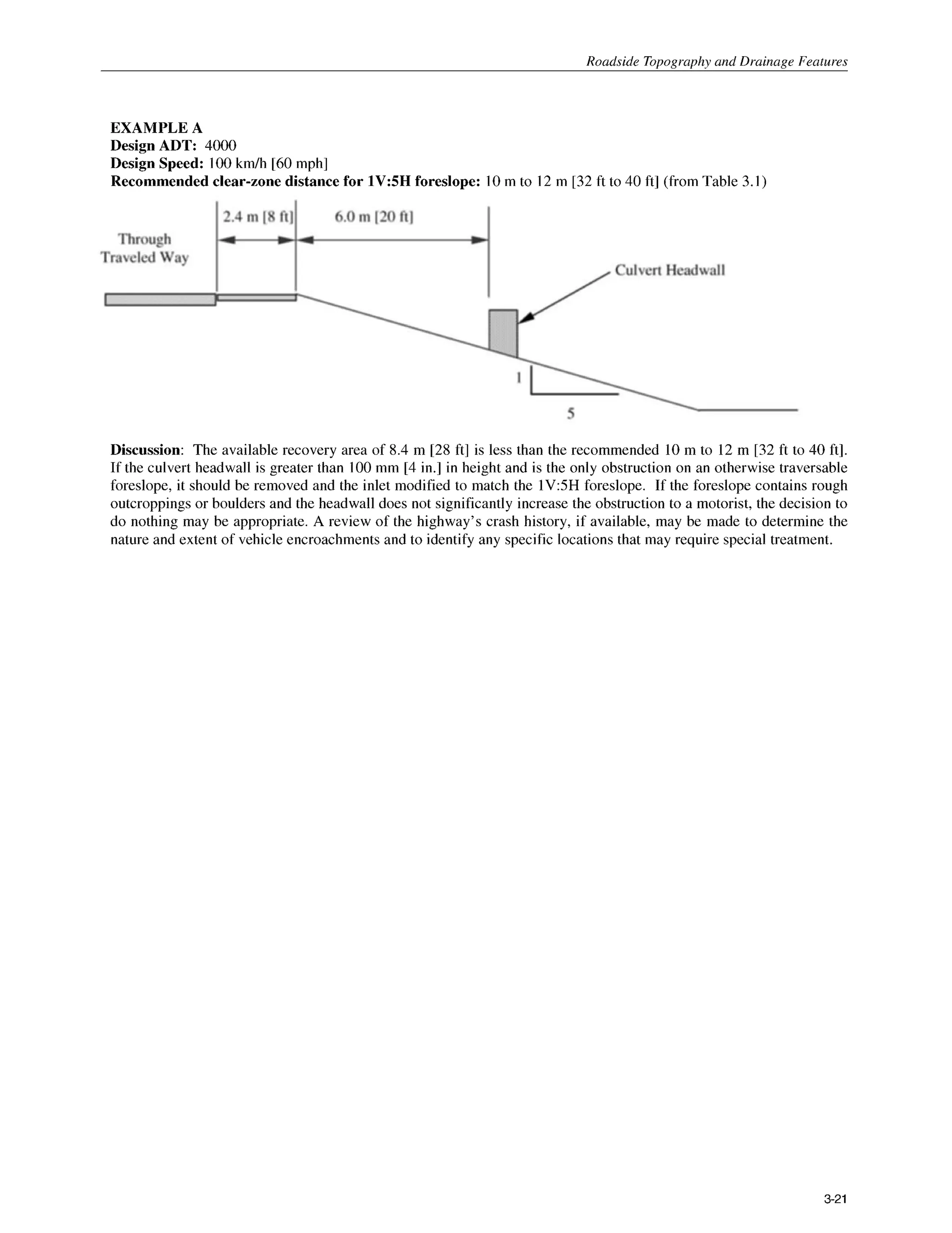 Roadside Tonoaranhv and Drainage Features
EXAMPLE A
Design ADT: 4000
Design Speed: 100km/h [60mph]
Recommended clear-zone distance for 1V:5H foreslope: 10m to 12 m [32 ft to 40 ft] (from Table 3.1)
Discussion: The available recovery area of 8.4 m [28 ft] is less than the recommended 10 m to 12 m [32 ft to 40 ft].
If the culvert headwall is greater than 100mm [4 in.] in height and is the only obstruction on an otherwise traversable
foreslope, it should be removed and the inlet modified to match the lV:5H foreslope. If the foreslope contains rough
outcroppings or boulders and the headwall does not significantly increase the obstruction to a motorist, the decision to
do nothing may be appropriate. A review of the highway’s crash history, if available, may be made to determine the
nature and extent of vehicle encroachments and to identify any specific locations that may require special treatment.
3-21
 