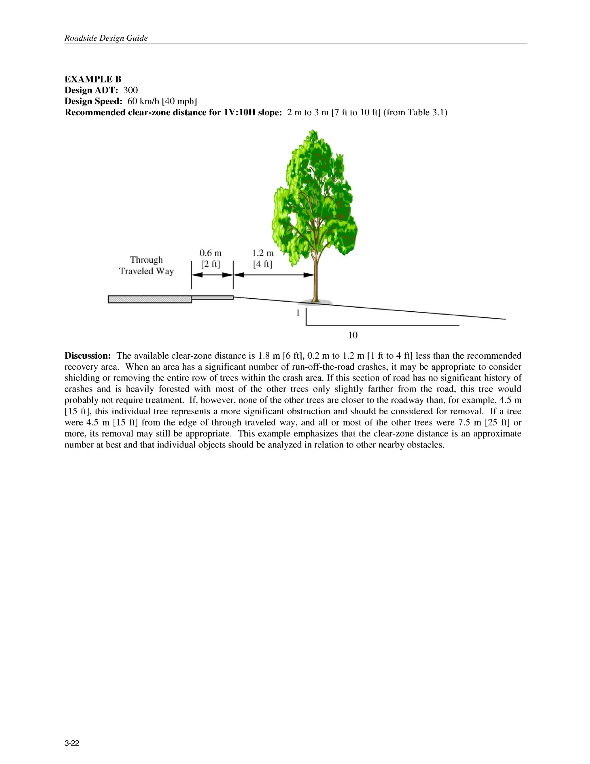 Roadside Design Guide
EXAMPLE B
Design ADT: 300
Design Speed: 60 k d h [40 mph]
Recommended clear-zone distance for 1V:lOH slope: 2 m to 3 m [7 ft to 10ft] (from Table 3.1)
Discussion: The available clear-zone distance is 1.8 m [6ft], 0.2 m to 1.2 m [I ft to 4 ft] less than the recommended
recovery area. When an area has a significant number of run-off-the-road crashes, it may be appropriate to consider
shielding or removing the entire row of trees within the crash area. If this section of road has no significant history of
crashes and is heavily forested with most of the other trees only slightly farther from the road, this tree would
probably not require treatment. If, however, none of the other trees are closer to the roadway than, for example, 4.5 m
[15 ft], this individual tree represents a more significant obstruction and should be considered for removal. If a tree
were 4.5 m [15 ft] from the edge of through traveled way, and all or most of the other trees were 7.5 m [25 ft] or
more, its removal may still be appropriate. This example emphasizes that the clear-zone distance is an approximate
number at best and that individual objects should be analyzed in relation to other nearby obstacles.
3-22
 