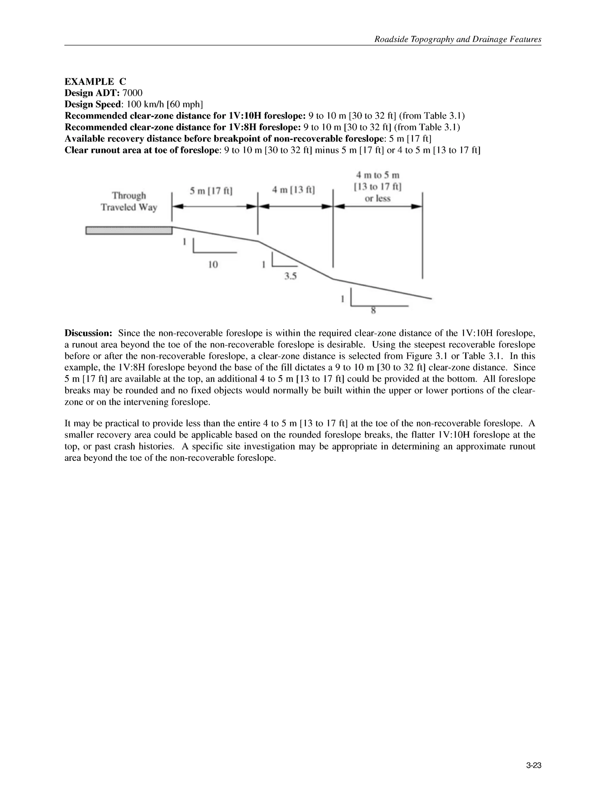 Roadside Tonoaranhv and Drainage Features
EXAMPLE C
Design ADT: 7000
Design Speed: I00 k d h [60mph]
Recommended clear-zone distance for 1V:lOH foreslope: 9 to 10m [30to 32 ft] (from Table 3.1)
Recommended clear-zone distance for 1V:SH foreslope: 9 to 10m [30 to 32 ft] (from Table 3.I )
Available recovery distance before breakpoint of non-recoverableforeslope: 5 m [17 ft]
Clear runout area at toe of foreslope: 9 to 10m [30to 32 ft] minus 5 m [17 ft] or 4 to 5 m [13to I7 ft]
Discussion: Since the non-recoverable foreslope is within the required clear-zone distance of the 1V: IOH foreslope,
a runout area beyond the toe of the non-recoverable foreslope is desirable. Using the steepest recoverable foreslope
before or after the non-recoverable foreslope, a clear-zone distance is selected from Figure 3.I or Table 3.1. In this
example, the 1V:8H foreslope beyond the base of the fill dictates a 9 to 10 m [30 to 32 ft] clear-zone distance. Since
5 m [17 ft] are availableat the top, an additional4 to 5 m [13 to 17 ft] could be provided at the bottom. All foreslope
breaks may be rounded and no fixed objects would normally be built within the upper or lower portions of the clear-
zone or on the intervening foreslope.
It may be practical to provide less than the entire 4 to 5 m [13 to 17 ft] at the toe of the non-recoverable foreslope. A
smaller recovery area could be applicable based on the rounded foreslope breaks, the flatter 1V:IOH foreslope at the
top, or past crash histories. A specific site investigation may be appropriate in determining an approximate runout
area beyond the toe of the non-recoverable foreslope.
3-23
 