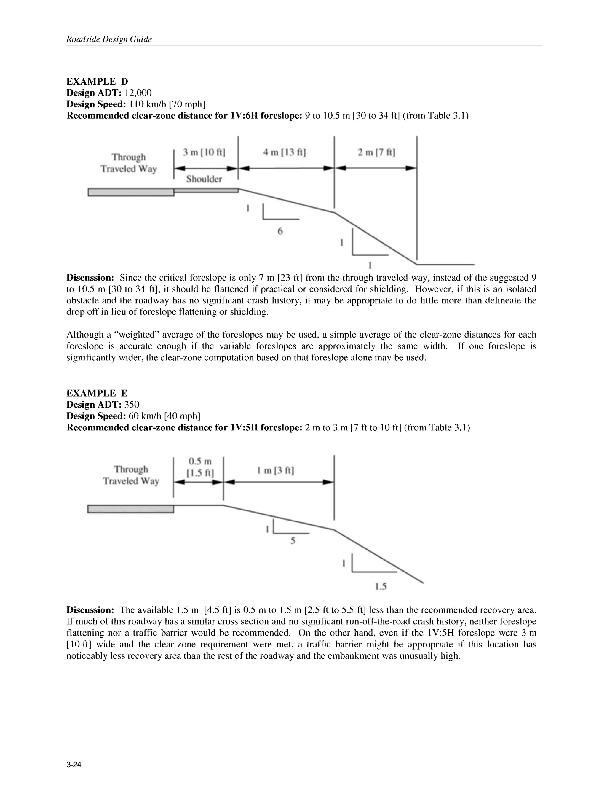 Roadside Design Guide
EXAMPLE D
Design ADT: 12,000
Design Speed: 1 10km/h [70 mph]
Recommended clear-zone distance for 1V:6H foreslope: 9 to 10.5m [30 to 34 ft] (from Table 3.1)
Discussion: Since the critical foreslope is only 7 m [23 ft] from the through traveled way, instead of the suggested 9
to 10.5 m [30 to 34 ft], it should be flattened if practical or considered for shielding. However, if this is an isolated
obstacle and the roadway has no significant crash history, it may be appropriate to do little more than delineate the
drop off in lieu of foreslope flattening or shielding.
Although a "weighted" average of the foreslopes may be used, a simple average of the clear-zone distances for each
foreslope is accurate enough if the variable foreslopes are approximately the same width. If one foreslope is
significantly wider, the clear-zone computation based on that foreslope alone may be used.
EXAMPLE E
Design ADT: 350
Design Speed: 60 km/h [40 mph]
Recommended clear-zone distance for 1V:5H foreslope: 2 m to 3 m [7 ft to 10ft] (from Table 3.1)
Discussion: The available 1.5m [4.5 ft] is 0.5 m to I .5 m [2.5 ft to 5.5 ft] less than the recommended recovery area.
If much of this roadway has a similar cross section and no significant run-off-the-road crash history, neither foreslope
flattening nor a traffic barrier would be recommended. On the other hand, even if the 1V5H foreslope were 3 m
[lo ft] wide and the clear-zone requirement were met, a traffic barrier might be appropriate if this location has
noticeably less recovery area than the rest of the roadway and the embankment was unusually high.
3-24
 