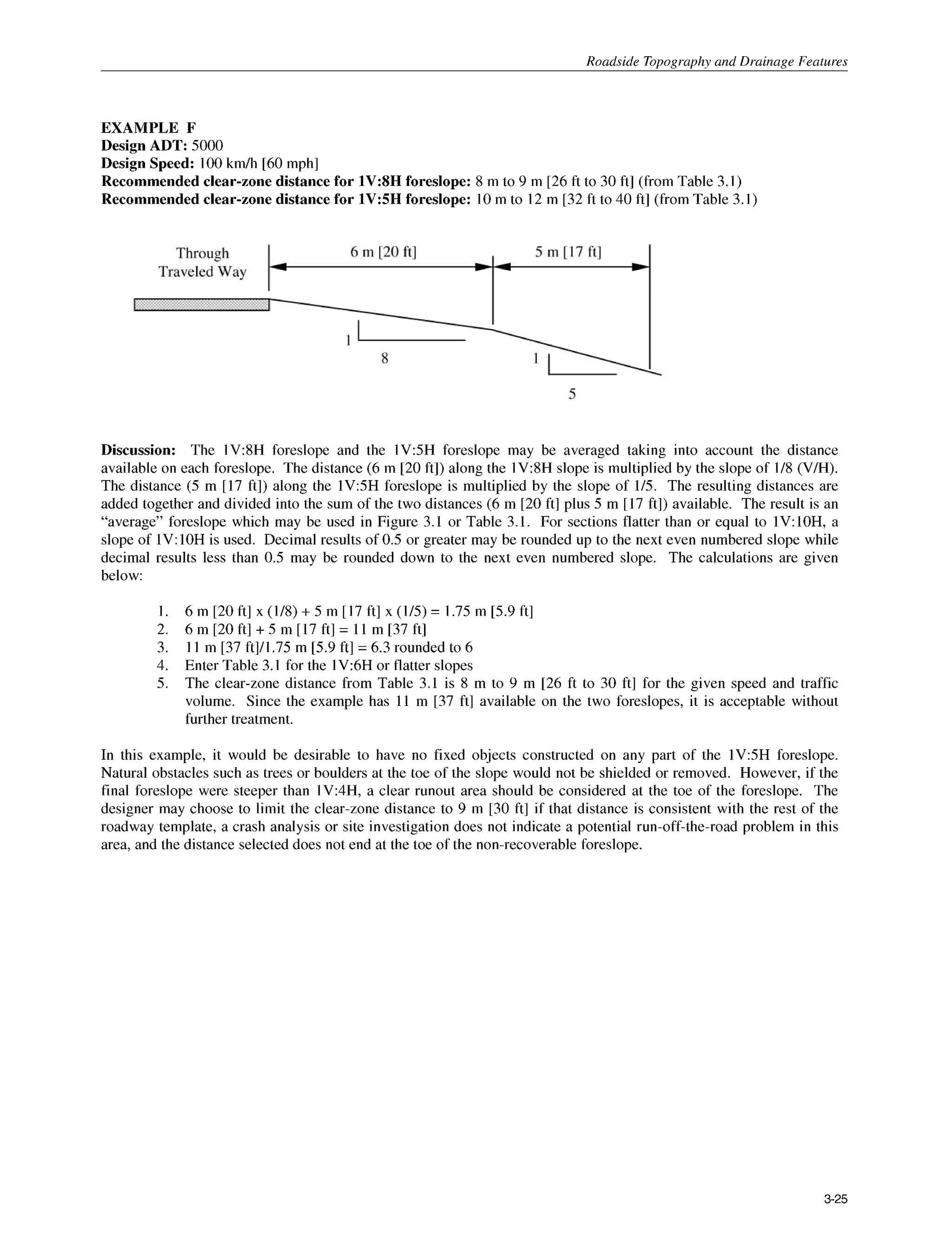Roadside Topography and Drainage Features
EXAMPLE F
Design ADT: 5000
Design Speed: 100km/h [60mph]
Recommended clear-zone distance for 1V:SH foreslope: 8 m to 9 m [26 ft to 30 ft] (from Table 3.1)
Recommended clear-zone distance for 1V:5H foreslope: 10m to 12 m [32 ft to 40 ft] (from Table 3.1)
Discussion: The 1V:8H foreslope and the 1V:5H foreslope may be averaged taking into account the distance
available on each foreslope. The distance (6 m [20 ft]) along the 1V:8H slope is multiplied by the slope of 1/8 (V/H).
The distance (5 m [17 ft]) along the l V 5 H foreslope is multiplied by the slope of 1/5. The resulting distances are
added together and divided into the sum of the two distances (6 m [20 ft] plus 5 m [17 ft]) available. The result is an
“average” foreslope which may be used in Figure 3.1 or Table 3.1. For sections flatter than or equal to lV:lOH, a
slope of 1V:1OH is used. Decimal results of 0.5 or greater may be rounded up to the next even numbered slope while
decimal results less than 0.5 may be rounded down to the next even numbered slope. The calculations are given
below:
1.
2.
3.
4.
5.
6 m [20 ft] x (1/8) + 5 m [ 17 ft] x (1/5) = 1.75 m [5.9 ft]
6 m [20 ft] +5 m [17 ft] = 11 m [37 ft]
11 m [37 ftlA.75 m [5.9ft] = 6.3rounded to 6
Enter Table 3.1 for the 1V:6H or flatter slopes
The clear-zone distance from Table 3.1 is 8 m to 9 m [26 ft to 30 ft] for the given speed and traffic
volume. Since the example has 11 m [37 ft] available on the two foreslopes, it is acceptable without
further treatment.
In this example, it would be desirable to have no fixed objects constructed on any part of the l V 5 H foreslope.
Natural obstacles such as trees or boulders at the toe of the slope would not be shielded or removed. However, if the
final foreslope were steeper than 1V:4H, a clear runout area should be considered at the toe of the foreslope. The
designer may choose to limit the clear-zone distance to 9 m [30 ft] if that distance is consistent with the rest of the
roadway template, a crash analysis or site investigation does not indicate a potential run-off-the-road problem in this
area, and the distance selected does not end at the toe of the non-recoverable foreslope.
3-25
 