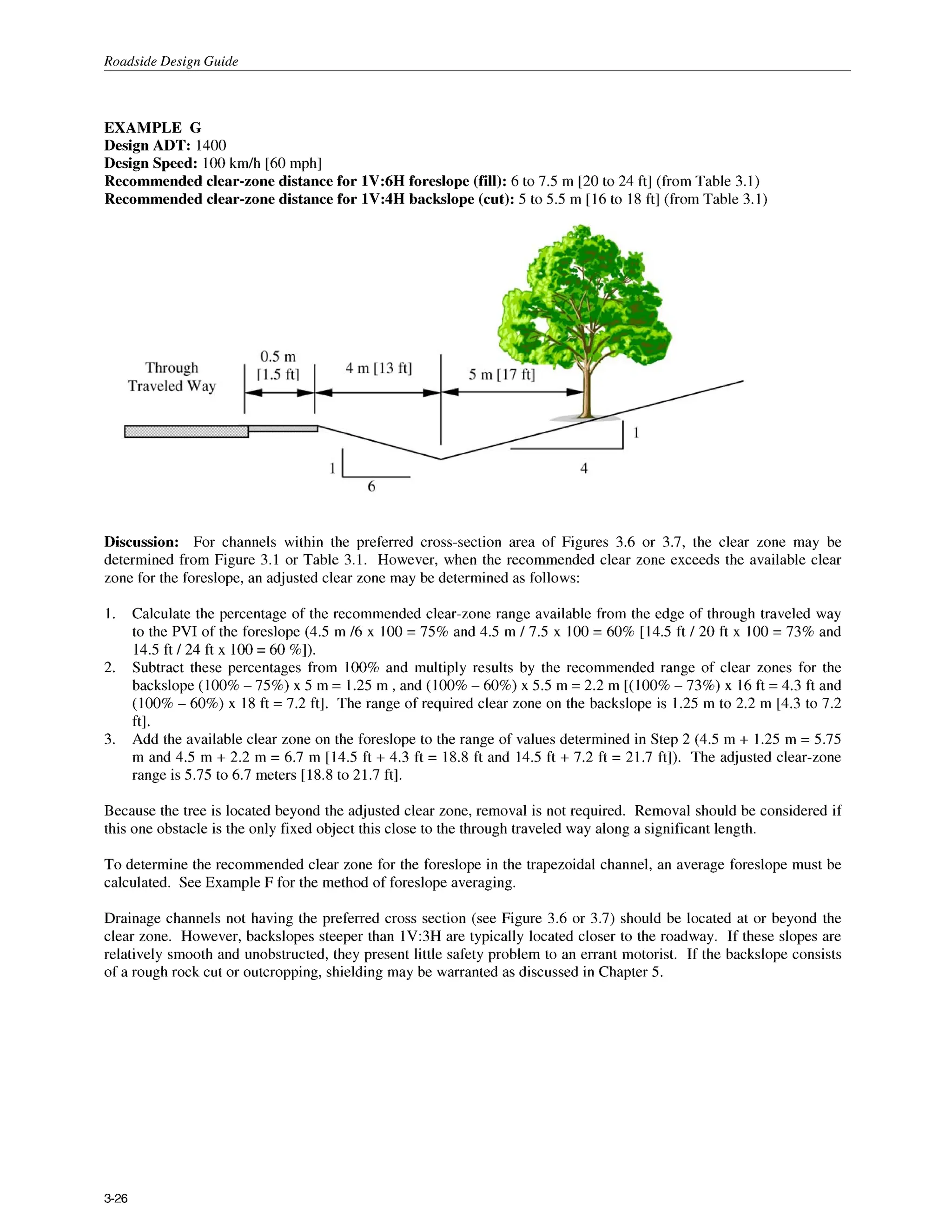 Roadside Design Guide
EXAMPLE G
Design ADT: 1400
Design Speed: 100km/h [60 mph]
Recommended clear-zone distance for 1V:6H foreslope (fill): 6 to 7.5 m [20 to 24 ft] (from Table 3.1)
Recommended clear-zone distance for 1V:4H backslope (cut): 5 to 5.5 m [I6 to I8 ft] (from Table 3.1)
Discussion: For channels within the preferred cross-section area of Figures 3.6 or 3.7, the clear zone may be
determined from Figure 3.1 or Table 3.1. However, when the recommended clear zone exceeds the available clear
zone for the foreslope, an adjusted clear zone may be determined as follows:
I. Calculate the percentage of the recommended clear-zone range available from the edge of through traveled way
to the PVI of the foreslope (4.5 m /6 x 100 = 75% and 4.5 m / 7.5 x 100= 60% [14.5 ft / 20 ft x 100 = 73% and
14.5ft / 24 ft x 100= 60 %I).
Subtract these percentages from 100%and multiply results by the recommended range of clear zones for the
backslope (100%-75%) x 5 m = 1.25 m ,and (100%- 60%) x 5.5 m = 2.2 m [(loo%- 73%) x 16 ft = 4.3 ft and
(100%- 60%) x I8 ft = 7.2 ft]. The range of required clear zone on the backslope is 1.25 m to 2.2 m [4.3 to 7.2
ft].
Add the available clear zone on the foreslope to the range of values determined in Step 2 (4.5 m + I .25 m = 5.75
m and 4.5 m + 2.2 m = 6.7 m [14.5 ft + 4.3 ft = 18.8 ft and 14.5 ft + 7.2 ft = 21.7 ft]). The adjusted clear-zone
range is 5.75 to 6.7 meters [18.8 to 21.7 ft].
2.
3.
Because the tree is located beyond the adjusted clear zone, removal is not required. Removal should be considered if
this one obstacle is the only fixed object this close to the through traveled way along a significant length.
To determine the recommended clear zone for the foreslope in the trapezoidal channel, an average foreslope must be
calculated. See Example F for the method of foreslope averaging.
Drainage channels not having the preferred cross section (see Figure 3.6 or 3.7) should be located at or beyond the
clear zone. However, backslopes steeper than 1V:3H are typically located closer to the roadway. If these slopes are
relatively smooth and unobstructed, they present little safety problem to an errant motorist. If the backslope consists
of a rough rock cut or outcropping, shielding may be warranted as discussed in Chapter 5.
3-26
 