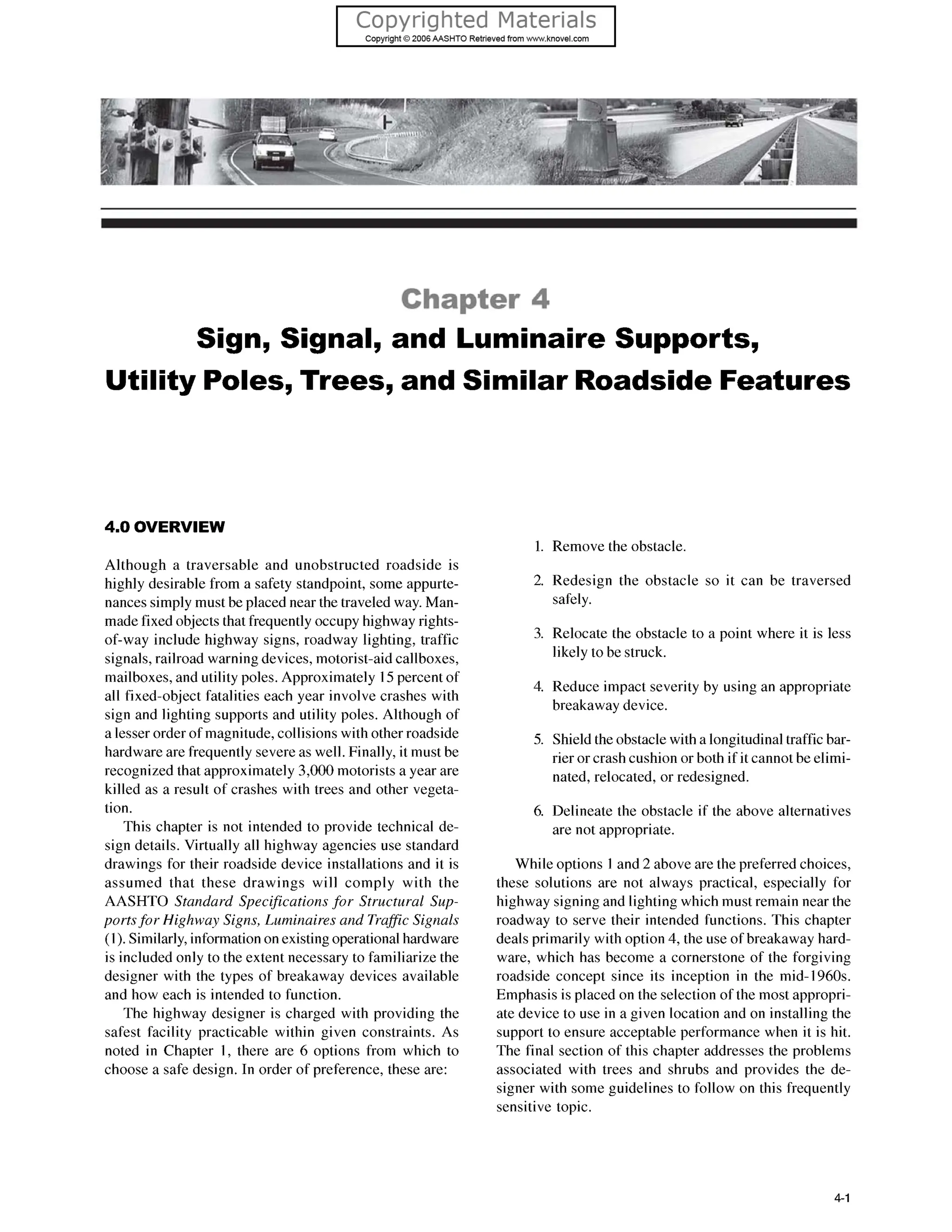 Chapter 4
Sign, Signal, and Luminaire Supports,
Utility Poles, Trees, and Similar Roadside Features
4.0 OVERVIEW
Although a traversable and unobstructed roadside is
highly desirable from a safety standpoint, some appurte-
nances simply must be placed near the traveled way. Man-
made fixed objects that frequently occupy highway rights-
of-way include highway signs, roadway lighting, traffic
signals, railroad warning devices, motorist-aid callboxes,
mailboxes, and utility poles. Approximately 15percent of
all fixed-object fatalities each year involve crashes with
sign and lighting supports and utility poles. Although of
a lesser order of magnitude, collisions with other roadside
hardware are frequently severe as well. Finally, it must be
recognized that approximately 3,000motorists a year are
killed as a result of crashes with trees and other vegeta-
tion.
This chapter is not intended to provide technical de-
sign details. Virtually all highway agencies use standard
drawings for their roadside device installations and it is
assumed that these drawings will comply with the
AASHTO Standard Specificationsfor Structural Sup-
portsfor Highway Signs, Luminaires and Traffic Signals
(1).Similarly,information on existing operational hardware
is included only to the extent necessary to familiarize the
designer with the types of breakaway devices available
and how each is intended to function.
The highway designer is charged with providing the
safest facility practicable within given constraints. As
noted in Chapter 1, there are 6 options from which to
choose a safe design. In order of preference, these are:
1.
2.
3.
4.
5.
6.
Remove the obstacle.
Redesign the obstacle so it can be traversed
safely.
Relocate the obstacle to a point where it is less
likely to be struck.
Reduce impact severity by using an appropriate
breakaway device.
Shield the obstacle with a longitudinal traffic bar-
rier or crash cushion or both if it cannotbe elimi-
nated, relocated, or redesigned.
Delineate the obstacle if the above alternatives
are not appropriate.
While options 1 and 2 above are the preferred choices,
these solutions are not always practical, especially for
highway signingand lighting which must remain near the
roadway to serve their intended functions. This chapter
deals primarily with option 4, the use of breakaway hard-
ware, which has become a cornerstone of the forgiving
roadside concept since its inception in the mid- 1960s.
Emphasis is placed on the selection of the most appropri-
ate device to use in a given location and on installing the
support to ensure acceptable performance when it is hit.
The final section of this chapter addresses the problems
associated with trees and shrubs and provides the de-
signer with some guidelines to follow on this frequently
sensitive topic.
4-1
 