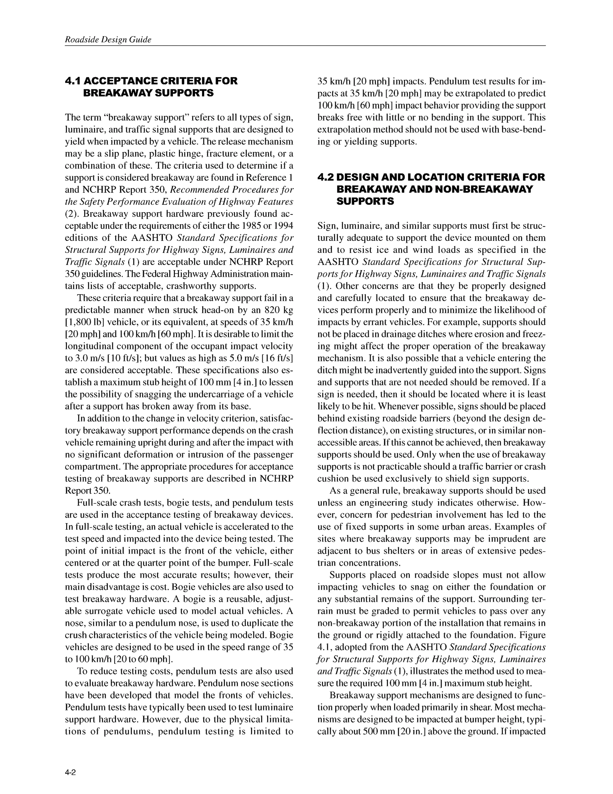 Roadside Design Guide
4.1 ACCEPTANCECRITERIA FOR
BREAKAWAYSUPPORTS
The term “breakaway support” refers to all types of sign,
luminaire, and traffic signal supports that are designed to
yield when impacted by a vehicle. The release mechanism
may be a slip plane, plastic hinge, fracture element, or a
combination of these. The criteria used to determine if a
support is considered breakaway are found in Reference 1
and NCHRP Report 350, Recommended Procedures for
the Safety Peg7ormance Evaluation o
f Highway Features
(2).Breakaway support hardware previously found ac-
ceptable under the requirements of either the 1985or 1994
editions of the AASHTO Standard Specifications for
Structural Supportsfor Highway Signs, Luminaires and
Traffic Signals (1) are acceptable under NCHRP Report
350guidelines. TheFederal Highway Administration main-
tains lists of acceptable, crashworthy supports.
These criteria require that a breakaway support fail in a
predictable manner when struck head-on by an 820 kg
[1,800lb] vehicle, or its equivalent, at speeds of 35 km/h
[20mph] and 100kmh [60mph]. It is desirable to limit the
longitudinal component of the occupant impact velocity
to 3.0 m/s [10ft/s]; but values as high as 5.0m/s [16ft/s]
are considered acceptable. These specifications also es-
tablish a maximum stub height of 100mm [4 in.] to lessen
the possibility of snagging the undercarriage of a vehicle
after a support has broken away from its base.
In addition to the change in velocity criterion, satisfac-
tory breakaway support performance dependson the crash
vehicle remaining upright during and after the impact with
no significant deformation or intrusion of the passenger
compartment. The appropriateprocedures for acceptance
testing of breakaway supports are described in NCHRP
Report 350.
Full-scale crash tests, bogie tests, and pendulum tests
are used in the acceptance testing of breakaway devices.
In full-scale testing, an actual vehicle is accelerated to the
test speed and impacted into the device being tested. The
point of initial impact is the front of the vehicle, either
centered or at the quarter point of the bumper. Full-scale
tests produce the most accurate results; however, their
main disadvantage is cost. Bogie vehicles are also used to
test breakaway hardware. A bogie is a reusable, adjust-
able surrogate vehicle used to model actual vehicles. A
nose, similar to a pendulum nose, is used to duplicate the
crush characteristicsof the vehicle being modeled. Bogie
vehicles are designed to be used in the speed range of 35
to 100km/h [20to 60mph].
To reduce testing costs, pendulum tests are also used
to evaluate breakaway hardware. Pendulum nose sections
have been developed that model the fronts of vehicles.
Pendulum tests have typically been used to test luminaire
support hardware. However, due to the physical limita-
tions of pendulums, pendulum testing is limited to
35 km/h [20 mph] impacts. Pendulum test results for im-
pacts at 35 km/h [20mph] may be extrapolated to predict
100km/h [60mph] impact behavior providing the support
breaks free with little or no bending in the support. This
extrapolation method should not be used with base-bend-
ing or yielding supports.
4.2 DESIGN AND LOCATION CRITERIA FOR
BREAKAWAYAND NON-BREAKAWAY
SUPPORTS
Sign, luminaire, and similar supports must first be struc-
turally adequate to support the device mounted on them
and to resist ice and wind loads as specified in the
AASHTO Standard Specifications for Structural Sup-
portsfor Highway Signs, Luminaires and Traffic Signals
(1). Other concerns are that they be properly designed
and carefully located to ensure that the breakaway de-
vices perform properly and to minimize the likelihood of
impacts by errant vehicles. For example, supports should
not be placed in drainageditches where erosion and freez-
ing might affect the proper operation of the breakaway
mechanism. It is also possible that a vehicle entering the
ditch might be inadvertently guided into the support. Signs
and supports that are not needed should be removed. If a
sign is needed, then it should be located where it is least
likely to be hit. Whenever possible, signs should be placed
behind existing roadside barriers (beyond the design de-
flection distance), on existing structures, or in similar non-
accessible areas. If this cannot be achieved, then breakaway
supportsshould be used. Only when the use of breakaway
supportsis not practicable should a traffic barrier or crash
cushion be used exclusively to shield sign supports.
As a general rule, breakaway supports should be used
unless an engineering study indicates otherwise. How-
ever, concern for pedestrian involvement has led to the
use of fixed supports in some urban areas. Examples of
sites where breakaway supports may be imprudent are
adjacent to bus shelters or in areas of extensive pedes-
trian concentrations.
Supports placed on roadside slopes must not allow
impacting vehicles to snag on either the foundation or
any substantial remains of the support. Surrounding ter-
rain must be graded to permit vehicles to pass over any
non-breakaway portion of the installation that remains in
the ground or rigidly attached to the foundation. Figure
4.1, adopted from the AASHTO Standard Specifications
for Structural Supports for Highway Signs, Luminaires
and TraflicSignals (I), illustrates the method used to mea-
sure the required 100mm [4 in.] maximum stub height.
Breakaway support mechanisms are designed to func-
tion properly when loaded primarily in shear. Most mecha-
nisms are designed to be impacted at bumper height, typi-
cally about 500 mm [20in.] above the ground. If impacted
4-2
 