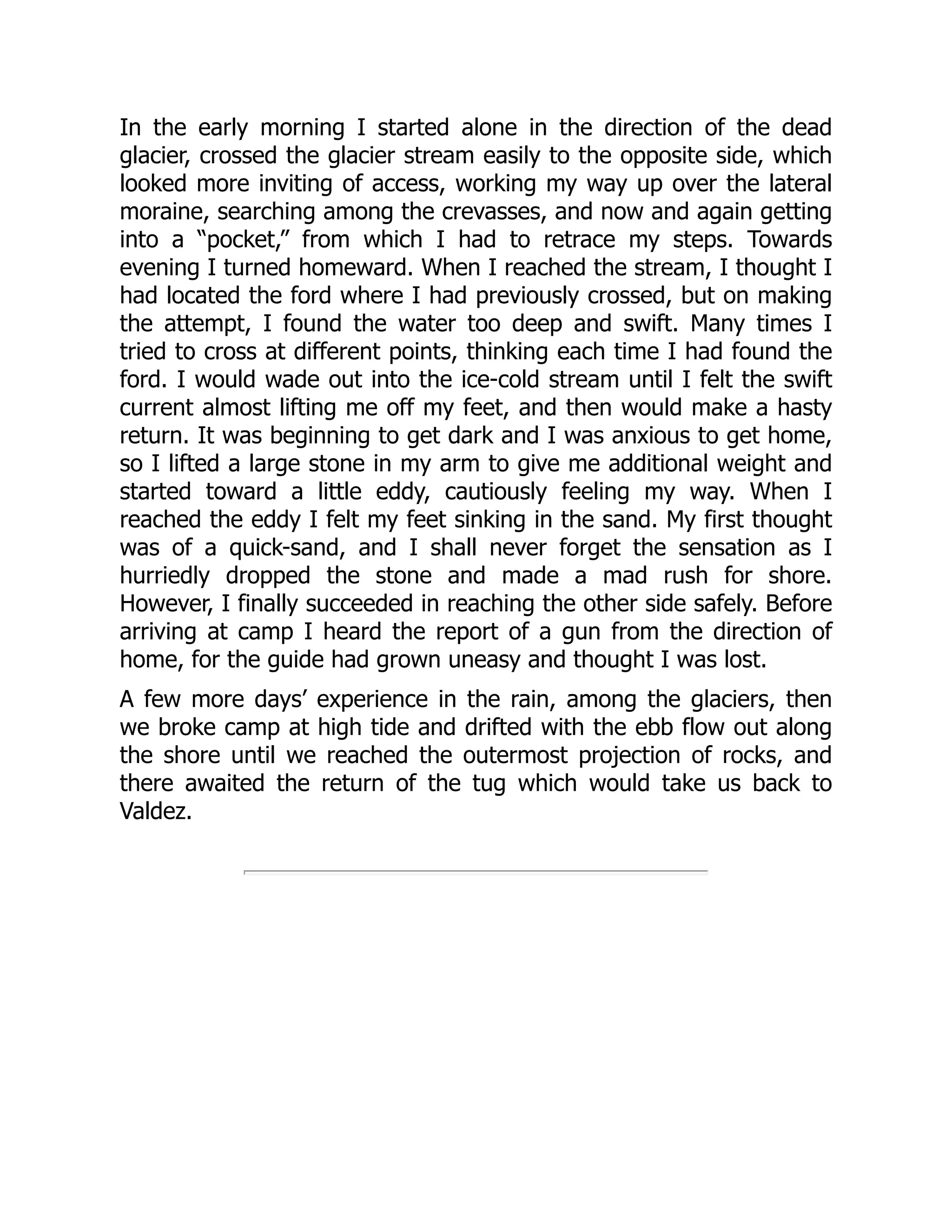 In the early morning I started alone in the direction of the dead
glacier, crossed the glacier stream easily to the opposite side, which
looked more inviting of access, working my way up over the lateral
moraine, searching among the crevasses, and now and again getting
into a “pocket,” from which I had to retrace my steps. Towards
evening I turned homeward. When I reached the stream, I thought I
had located the ford where I had previously crossed, but on making
the attempt, I found the water too deep and swift. Many times I
tried to cross at different points, thinking each time I had found the
ford. I would wade out into the ice-cold stream until I felt the swift
current almost lifting me off my feet, and then would make a hasty
return. It was beginning to get dark and I was anxious to get home,
so I lifted a large stone in my arm to give me additional weight and
started toward a little eddy, cautiously feeling my way. When I
reached the eddy I felt my feet sinking in the sand. My first thought
was of a quick-sand, and I shall never forget the sensation as I
hurriedly dropped the stone and made a mad rush for shore.
However, I finally succeeded in reaching the other side safely. Before
arriving at camp I heard the report of a gun from the direction of
home, for the guide had grown uneasy and thought I was lost.
A few more days’ experience in the rain, among the glaciers, then
we broke camp at high tide and drifted with the ebb flow out along
the shore until we reached the outermost projection of rocks, and
there awaited the return of the tug which would take us back to
Valdez.
 