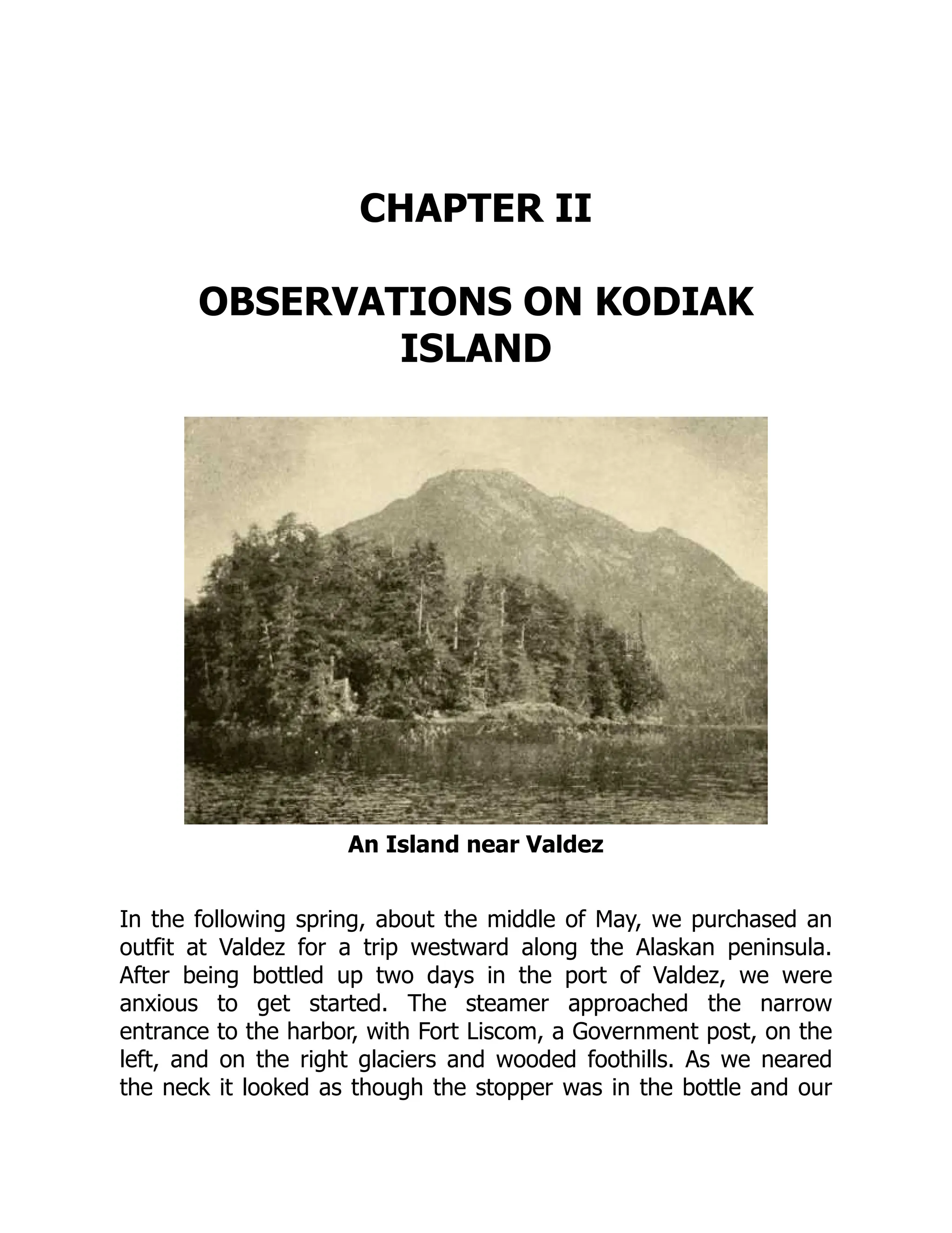 CHAPTER II
OBSERVATIONS ON KODIAK
ISLAND
An Island near Valdez
In the following spring, about the middle of May, we purchased an
outfit at Valdez for a trip westward along the Alaskan peninsula.
After being bottled up two days in the port of Valdez, we were
anxious to get started. The steamer approached the narrow
entrance to the harbor, with Fort Liscom, a Government post, on the
left, and on the right glaciers and wooded foothills. As we neared
the neck it looked as though the stopper was in the bottle and our
 