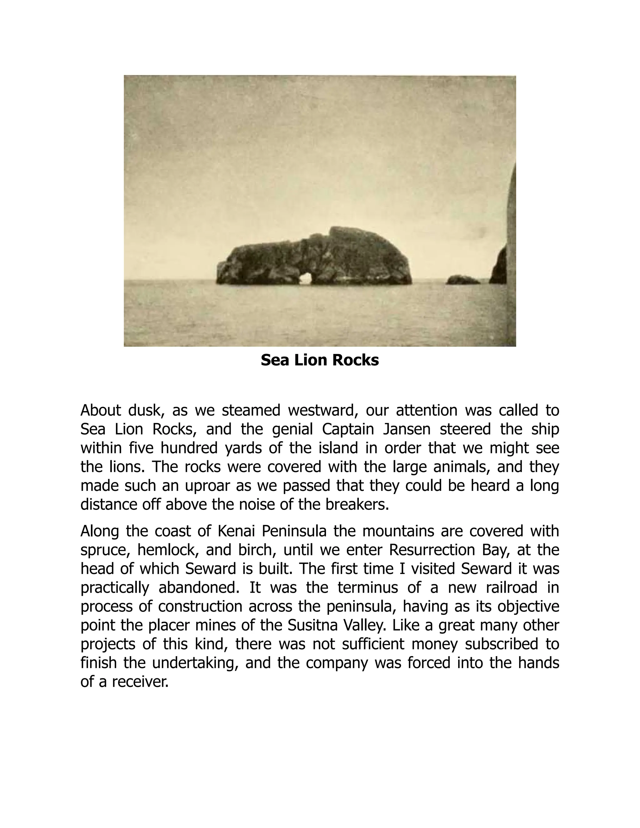 Sea Lion Rocks
About dusk, as we steamed westward, our attention was called to
Sea Lion Rocks, and the genial Captain Jansen steered the ship
within five hundred yards of the island in order that we might see
the lions. The rocks were covered with the large animals, and they
made such an uproar as we passed that they could be heard a long
distance off above the noise of the breakers.
Along the coast of Kenai Peninsula the mountains are covered with
spruce, hemlock, and birch, until we enter Resurrection Bay, at the
head of which Seward is built. The first time I visited Seward it was
practically abandoned. It was the terminus of a new railroad in
process of construction across the peninsula, having as its objective
point the placer mines of the Susitna Valley. Like a great many other
projects of this kind, there was not sufficient money subscribed to
finish the undertaking, and the company was forced into the hands
of a receiver.
 