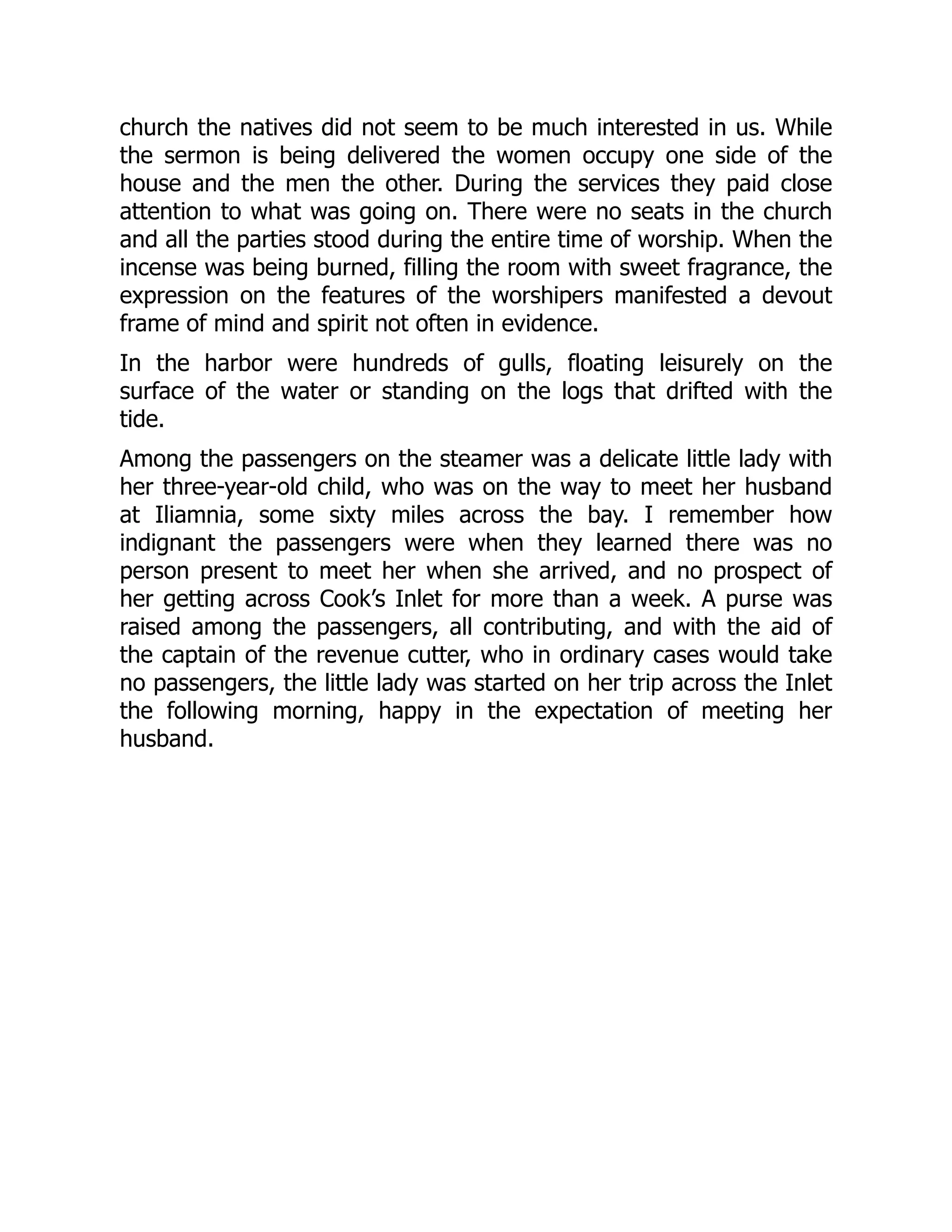 church the natives did not seem to be much interested in us. While
the sermon is being delivered the women occupy one side of the
house and the men the other. During the services they paid close
attention to what was going on. There were no seats in the church
and all the parties stood during the entire time of worship. When the
incense was being burned, filling the room with sweet fragrance, the
expression on the features of the worshipers manifested a devout
frame of mind and spirit not often in evidence.
In the harbor were hundreds of gulls, floating leisurely on the
surface of the water or standing on the logs that drifted with the
tide.
Among the passengers on the steamer was a delicate little lady with
her three-year-old child, who was on the way to meet her husband
at Iliamnia, some sixty miles across the bay. I remember how
indignant the passengers were when they learned there was no
person present to meet her when she arrived, and no prospect of
her getting across Cook’s Inlet for more than a week. A purse was
raised among the passengers, all contributing, and with the aid of
the captain of the revenue cutter, who in ordinary cases would take
no passengers, the little lady was started on her trip across the Inlet
the following morning, happy in the expectation of meeting her
husband.
 