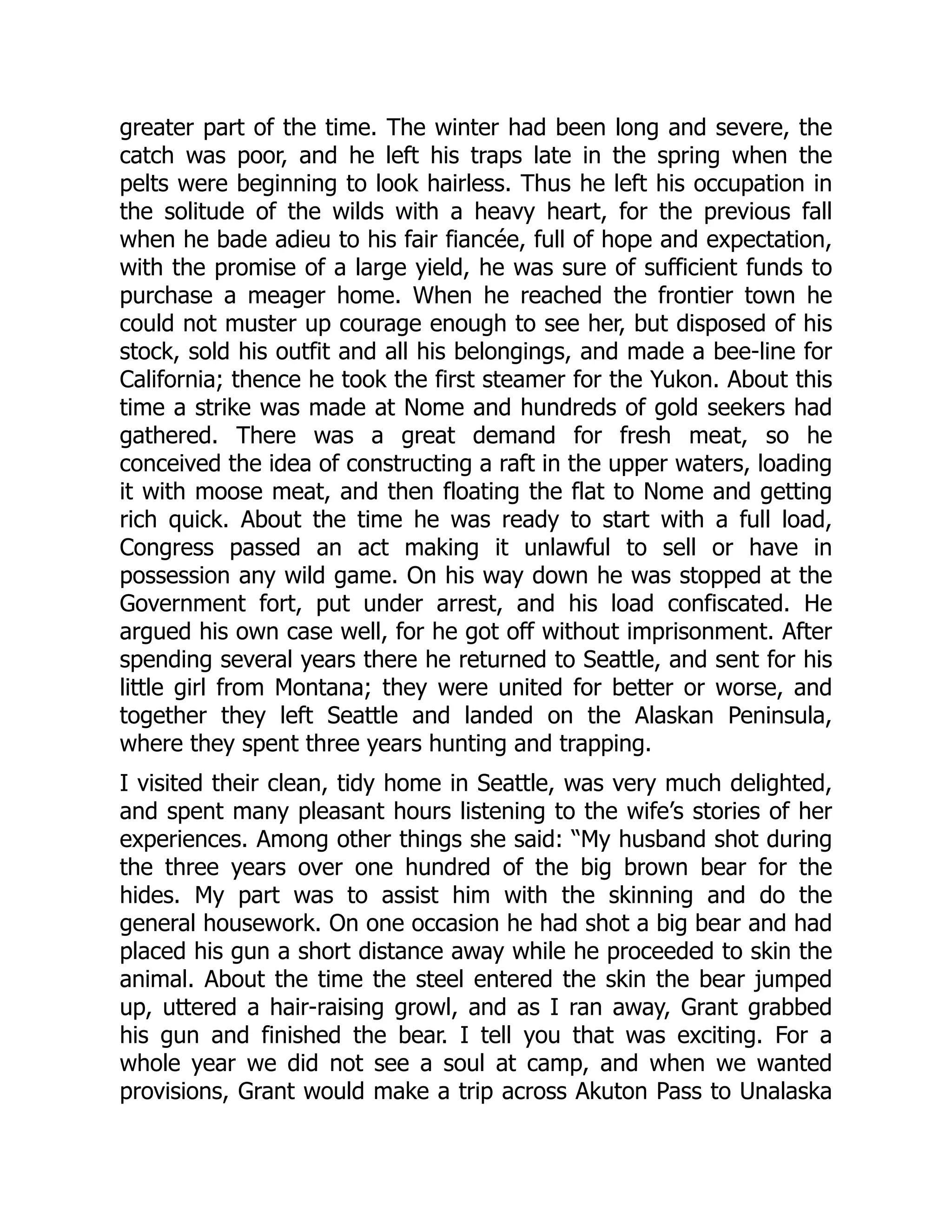 greater part of the time. The winter had been long and severe, the
catch was poor, and he left his traps late in the spring when the
pelts were beginning to look hairless. Thus he left his occupation in
the solitude of the wilds with a heavy heart, for the previous fall
when he bade adieu to his fair fiancée, full of hope and expectation,
with the promise of a large yield, he was sure of sufficient funds to
purchase a meager home. When he reached the frontier town he
could not muster up courage enough to see her, but disposed of his
stock, sold his outfit and all his belongings, and made a bee-line for
California; thence he took the first steamer for the Yukon. About this
time a strike was made at Nome and hundreds of gold seekers had
gathered. There was a great demand for fresh meat, so he
conceived the idea of constructing a raft in the upper waters, loading
it with moose meat, and then floating the flat to Nome and getting
rich quick. About the time he was ready to start with a full load,
Congress passed an act making it unlawful to sell or have in
possession any wild game. On his way down he was stopped at the
Government fort, put under arrest, and his load confiscated. He
argued his own case well, for he got off without imprisonment. After
spending several years there he returned to Seattle, and sent for his
little girl from Montana; they were united for better or worse, and
together they left Seattle and landed on the Alaskan Peninsula,
where they spent three years hunting and trapping.
I visited their clean, tidy home in Seattle, was very much delighted,
and spent many pleasant hours listening to the wife’s stories of her
experiences. Among other things she said: “My husband shot during
the three years over one hundred of the big brown bear for the
hides. My part was to assist him with the skinning and do the
general housework. On one occasion he had shot a big bear and had
placed his gun a short distance away while he proceeded to skin the
animal. About the time the steel entered the skin the bear jumped
up, uttered a hair-raising growl, and as I ran away, Grant grabbed
his gun and finished the bear. I tell you that was exciting. For a
whole year we did not see a soul at camp, and when we wanted
provisions, Grant would make a trip across Akuton Pass to Unalaska
 