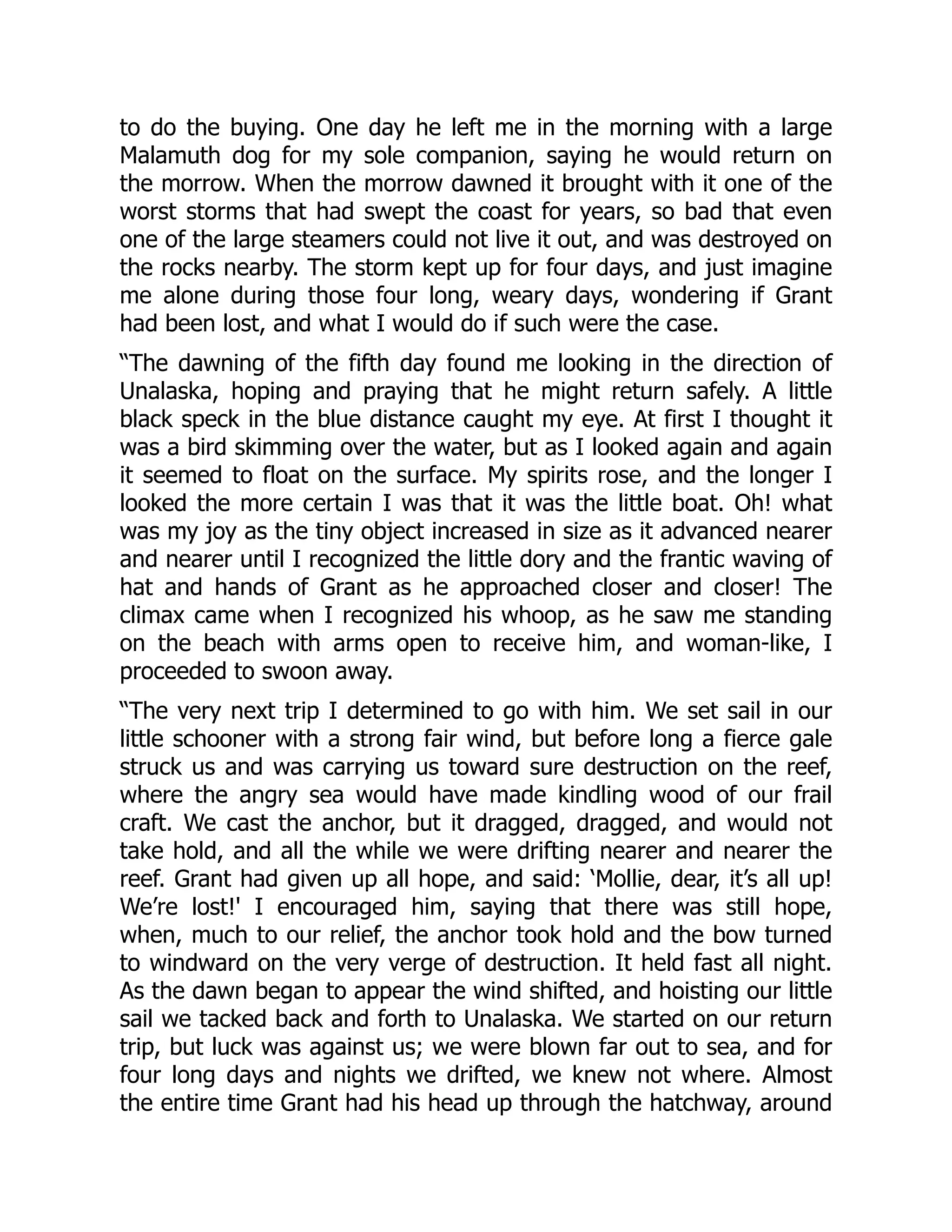 to do the buying. One day he left me in the morning with a large
Malamuth dog for my sole companion, saying he would return on
the morrow. When the morrow dawned it brought with it one of the
worst storms that had swept the coast for years, so bad that even
one of the large steamers could not live it out, and was destroyed on
the rocks nearby. The storm kept up for four days, and just imagine
me alone during those four long, weary days, wondering if Grant
had been lost, and what I would do if such were the case.
“The dawning of the fifth day found me looking in the direction of
Unalaska, hoping and praying that he might return safely. A little
black speck in the blue distance caught my eye. At first I thought it
was a bird skimming over the water, but as I looked again and again
it seemed to float on the surface. My spirits rose, and the longer I
looked the more certain I was that it was the little boat. Oh! what
was my joy as the tiny object increased in size as it advanced nearer
and nearer until I recognized the little dory and the frantic waving of
hat and hands of Grant as he approached closer and closer! The
climax came when I recognized his whoop, as he saw me standing
on the beach with arms open to receive him, and woman-like, I
proceeded to swoon away.
“The very next trip I determined to go with him. We set sail in our
little schooner with a strong fair wind, but before long a fierce gale
struck us and was carrying us toward sure destruction on the reef,
where the angry sea would have made kindling wood of our frail
craft. We cast the anchor, but it dragged, dragged, and would not
take hold, and all the while we were drifting nearer and nearer the
reef. Grant had given up all hope, and said: ‘Mollie, dear, it’s all up!
We’re lost!' I encouraged him, saying that there was still hope,
when, much to our relief, the anchor took hold and the bow turned
to windward on the very verge of destruction. It held fast all night.
As the dawn began to appear the wind shifted, and hoisting our little
sail we tacked back and forth to Unalaska. We started on our return
trip, but luck was against us; we were blown far out to sea, and for
four long days and nights we drifted, we knew not where. Almost
the entire time Grant had his head up through the hatchway, around
 