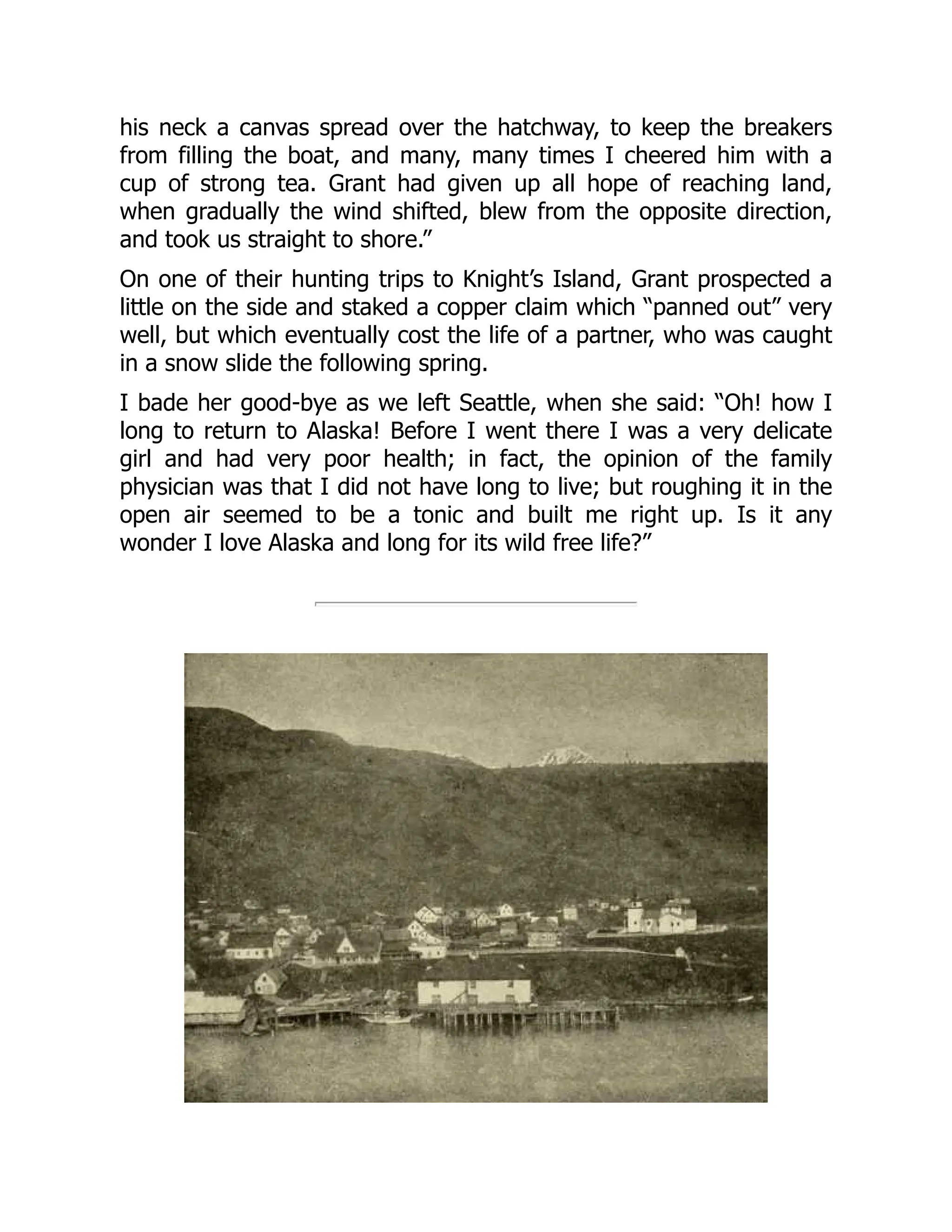 his neck a canvas spread over the hatchway, to keep the breakers
from filling the boat, and many, many times I cheered him with a
cup of strong tea. Grant had given up all hope of reaching land,
when gradually the wind shifted, blew from the opposite direction,
and took us straight to shore.”
On one of their hunting trips to Knight’s Island, Grant prospected a
little on the side and staked a copper claim which “panned out” very
well, but which eventually cost the life of a partner, who was caught
in a snow slide the following spring.
I bade her good-bye as we left Seattle, when she said: “Oh! how I
long to return to Alaska! Before I went there I was a very delicate
girl and had very poor health; in fact, the opinion of the family
physician was that I did not have long to live; but roughing it in the
open air seemed to be a tonic and built me right up. Is it any
wonder I love Alaska and long for its wild free life?”
 