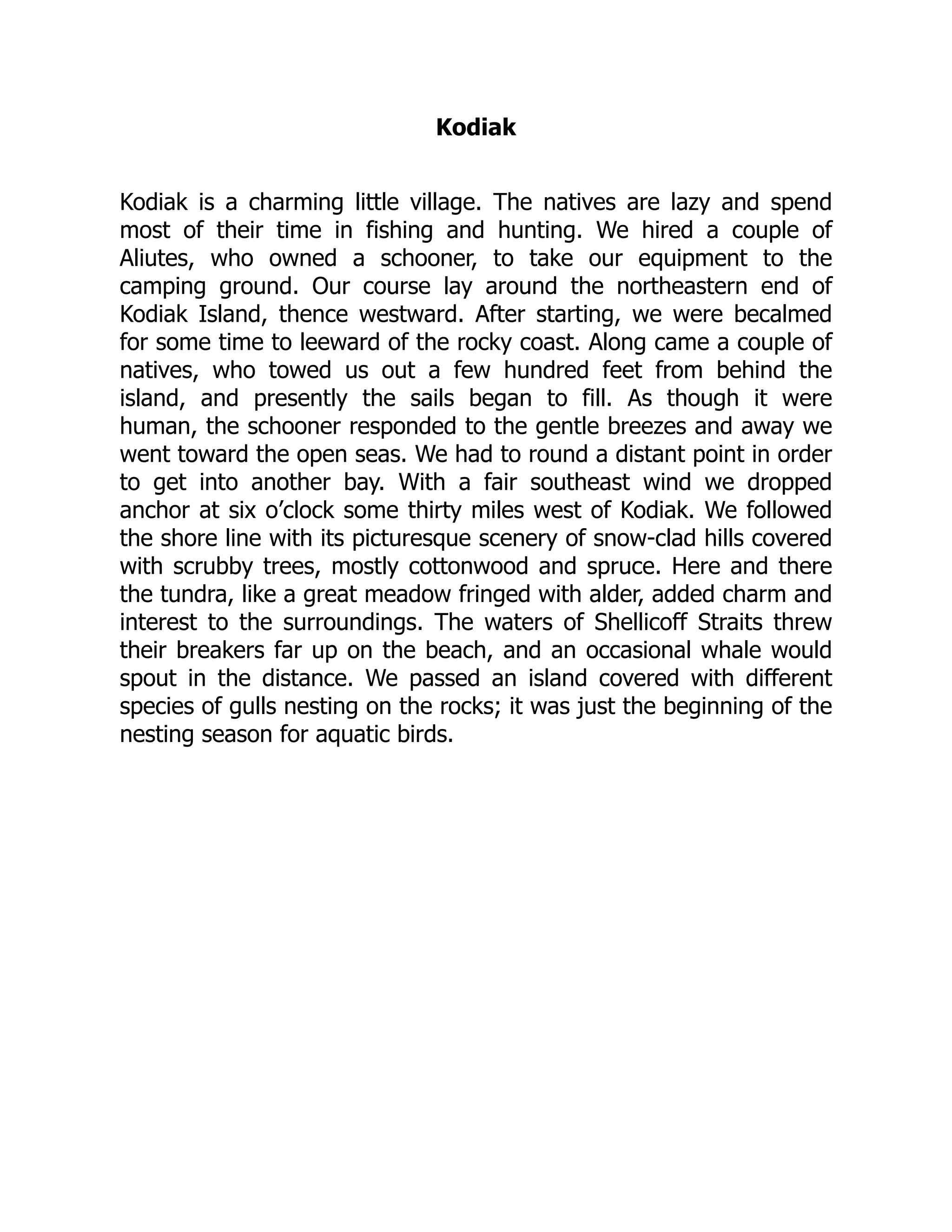 Kodiak
Kodiak is a charming little village. The natives are lazy and spend
most of their time in fishing and hunting. We hired a couple of
Aliutes, who owned a schooner, to take our equipment to the
camping ground. Our course lay around the northeastern end of
Kodiak Island, thence westward. After starting, we were becalmed
for some time to leeward of the rocky coast. Along came a couple of
natives, who towed us out a few hundred feet from behind the
island, and presently the sails began to fill. As though it were
human, the schooner responded to the gentle breezes and away we
went toward the open seas. We had to round a distant point in order
to get into another bay. With a fair southeast wind we dropped
anchor at six o’clock some thirty miles west of Kodiak. We followed
the shore line with its picturesque scenery of snow-clad hills covered
with scrubby trees, mostly cottonwood and spruce. Here and there
the tundra, like a great meadow fringed with alder, added charm and
interest to the surroundings. The waters of Shellicoff Straits threw
their breakers far up on the beach, and an occasional whale would
spout in the distance. We passed an island covered with different
species of gulls nesting on the rocks; it was just the beginning of the
nesting season for aquatic birds.
 