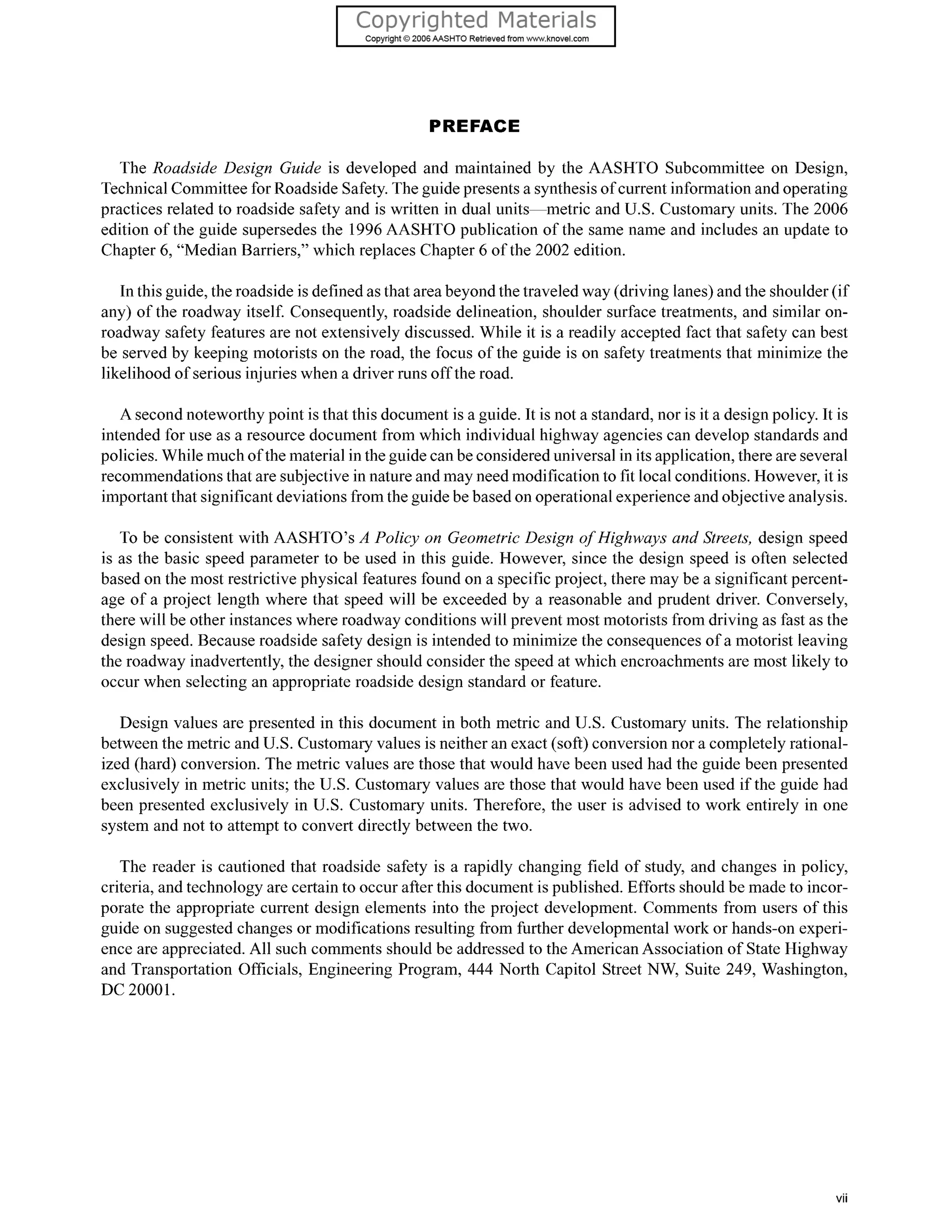 PREFACE
The Roadside Design Guide is developed and maintained by the AASHTO Subcommittee on Design,
Technical Committee for Roadside Safety.The guide presents a synthesis of current information and operating
practices related to roadside safety and is written in dual units-metric and U.S. Customary units. The 2006
edition of the guide supersedes the 1996AASHTO publication of the same name and includes an update to
Chapter 6, “Median Barriers,” which replaces Chapter 6 of the 2002 edition.
In this guide, the roadside is defined as that area beyond the traveled way (driving lanes) and the shoulder (if
any) of the roadway itself. Consequently, roadside delineation, shoulder surface treatments, and similar on-
roadway safety features are not extensively discussed. While it is a readily accepted fact that safety can best
be served by keeping motorists on the road, the focus of the guide is on safety treatments that minimize the
likelihood of serious injuries when a driver runs off the road.
A second noteworthy point is that this document is a guide. It is not a standard, nor is it a design policy. It is
intended for use as a resource document from which individual highway agencies can develop standards and
policies. While much of the material in the guide can be considered universal in its application, there are several
recommendations that are subjective in nature and may need modification to fit local conditions. However, it is
important that significant deviations from the guide be based on operational experience and objective analysis.
To be consistent with AASHTO’s A Policy on Geometric Design of Highways and Streets, design speed
is as the basic speed parameter to be used in this guide. However, since the design speed is often selected
based on the most restrictive physical features found on a specific project, there may be a significant percent-
age of a project length where that speed will be exceeded by a reasonable and prudent driver. Conversely,
there will be other instances where roadway conditions will prevent most motorists from driving as fast as the
design speed. Because roadside safety design is intended to minimize the consequences of a motorist leaving
the roadway inadvertently, the designer should consider the speed at which encroachments are most likely to
occur when selecting an appropriate roadside design standard or feature.
Design values are presented in this document in both metric and U.S. Customary units. The relationship
between the metric and U.S. Customary values is neither an exact (soft) conversion nor a completely rational-
ized (hard) conversion. The metric values are those that would have been used had the guide been presented
exclusively in metric units; the U.S. Customary values are those that would have been used if the guide had
been presented exclusively in U.S. Customary units. Therefore, the user is advised to work entirely in one
system and not to attempt to convert directly between the two.
The reader is cautioned that roadside safety is a rapidly changing field of study, and changes in policy,
criteria, and technology are certain to occur after this document is published. Efforts should be made to incor-
porate the appropriate current design elements into the project development. Comments from users of this
guide on suggested changes or modifications resulting from further developmental work or hands-on experi-
ence are appreciated. All such comments should be addressed to the American Association of State Highway
and Transportation Officials, Engineering Program, 444 North Capitol Street NW, Suite 249, Washington,
DC 20001.
vii
 