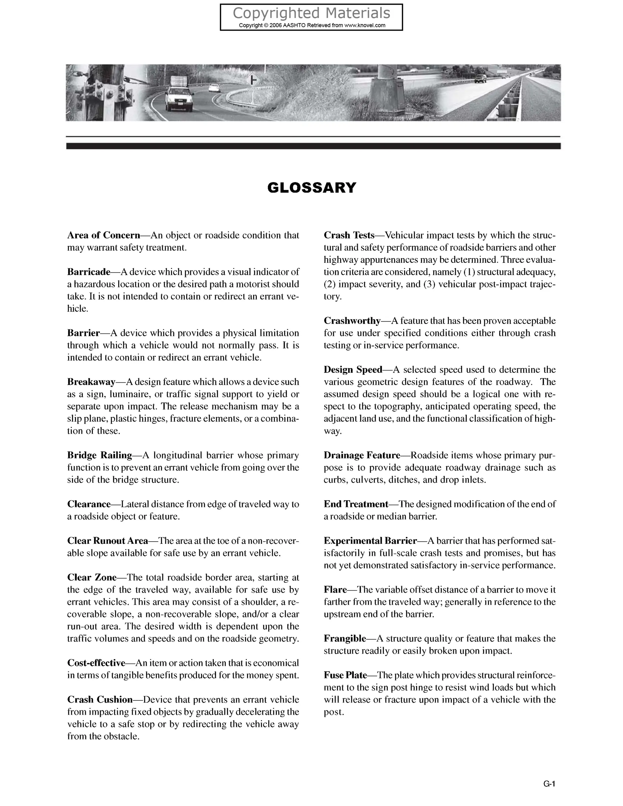 GLOSSARY
Area of Concern-An object or roadside condition that
may warrant safety treatment.
Barricade-A device which providesa visual indicatorof
a hazardous location or the desired path a motorist should
take. It is not intended to contain or redirect an errant ve-
hicle.
Barrier-A device which provides a physical limitation
through which a vehicle would not normally pass. It is
intended to contain or redirect an errant vehicle.
Breakaway-A design featurewhich allowsa devicesuch
as a sign, luminaire, or traffic signal support to yield or
separate upon impact. The release mechanism may be a
slip plane, plastic hinges, fracture elements, or a combina-
tion of these.
Bridge Railing-A longitudinal barrier whose primary
functionis to prevent an errant vehicle from going over the
side of the bridge structure.
Clearance-Lateral distancefrom edge of traveled way to
a roadside object or feature.
Clear Runout Area-The areaat the toe of a non-recover-
able slope available for safe use by an errant vehicle.
Clear Zone-The total roadside border area, starting at
the edge of the traveled way, available for safe use by
errant vehicles. This area may consist of a shoulder, a re-
coverable slope, a non-recoverable slope, and/or a clear
run-out area. The desired width is dependent upon the
traffic volumes and speeds and on the roadside geometry.
Cost-effective-An item oraction taken that iseconomical
in terms of tangiblebenefitsproduced for the money spent.
Crash Cushion-Device that prevents an errant vehicle
from impacting fixedobjectsby graduallydeceleratingthe
vehicle to a safe stop or by redirecting the vehicle away
from the obstacle.
Crash Tests-Vehicular impact tests by which the struc-
tural and safety performanceof roadsidebarriers and other
highway appurtenancesmay be determined.Threeevalua-
tion criteriaareconsidered, namely (1) structuraladequacy,
(2) impact severity, and (3) vehicular post-impact trajec-
tory.
Crashworthy-A featurethat has been proven acceptable
for use under specified conditions either through crash
testing or in-serviceperformance.
Design Speed-A selected speed used to determine the
various geometric design features of the roadway. The
assumed design speed should be a logical one with re-
spect to the topography, anticipated operating speed, the
adjacentland use, and the functionalclassificationof high-
way.
Drainage Feature-Roadside items whose primary pur-
pose is to provide adequate roadway drainage such as
curbs, culverts, ditches, and drop inlets.
End Treatment-The designed modification of the end of
a roadsideor median barrier.
Experimental Barrier-A barrier that has performed sat-
isfactorily in full-scale crash tests and promises, but has
not yet demonstrated satisfactory in-serviceperformance.
Flare-The variable offset distance of a barrier to move it
farther from the traveled way; generally in referenceto the
upstream end of the barrier.
Frangible-A structure quality or feature that makes the
structure readily or easily broken upon impact.
Fuse Plate-The plate which providesstructuralreinforce-
ment to the sign post hinge to resist wind loads but which
will release or fracture upon impact of a vehicle with the
post.
G-1
 