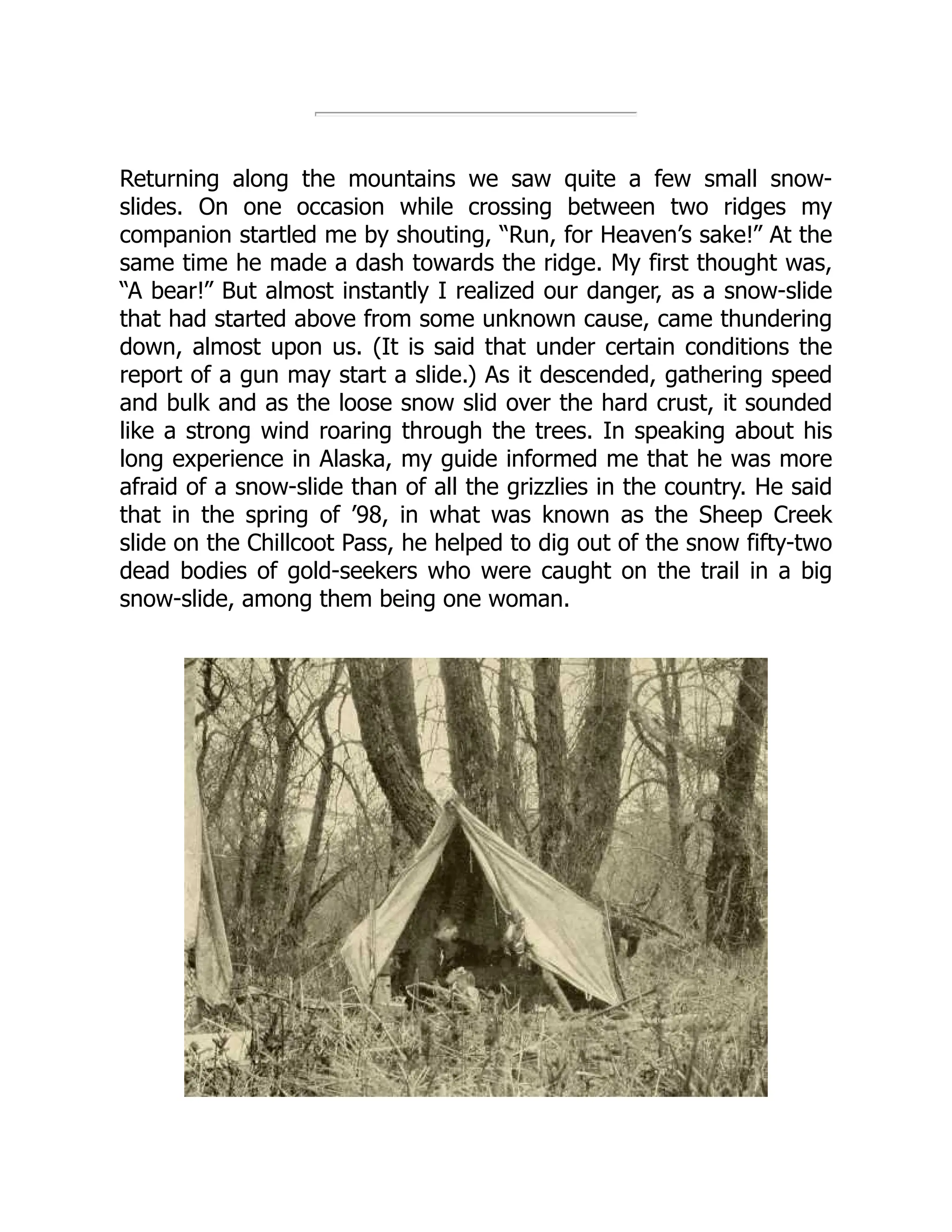 Returning along the mountains we saw quite a few small snow-
slides. On one occasion while crossing between two ridges my
companion startled me by shouting, “Run, for Heaven’s sake!” At the
same time he made a dash towards the ridge. My first thought was,
“A bear!” But almost instantly I realized our danger, as a snow-slide
that had started above from some unknown cause, came thundering
down, almost upon us. (It is said that under certain conditions the
report of a gun may start a slide.) As it descended, gathering speed
and bulk and as the loose snow slid over the hard crust, it sounded
like a strong wind roaring through the trees. In speaking about his
long experience in Alaska, my guide informed me that he was more
afraid of a snow-slide than of all the grizzlies in the country. He said
that in the spring of ’98, in what was known as the Sheep Creek
slide on the Chillcoot Pass, he helped to dig out of the snow fifty-two
dead bodies of gold-seekers who were caught on the trail in a big
snow-slide, among them being one woman.
 