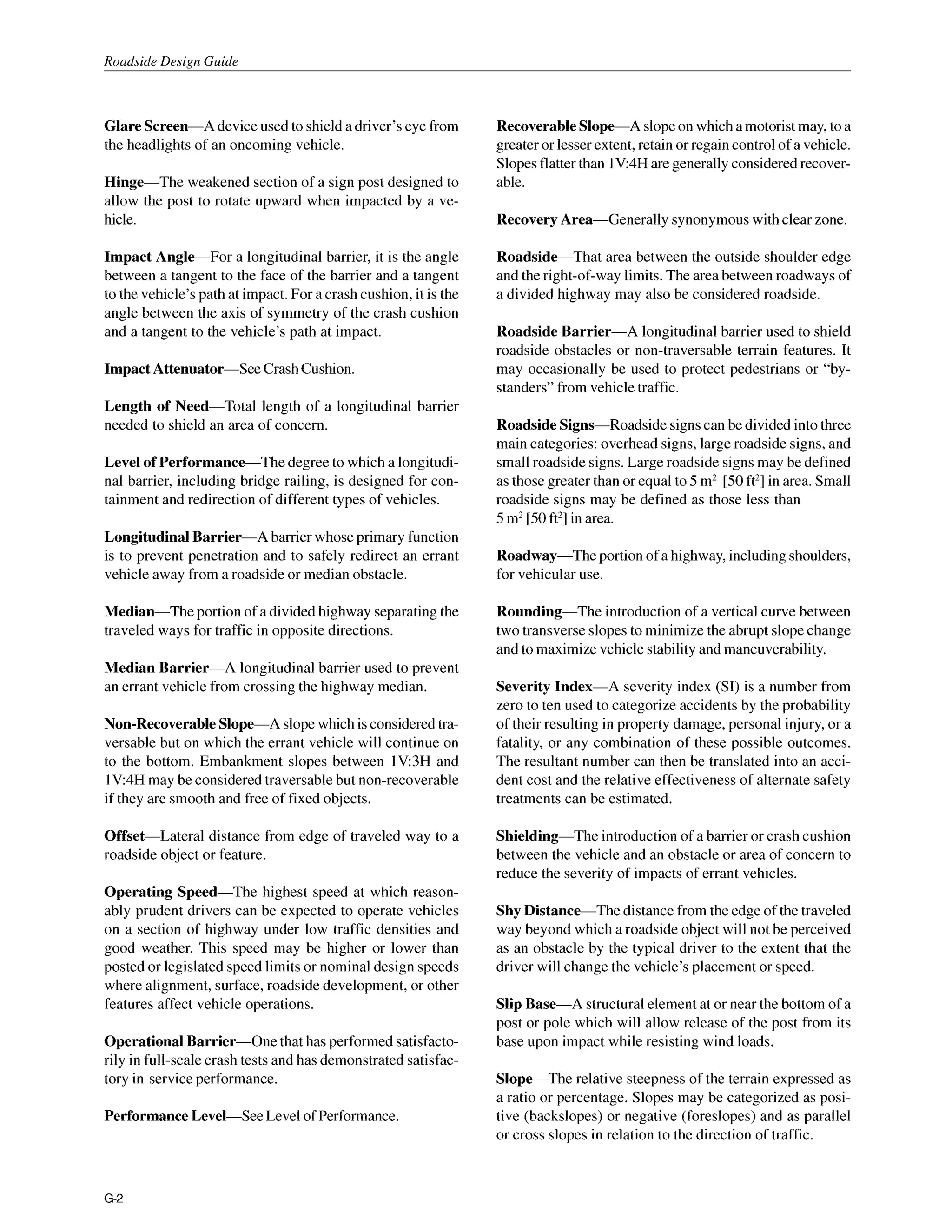 Roadside Design Guide
Glare Screen-A deviceused to shield a driver’seye from
the headlights of an oncoming vehicle.
Hinge-The weakened section of a sign post designed to
allow the post to rotate upward when impacted by a ve-
hicle.
Impact Angle-For a longitudinal barrier, it is the angle
between a tangent to the face of the barrier and a tangent
to the vehicle’spath at impact.For a crashcushion, it is the
angle between the axis of symmetry of the crash cushion
and a tangent to the vehicle’s path at impact.
Impact Attenuator-See CrashCushion.
Length of Need-Total length of a longitudinal barrier
needed to shield an area of concern.
Level of Performance-The degree to which a longitudi-
nal barrier, including bridge railing, is designed for con-
tainment and redirection of different types of vehicles.
Longitudinal Barrier-A barrier whoseprimary function
is to prevent penetration and to safely redirect an errant
vehicle away from a roadside or median obstacle.
Median-The portion of a dividedhighway separating the
traveled ways for traffic in opposite directions.
Median Barrier-A longitudinal barrier used to prevent
an errant vehicle from crossing the highway median.
Non-Recoverable Slope-A slopewhich isconsideredtra-
versable but on which the errant vehicle will continue on
to the bottom. Embankment slopes between IV:3H and
IV4H may be consideredtraversablebut non-recoverable
if they are smooth and free of fixed objects.
Offset-Lateral distance from edge of traveled way to a
roadside object or feature.
Operating Speed-The highest speed at which reason-
ably prudent drivers can be expected to operate vehicles
on a section of highway under low traffic densities and
good weather. This speed may be higher or lower than
posted or legislated speed limits or nominal design speeds
where alignment, surface, roadside development, or other
features affect vehicle operations.
OperationalBarrier-One that has performed satisfacto-
rily in full-scale crash tests and has demonstrated satisfac-
tory in-serviceperformance.
Performance Level-See Levelof Performance.
Recoverable Slope-A slopeon which a motoristmay, to a
greateror lesserextent,retain orregaincontrolof a vehicle.
Slopesflatterthan lV:4H aregenerallyconsideredrecover-
able.
Recovery Area-Generally synonymouswith clear zone.
Roadside-That area between the outside shoulder edge
and theright-of-waylimits.The areabetween roadwaysof
a divided highway may also be considered roadside.
Roadside Barrier-A longitudinal barrier used to shield
roadside obstacles or non-traversable terrain features. It
may occasionally be used to protect pedestrians or “by-
standers”from vehicletraffic.
Roadside Signs-Roadside signscan be divided intothree
main categories: overhead signs,large roadside signs, and
small roadside signs.Large roadside signs may be defined
as thosegreaterthan or equal to 5m2 [50ft’] in area. Small
roadside signs may be defined as those less than
5m2[50ft’] in area.
Roadway-The portion of a highway, includingshoulders,
for vehicular use.
Rounding-The introduction of a vertical curve between
two transverse slopes to minimizethe abrupt slopechange
and to maximize vehicle stability and maneuverability.
Severity Index-A severity index (SI) is a number from
zero to ten used to categorize accidents by the probability
of their resulting in property damage, personal injury, or a
fatality, or any combination of these possible outcomes.
The resultant number can then be translated into an acci-
dent cost and the relative effectiveness of alternate safety
treatments can be estimated.
Shielding-The introduction of a barrier or crash cushion
between the vehicle and an obstacle or area of concern to
reduce the severity of impacts of errant vehicles.
Shy Distance-The distance from the edge of the traveled
way beyond which a roadside object will not be perceived
as an obstacle by the typical driver to the extent that the
driver will change the vehicle’s placement or speed.
Slip Base-A structuralelement at or near the bottom of a
post or pole which will allow release of the post from its
base upon impact while resisting wind loads.
Slope-The relative steepness of the terrain expressed as
a ratio or percentage. Slopes may be categorized as posi-
tive (backslopes) or negative (foreslopes) and as parallel
or cross slopes in relation to the direction of traffic.
G-2
 