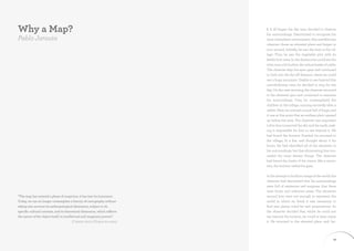 Why a Map?                                                                                                       I. It all began the day man decided to observe
                                                                                                                 his surroundings. Determined to recognise his
Pablo Jarauta                                                                                                    most immediate environment, this antediluvian
                                                                                                                 observer chose an elevated place and began to
                                                                                                                 turn around. Initially, he saw the huts in his vil-
                                                                                                                 lage. Then he saw the vegetable plot, with its
                                                                                                                 feeble fruit trees. In the distance he could see the
                                                                                                                 river, and, a bit further, the robust heads of cattle.
                                                                                                                 The observer kept his eyes open and continued
                                                                                                                 to look into the far-off distance, where he could
                                                                                                                 see a huge mountain. Unable to see beyond this
                                                                                                                 overwhelming view, he decided to stop for the
                                                                                                                 day. On the next morning, the observer returned
                                                                                                                 to the elevated spot and continued to examine
                                                                                                                 his surroundings. First, he contemplated the
                                                                                                                 children in the village, running excitedly after a
                                                                                                                 rabbit. Next, he noticed a pond full of frogs, and
                                                                                                                 it was at this point that an endless plain opened
                                                                                                                 up before his eyes. The observer was surprised:
                                                                                                                 a thin line connected the sky and the earth, mak-
                                                                                                                 ing it impossible for him to see beyond it. He
                                                                                                                 had found the horizon. Puzzled, he returned to
                                                                                                                 the village, lit a fire, and thought about it for
                                                                                                                 hours. He had identified all of the elements in
                                                                                                                 his surroundings, but that shimmering line con-
                                                                                                                 cealed the most distant things. The observer
                                                                                                                 had found the limits of his vision: like a moun-
                                                                                                                 tain, the horizon veiled his gaze.

                                                                                                                 In his attempt to build an image of the world, the
                                                                                                                 observer had discovered that his surroundings
                                                                                                                 were full of mysteries and enigmas, that there
                                                                                                                 were limits and unknown areas. The elements
“The map has entered a phase of suspicion; it has lost its innocence.                                            around him were not enough to represent the
Today, we can no longer contemplate a history of cartography without                                             world in which he lived; it was necessary to
taking into account its anthropological dimension, subject to its                                                find new places ruled by new propositions. So
specific cultural contexts, and its theoretical dimension, which reflects                                        the observer decided that, whilst he could not
the nature of the object itself, its intellectual and imaginary powers”                                          see beyond the horizon, he could at least name
                                           (Christian Jacob, L’Empire des cartes)                                it. He returned to the elevated place and, fac-



18                                                                         Mapping Madrid · IED Madrid & PHE09                                                      19
 