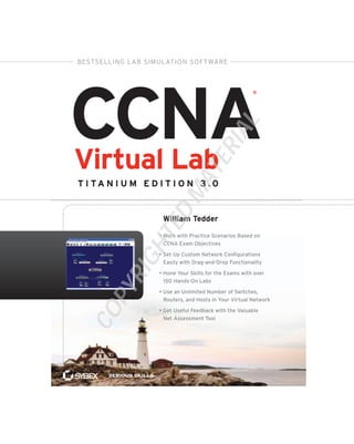 CCNAVirtual Lab
T i TA N i u m E d i T i o N 3 . 0
• Work with Practice Scenarios Based on
CCNA Exam Objectives
• Set Up Custom Network Configurations
Easily with Drag-and-Drop Functionality
• Hone Your Skills for the Exams with over
150 Hands-On Labs
• Use an Unlimited Number of Switches,
Routers, and Hosts in Your Virtual Network
• Get Useful Feedback with the Valuable
Net Assessment Tool
SeriouS SkillS.
®
William Tedder
Bestselling laB simulation software
COPYRIGHTED
MATERIAL
 
