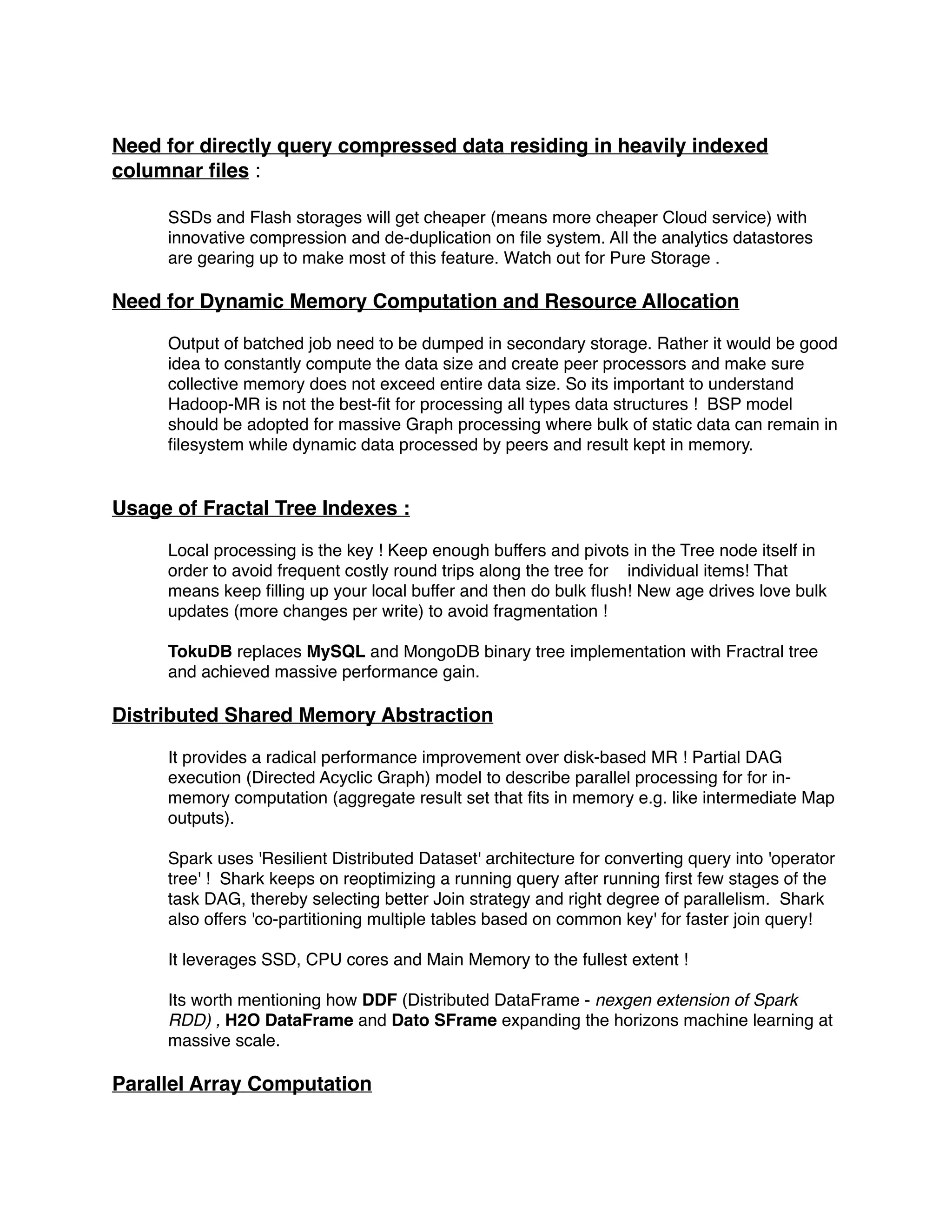 !
Need for directly query compressed data residing in heavily indexed
columnar ﬁles : !
!
SSDs and Flash storages will get cheaper (means more cheaper Cloud service) with
innovative compression and de-duplication on ﬁle system. All the analytics datastores
are gearing up to make most of this feature. Watch out for Pure Storage .!
!
Need for Dynamic Memory Computation and Resource Allocation!
!
Output of batched job need to be dumped in secondary storage. Rather it would be good
idea to constantly compute the data size and create peer processors and make sure
collective memory does not exceed entire data size. So its important to understand
Hadoop-MR is not the best-ﬁt for processing all types data structures ! BSP model
should be adopted for massive Graph processing where bulk of static data can remain in
ﬁlesystem while dynamic data processed by peers and result kept in memory.!
!
!
Usage of Fractal Tree Indexes : !
!
Local processing is the key ! Keep enough buffers and pivots in the Tree node itself in
order to avoid frequent costly round trips along the tree for individual items! That
means keep ﬁlling up your local buffer and then do bulk ﬂush! New age drives love bulk
updates (more changes per write) to avoid fragmentation !!
!
TokuDB replaces MySQL and MongoDB binary tree implementation with Fractral tree
and achieved massive performance gain.!
!
Distributed Shared Memory Abstraction !
!
It provides a radical performance improvement over disk-based MR ! Partial DAG
execution (Directed Acyclic Graph) model to describe parallel processing for for in-
memory computation (aggregate result set that ﬁts in memory e.g. like intermediate Map
outputs).!
!
Spark uses 'Resilient Distributed Dataset' architecture for converting query into 'operator
tree' ! Shark keeps on reoptimizing a running query after running ﬁrst few stages of the
task DAG, thereby selecting better Join strategy and right degree of parallelism. Shark
also offers 'co-partitioning multiple tables based on common key' for faster join query!!
!
It leverages SSD, CPU cores and Main Memory to the fullest extent !!
!
Its worth mentioning how DDF (Distributed DataFrame - nexgen extension of Spark
RDD) , H2O DataFrame and Dato SFrame expanding the horizons machine learning at
massive scale.!
!
Parallel Array Computation !
!
 