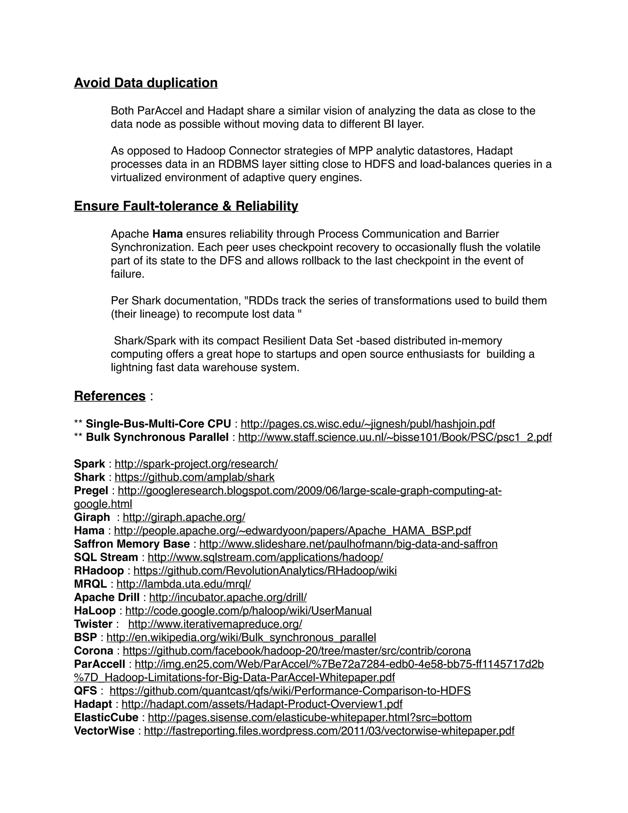 Avoid Data duplication !
!
Both ParAccel and Hadapt share a similar vision of analyzing the data as close to the
data node as possible without moving data to different BI layer.!
!
As opposed to Hadoop Connector strategies of MPP analytic datastores, Hadapt
processes data in an RDBMS layer sitting close to HDFS and load-balances queries in a
virtualized environment of adaptive query engines.!
!
Ensure Fault-tolerance & Reliability !
!
Apache Hama ensures reliability through Process Communication and Barrier
Synchronization. Each peer uses checkpoint recovery to occasionally ﬂush the volatile
part of its state to the DFS and allows rollback to the last checkpoint in the event of
failure.!
!
Per Shark documentation, "RDDs track the series of transformations used to build them
(their lineage) to recompute lost data "!
!
Shark/Spark with its compact Resilient Data Set -based distributed in-memory
computing offers a great hope to startups and open source enthusiasts for building a
lightning fast data warehouse system.!
!
References : !
!
** Single-Bus-Multi-Core CPU : http://pages.cs.wisc.edu/~jignesh/publ/hashjoin.pdf !
** Bulk Synchronous Parallel : http://www.staff.science.uu.nl/~bisse101/Book/PSC/psc1_2.pdf !
!
Spark : http://spark-project.org/research/ !
Shark : https://github.com/amplab/shark !
Pregel : http://googleresearch.blogspot.com/2009/06/large-scale-graph-computing-at-
google.html !
Giraph : http://giraph.apache.org/ !
Hama : http://people.apache.org/~edwardyoon/papers/Apache_HAMA_BSP.pdf !
Saffron Memory Base : http://www.slideshare.net/paulhofmann/big-data-and-saffron !
SQL Stream : http://www.sqlstream.com/applications/hadoop/ !
RHadoop : https://github.com/RevolutionAnalytics/RHadoop/wiki !
MRQL : http://lambda.uta.edu/mrql/ !
Apache Drill : http://incubator.apache.org/drill/ !
HaLoop : http://code.google.com/p/haloop/wiki/UserManual !
Twister : http://www.iterativemapreduce.org/ !
BSP : http://en.wikipedia.org/wiki/Bulk_synchronous_parallel !
Corona : https://github.com/facebook/hadoop-20/tree/master/src/contrib/corona !
ParAccell : http://img.en25.com/Web/ParAccel/%7Be72a7284-edb0-4e58-bb75-ff1145717d2b
%7D_Hadoop-Limitations-for-Big-Data-ParAccel-Whitepaper.pdf !
QFS : https://github.com/quantcast/qfs/wiki/Performance-Comparison-to-HDFS !
Hadapt : http://hadapt.com/assets/Hadapt-Product-Overview1.pdf !
ElasticCube : http://pages.sisense.com/elasticube-whitepaper.html?src=bottom !
VectorWise : http://fastreporting.ﬁles.wordpress.com/2011/03/vectorwise-whitepaper.pdf !
 