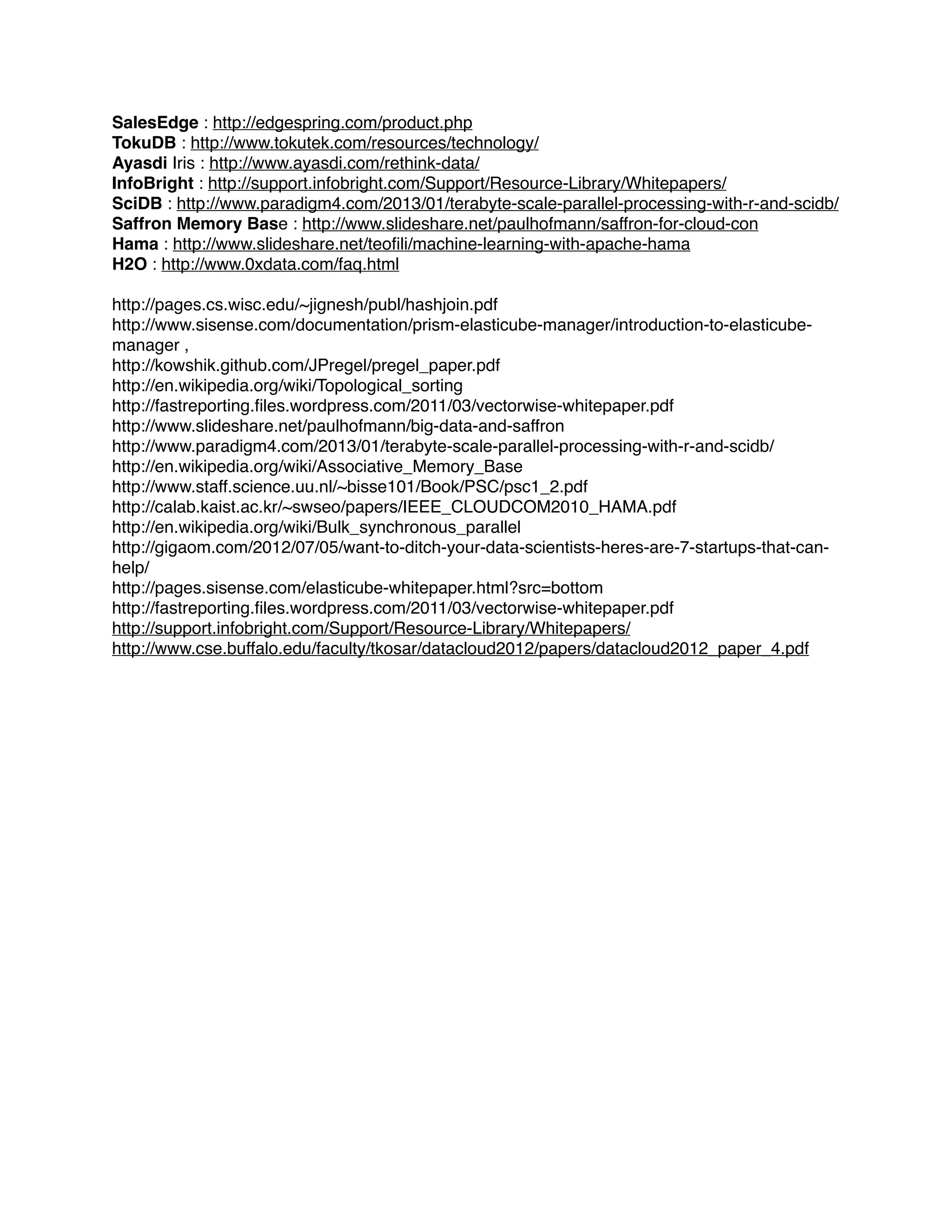 SalesEdge : http://edgespring.com/product.php !
TokuDB : http://www.tokutek.com/resources/technology/ !
Ayasdi Iris : http://www.ayasdi.com/rethink-data/ !
InfoBright : http://support.infobright.com/Support/Resource-Library/Whitepapers/ !
SciDB : http://www.paradigm4.com/2013/01/terabyte-scale-parallel-processing-with-r-and-scidb/ !
Saffron Memory Base : http://www.slideshare.net/paulhofmann/saffron-for-cloud-con !
Hama : http://www.slideshare.net/teoﬁli/machine-learning-with-apache-hama !
H2O : http://www.0xdata.com/faq.html !
!
http://pages.cs.wisc.edu/~jignesh/publ/hashjoin.pdf !
http://www.sisense.com/documentation/prism-elasticube-manager/introduction-to-elasticube-
manager , !
http://kowshik.github.com/JPregel/pregel_paper.pdf!
http://en.wikipedia.org/wiki/Topological_sorting!
http://fastreporting.ﬁles.wordpress.com/2011/03/vectorwise-whitepaper.pdf!
http://www.slideshare.net/paulhofmann/big-data-and-saffron!
http://www.paradigm4.com/2013/01/terabyte-scale-parallel-processing-with-r-and-scidb/!
http://en.wikipedia.org/wiki/Associative_Memory_Base!
http://www.staff.science.uu.nl/~bisse101/Book/PSC/psc1_2.pdf!
http://calab.kaist.ac.kr/~swseo/papers/IEEE_CLOUDCOM2010_HAMA.pdf!
http://en.wikipedia.org/wiki/Bulk_synchronous_parallel!
http://gigaom.com/2012/07/05/want-to-ditch-your-data-scientists-heres-are-7-startups-that-can-
help/!
http://pages.sisense.com/elasticube-whitepaper.html?src=bottom!
http://fastreporting.ﬁles.wordpress.com/2011/03/vectorwise-whitepaper.pdf!
http://support.infobright.com/Support/Resource-Library/Whitepapers/!
http://www.cse.buffalo.edu/faculty/tkosar/datacloud2012/papers/datacloud2012_paper_4.pdf!
 